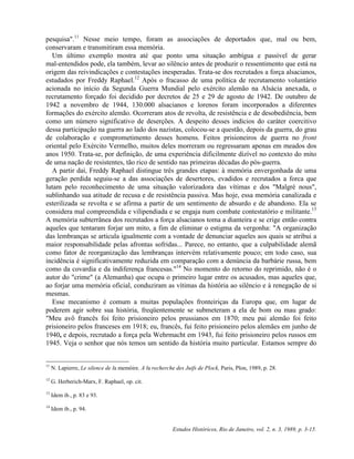 pesquisa".11 Nesse meio tempo, foram as associações de deportados que, mal ou bem, 
conservaram e transmitiram essa memória. 
Um último exemplo mostra até que ponto uma situação ambígua e passível de gerar 
mal-entendidos pode, ela também, levar ao silêncio antes de produzir o ressentimento que está na 
origem das reivindicações e contestações inesperadas. Trata-se dos recrutados a força alsacianos, 
estudados por Freddy Raphael.12 Após o fracasso de uma política de recrutamento voluntário 
acionada no início da Segunda Guerra Mundial pelo exército alemão na Alsácia anexada, o 
recrutamento forçado foi decidido por decretos de 25 e 29 de agosto de 1942. De outubro de 
1942 a novembro de 1944, 130.000 alsacianos e lorenos foram incorporados a diferentes 
formações do exército alemão. Ocorreram atos de revolta, de resistência e de desobediência, bem 
como um número significativo de deserções. A despeito desses indícios do caráter coercitivo 
dessa participação na guerra ao lado dos nazistas, colocou-se a questão, depois da guerra, do grau 
de colaboração e comprometimento desses homens. Feitos prisioneiros de guerra no front 
oriental pelo Exército Vermelho, muitos deles morreram ou regressaram apenas em meados dos 
anos 1950. Trata-se, por definição, de uma experiência dificilmente dizível no contexto do mito 
de uma nação de resistentes, tão rico de sentido nas primeiras décadas do pós-guerra. 
A partir daí, Freddy Raphael distingue três grandes etapas: à memória envergonhada de uma 
geração perdida seguiu-se a das associações de desertores, evadidos e recrutados a forca que 
lutam pelo reconhecimento de uma situação valorizadora das vítimas e dos "Malgré nous", 
sublinhando sua atitude de recusa e de resistência passiva. Mas hoje, essa memória canalizada e 
esterilizada se revolta e se afirma a partir de um sentimento de absurdo e de abandono. Ela se 
considera mal compreendida e vilipendiada e se engaja num combate contestatório e militante.13 
A memória subterrânea dos recrutados a força alsacianos toma a dianteira e se crige então contra 
aqueles que tentaram forjar um mito, a fim de eliminar o estigma da vergonha: "A organização 
das lembranças se articula igualmente com a vontade de denunciar aqueles aos quais se atribui a 
maior responsabilidade pelas afrontas sofridas... Parece, no entanto, que a culpabilidade alemã 
como fator de reorganização das lembranças intervém relativamente pouco; em todo caso, sua 
incidência é significativamente reduzida em comparação com a denúncia da barbárie russa, bem 
como da covardia e da indiferença francesas."14 No momento do retorno do reprimido, não é o 
autor do "crime" (a Alemanha) que ocupa o primeiro lugar entre os acusados, mas aqueles que, 
ao forjar uma memória oficial, conduziram as vítimas da história ao silêncio e à renegação de si 
mesmas. 
Esse mecanismo é comum a muitas populações fronteiriças da Europa que, em lugar de 
poderem agir sobre sua história, freqüentemente se submeteram a ela de bom ou mau grado: 
"Meu avô francês foi feito prisioneiro pelos prussianos em 1870; meu pai alemão foi feito 
prisioneiro pelos franceses em 1918; eu, francês, fui feito prisioneiro pelos alemães em junho de 
1940, e depois, recrutado a força pela Wehrmacht em 1943, fui feito prisioneiro pelos russos em 
1945. Veja o senhor que nós temos um sentido da história muito particular. Estamos sempre do 
11 N. Lapierre, Le silence de la memóire. A la recherche des Juifs de Plock, Paris, Plon, 1989, p. 28. 
Estudos Históricos, Rio de Janeiro, vol. 2, n. 3, 1989, p. 3-15. 
12 G. Herberich-Marx, F. Raphael, op. cit. 
13 Idem ib., p. 83 e 93. 
14 Idem ib., p. 94. 
 
