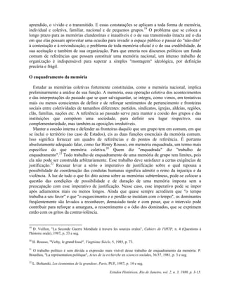 aprendido, o vivido e o transmitido. E essas constatações se aplicam a toda forma de memória, 
individual e coletiva, familiar, nacional e de pequenos grupos.19 O problema que se coloca a 
longo prazo para as memórias clandestinas e inaudíveis é o de sua transmissão intacta até o dia 
em que elas possam aproveitar uma ocasião para invadir o espaço público e passar do "não-dito" 
à contestação e à reivindicação; o problema de toda memória oficial é o de sua credibilidade, de 
sua aceitação e também de sua organização. Para que emeria nos discursos políticos um fundo 
comum de referências que possam constituir uma memória nacional, um intenso trabalho de 
organização é indispensável para superar a simples "montagem" ideológica, por definição 
precária e frágil. 
O enquadramento da memória 
Estudar as memórias coletivas fortemente constituídas, como a memória nacional, implica 
preliminarmente a análise de sua função. A memória, essa operação coletiva dos acontecimentos 
e das interpretações do passado que se quer salvaguardar, se integra, como vimos, em tentativas 
mais ou menos conscientes de definir e de reforçar sentimentos de pertencimento e fronteiras 
sociais entre coletividades de tamanhos diferentes: partidos, sindicatos, igrejas, aldeias, regiões, 
clãs, famílias, nações etc. A referência ao passado serve para manter a coesão dos grupos e das 
instituições que compõem uma sociedade, para definir seu lugar respectivo, sua 
complementariedade, mas também as oposições irredutíveis. 
Manter a coesão interna e defender as fronteiras daquilo que um grupo tem em comum, em que 
se inclui o território (no caso de Estados), eis as duas funções essenciais da memória comum. 
Isso significa fornecer um quadro de referências e de pontos de referência. É portanto 
absolutamente adequado falar, como faz Henry Rousso, em memória enquadrada, um termo mais 
específico do que memória coletiva.20 Quem diz "enquadrada" diz "trabalho de 
enquadramento".21 Todo trabalho de enquadramento de uma memória de grupo tem limites, pois 
ela não pode ser construída arbitrariamente. Esse trabalho deve satisfazer a certas exigências de 
justificação.22 Recusar levar a sério o imperativo de justificação sobre o qual repousa a 
possibilidade de coordenação das condutas humanas significa admitir o reino da injustiça e da 
violência. À luz de tudo o que foi dito acima sobre as memórias subterrâneas, pode-se colocar a 
questão das condições de possibilidade e de duração de uma memória imposta sem a 
preocupação com esse imperativo de justificação. Nesse caso, esse imperativo pode se impor 
após adiamentos mais ou menos longos. Ainda que quase sempre acreditem que "o tempo 
trabalha a seu favor" e que "o esquecimento e o perdão se instalam com o tempo", os dominantes 
freqüentemente são levados a reconhecer, demasiado tarde e com pesar, que o intervalo pode 
contribuir para reforçar a amargura, o ressentimento e o ódio dos dominados, que se exprimem 
então com os gritos da contraviolência. 
19 D. Veillon, "La Seconde Guerre Mondiale à travers les sources orales", Cahiers de l'IHTP, n. 4 (Questions à 
l'histoire orale), 1987, p. 53 e seg. 
20 H. Rousso, "Vichy, le grand fossé", Vingtième Siècle, 5, 1985, p. 73. 
21 O trabalho político é sem dúvida a expressão mais visível desse trabalho de enquadramento da memória: P. 
Bourdieu, "La représentation politique", Actes de la recherche en sciences sociales, 36/37, 1981, p. 3 e seg. 
22 L. Boltanski, Les économies de la grandeur, Paris, PUF, 1987, p. 14 e seg. 
Estudos Históricos, Rio de Janeiro, vol. 2, n. 3, 1989, p. 3-15. 
 