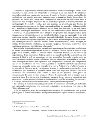 O trabalho de enquadramento da memória se alimenta do material fornecido pela história. Esse 
material pode sem dúvida ser interpretado e combinado a um sem-número de referências 
associadas; guiado pela preocupação não apenas de manter as fronteiras sociais, mas também de 
modificá-las, esse trabalho reinterpreta incessantemente o passado em função dos combates do 
presente e do futuro. Mas, assim como a exigência de justificação discutida acima limita a 
falsificação pura e simples do passado na sua reconstrução política, o trabalho permanente de 
reinterpretação do passado é contido por uma exigência de credibilidade que depende da 
coerência dos discursos sucessivos. Toda organização política, por exemplo - sindicato, partido 
etc. -, veicula seu próprio passado e a imagem que ela forjou para si mesma. Ela não pode mudar 
de direção e de imagem brutalmente a não ser sob risco de tensões difíceis de dominar, de cisões 
e mesmo de seu desaparecimento, se os aderentes não puderem mais se reconhecer na nova 
imagem, nas novas interpretações de seu passado individual e no de sua organização. O que está 
em jogo na memória é também o sentido da identidade individual e do grupo. Temos exemplos 
disso por ocasião de congressos de partidos em que ocorrem reorientações que produzem rachas, 
mas também por ocasião de uma volta reflexiva sobre o passado nacional,23 como a passagem, na 
França, de uma memória idealizante, que exagera o papel da Resistência, a uma visão mais 
realista que reconhece a importância da colaboração.24 
Esse trabalho de enquadramento da memória tem seus atores profissionalizados, profissionais 
da história das diferentes organizações de que são membros, clubes e células de reflexão. Esse 
papel existe também, embora de maneira menos claramente definida, nas associações de 
deportados ou de ex-combatentes. Pode-se perceber isso quando se aborda, no contexto de uma 
pesquisa de história oral, os responsáveis por tais associações. Em minha pesquisa sobre as 
sobreviventes do campo de Auschwitz-Birkenau, uma das responsáveis pela associação me disse, 
antes de me pôr em contato com algumas de suas companheiras: "O senhor deve compreender 
que nós nos consideramos um pouco como as guardiãs da verdade." Esse trabalho de controle da 
imagem da associação implica uma oposição forte entre o "subjetivo" e o "objetivo", entre a 
reconstrução de fatos e as reações e sentimentos pessoais. A escolha das testemunhas feita pelas 
responsáveis pela associação é percebida como tanto mais importante quanto a inevitável 
diversidade dos testemunhos corre sempre o risco de ser percebida como prova da 
inautenticidade de todos os fatos relatados. Dentro da preocupação com a imagem que a 
associação passa de si mesma e da historia que é sua razão de ser, ou seja, a memória de seus 
deportados, é preciso portanto escolher testemunhas sóbrias e confiáveis aos olhos dos dirigentes, 
e evitar que "mitômanos que nós também temos" tomem publicamente a palavra.25 
Se o controle da memória se estende aqui à escolha de testemunhas autorizadas, ele é efetuado 
nas organizações mais formais pelo acesso dos pesquisadores aos arquivos e pelo emprego de 
"historiadores da casa". 
Além de uma produção de discursos organizados em torno de acontecimentos e de grandes 
personagens, os rastros desse trabalho de enquadramento são os objetos materiais: monumentos, 
Estudos Históricos, Rio de Janeiro, vol. 2, n. 3, 1989, p. 3-15. 
23 D. Veillon, op. cit. 
24 H. Rousso, Le syndrome de Vichy, Paris, Le Seuil, 1987. 
25 M. Pollak e N. Heinich, "Le témoignage", Actes de la recherche en sciences sociales, 62/63, 1986, p. 13. 
 