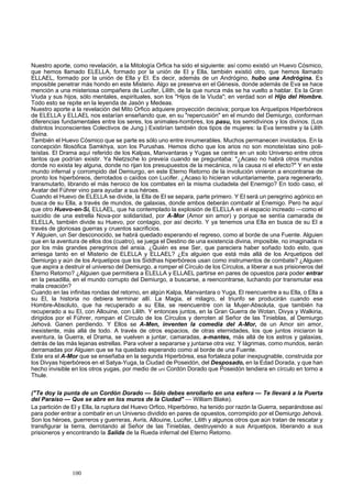 Nuestro aporte, como revelación, a la Mitología Orfica ha sido el siguiente: así como existió un Huevo Cósmico, 
que hemos llamado ELELLA, formado por la unión de El y Ella, también existió otro, que hemos llamado 
ELLAEL, formado por la unión de Ella y El. Es decir, además de un Andrógino, hubo una Andrógina. Es 
imposible penetrar más hondo en este Misterio. Algo se preserva en el Génesis, donde además de Eva se hace 
mención a una misteriosa compañera de Lucifer, Lilith, de la que nunca más se ha vuelto a hablar. Es la Gran 
Viuda y sus hijos, sólo mentales, espirituales, son los "Hijos de la Viuda"; en verdad son el Hijo del Hombre. 
Todo esto se repite en la leyenda de Jasón y Medeas. 
Nuestro aporte a la revelación del Mito Orfico adquiere proyección decisiva; porque los Arquetipos Hiperbóreos 
de ELELLA y ELLAEL nos estarían enseñando que, en su "repercusión" en el mundo del Demiurgo, conforman 
diferencias fundamentales entre los seres, los animales-hombres, los pasu, los semidivinos y los divinos. (Los 
distintos Inconscientes Colectivos de Jung.) Existirían también dos tipos de mujeres: la Eva terrestre y la Lilith 
divina. 
También el Huevo Cósmico que se parte es sólo uno entre innumerables. Muchos permanecen inviolados. En la 
concepción filosófica Samkhya, son los Purushas. Hemos dicho que los arios no son monoteístas sino poli-teístas. 
El Drama aquí referido de los Kalpas, Manvantaras y Yugas se centra en un solo Universo entre otros 
tantos que podrían existir. Ya Nietzsche lo preveía cuando se preguntaba: "¿Acaso no habrá otros mundos 
donde no exista ley alguna, donde no rijan los presupuestos de la mecánica, ni la causa ni el efecto?" Y en este 
mundo infernal y corrompido del Demiurgo, en este Eterno Retorno de la involución vinieron a encontrarse de 
pronto los hiperbóreos, derrotados o caídos con Lucifer. ¿Acaso lo hicieran voluntariamente, para regenerarlo, 
transmutarlo, librando el más heroico de los combates en la misma ciudadela del Enemigo? En todo caso, el 
Avatar del Führer vino para ayudar a sus héroes. 
Cuando el Huevo de ELELLA se divide, la Ella de El se separa, parte primero. Y El será un peregrino agónico en 
busca de su Ella, a través de mundos, de galaxias, donde ambos deberán combatir al Enemigo. Pero he aquí 
que otro Huevo-en-Sí, ELLAEL, que ha contemplado la explosión de ELELLA en el espacio increado —como el 
suicidio de una estrella Nova-por solidaridad, por A-Mor (Amor sin amor) y porque se sentía camarada de 
ELELLA, también divide su Huevo, por contagio, por así decirlo. Y ya tenemos una Ella en busca de su El a 
través de gloriosas guerras y cruentos sacrificios. 
Y Alguien, un Ser desconocido, se habrá quedado esperando el regreso, como al borde de una Fuente. Alguien 
que en la aventura de ellos dos (cuatro), se juega el Destino de una existencia divina, imposible, no imaginada ni 
por los más grandes peregrinos del ansia. ¿Quién es ese Ser, que pareciera haber soñado todo esto, que 
arriesga tanto en el Misterio de ELELLA y ELLAEL? ¿Es alguien que está más allá de los Arquetipos del 
Demiurgo y aún de los Arquetipos que los Siddhas hiperbóreos usan como instrumentos de combate? ¿Alguien 
que aspira a destruir el universo del Demiurgo, a romper el Círculo de los Círculos, a liberar a sus prisioneros del 
Eterno Retorno? ¿Alguien que permitiera a ELELLA y ELLAEL partirse en pares de opuestos para poder entrar 
en la pesadilla, en el mundo corrupto del Demiurgo, a buscarse, a reencontrarse, luchando por transmutar esa 
mala creación? 
Cuando en las infinitas rondas del retorno, en algún Kalpa, Manvantara o Yuga, El reencuentre a su Ella, o Ella a 
su El, la historia no debiera terminar allí. La Magia, el milagro, el triunfo se producirán cuando ese 
Hombre-Absoluto, que ha recuperado a su Ella, se reencuentre con la Mujer-Absoluta, que también ha 
recuperado a su El, con Allouine, con Lilith. Y entonces juntos, en la Gran Guerra de Wotan, Divya y Walkiria, 
dirigidos por el Führer, rompan el Círculo de los Círculos y derroten al Señor de las Tinieblas, al Demiurgo 
Jehová. Ganen perdiendo. Y Ellos se A-Men, inventen la comedia del A-Mor, de un Amor sin amor, 
inexistente, más allá de todo. A través de otros espacios, de otras eternidades, los que juntos iniciaron la 
aventura, la Guerra, el Drama, se vuelven a juntar, camaradas, a-mantes, más allá de los astros y galaxias, 
detrás de las más lejanas estrellas. Para volver a separarse y juntarse otra vez. Y lágrimas, como mundos, serán 
derramadas por Alguien que se ha quedado esperando como al borde de una Fuente. 
Este era el A-Mor que se enseñaba en la segunda Hiperbórea, esa fortaleza polar inexpugnable, construida por 
los Divyas hiperbóreos en el Satya-Yuga, la Ciudad de Poseidón, del Desposado, en la Edad Dorada, y que han 
hecho invisible en los otros yugas, por medio de uní Cordón Dorado que Poseidón tendiera en círculo en torno a 
Thule. 
("Te doy la punta de un Cordón Dorado — Sólo debes enrollarlo en una esfera — Te llevará a la Puerta 
del Paraíso — Que se abre en los muros de la Ciudad" — William Blake). 
La partición de El y Ella, la ruptura del Huevo Orfico, Hiperbóreo, ha tenido por razón la Guerra, separándose así 
para poder entrar a combatir en un Universo dividido en pares de opuestos, corrompido por el Demiurgo Jehová. 
Son los héroes, guerreros y guerreras, Avris, Allouine, Lucifer, Lilith y algunos otros que aún tratan de rescatar y 
transfigurar la tierra, derrotando al Señor de las Tinieblas, destruyendo a sus Arquetipos, liberando a sus 
prisioneros y encontrando la Salida de la Rueda infernal del Eterno Retorno. 
100 
 