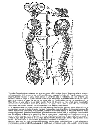 Todos los Dioses tenían sus esposas, sus amadas, menos el Dios ju-deo-cristiano. Jehová no la tiene, tampoco 
su hijo Jesucristo. Krishna nos anuncia ya el final del Dwapara-Yuga y el inicio del Kali-Yuga. Danza con muchas 
mujeres, con las vaqueras de Gokulr en los jardines de Vrindaván; pero en verdad ama una sola, a Radha. Aquí 
comienza a intuirse, mejor dicho a encarnarse, a descender el Arquetipo Hiperbóreo de la Walkiria. Porque aún 
cuando las mujeres a través de las que se busca a la Ella perdida sean muchas, la Mujer-Absoluta, la 
Mujer-Divina es una sola y, desde algún registro fuera del Universo, se nos señala como insustituible, 
irreemplazable. Para Krishna era Radha, la Parakiya, la esposa de/ótro. Sólo en momentos especiales ella 
abandonaba a su marido y venía a danzar con su Dios, que la espera eternamente. 
En la leyenda krística, penetrada de arianismo y de nordismo, esto se vela aún más. María aparece como la 
esposa de un hombre corriente, de un ser humano. Pero queda encinta de un Dios, sin perder su virginidad. Es 
el Mito matriarcal de épocas muy involucionadas, cuando la Walkiria ha decaído en Amazona. Hermann Wirth, 
por desconocimiento del esoterismo hitleriano, exalta el matriarcado como el ideal de los orígenes y nos habla de 
una Reina Blanca de Mo-Uru, de la Atlántida; Gaia, la mujer que da a luz sin participación del hombre, como la 
reina de las termitas, por acción telepática, diremos, y al igual que en la pintura de Leonardo "La Anunciación", 
donde el Ángel está "preñando" a la niña-virgen con la "mirada", traspasándole á Dios, impregnándola en su 
carne. Y ella lo recibe en su mano abierta, en un gesto ritual, pleno de aceptación. 
Hermann Wirth entró en conflicto con Alfred Rosenberg, como lo habría hecho Bachhofen, porque defendían un 
matriarcado en contra de la Weltanschauung de las SS. que, a mi parecer, debió estar por sobre el matriarcado 
101 
 