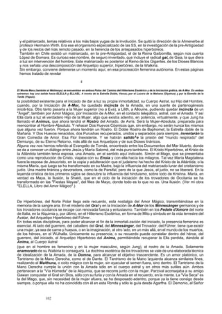 y el patriarcado, temas relativos a los más bajos yugas de la involución. Se quitó la dirección de la Ahnenerbe al 
profesor Hermann Wirth. Era ese el organismo especializado de las SS, en la investigación de la pre-Antigüedad 
y de los restos del más remoto pasado, en la herencia de los antepasados hiperbóreos. 
También en Chile existió un matriarcado, en la pre-Antigüedad, el de la Reina Gaibomilla, según nos cuenta 
López de Gomara. Es curioso ese nombre, de seguro inventado, que incluye el radical gai, de Gaia, la que diera 
a luz sin intervención del hombre. Este matriarcado es posterior al Reino de los Gigantes, de los Dioses Blancos 
y nos señala una descomposición del Arquetipo superior, hiperbóreo, de la Walkiria. 
Sin embargo, conviene detenerse un momento aquí, en esa procreación femenina autónoma. En estas páginas 
hemos tratado de revelar 
4 
El Monte Meru (también el Melimoyu) se encuentran en ambos Polos del Camino del Hitlerismo Esotérico y de la Iniciación grálica, de A-Mor. En ambos 
extremos hay una salida hacia ELELLA y ELLAEL. A través de la Estrella Doble, Venus; por el Lucero de la Mañana (Oiyehue) y por la Estrella de la 
Tarde (Yepun). 
la posibilidad existente para el iniciado de dar a luz su propia inmortalidad, su Cuerpo Astral, su Hijo del Hombre, 
cuando, por la Iniciación de A-Mor, ha quedado incincta de la Amada, en una suerte de partenogénesis 
iniciá-tica. Otro tanto pasaría a la Mujer superior (no a Eva), a Lilith, a Allouine, pudiendo quedar incincta de un 
"Ángel", también por Amor Mágico, por Iniciación de A-Mor, en el contacto telepático, astral, con el Amado. Y así 
Ella dará a luz el verdadero Hijo de la Mujer, algo que existía adentro, en potencia, virtualmente, y que Jung ha 
llamado el Animus, que ahora tendrá el Rostro del Amado, de Avris. Será la Mujer-Absoluta, preparada para 
reencontrar al Hombre-Absoluto. Y rehacer Dos Huevos Cósmicos que, sin embargo, no serán nunca los mismos 
que alguna vez fueron. Porque ahora tendrán un Rostro. El Doble Rostro de Baphomet, la Estrella doble de la 
Mañana. Y Dos Huevos renacidos, dos Purushas recuperados, unidos y separados para siempre, inventarán la 
Gran Comedia de Amor. Esa Flor Inexistente. Y se habrán salido^e la prisión del "mundo respirado" del 
Demiurgo, de su Eterno Retorno, más allá de sus Arquetipos y de sus Dioses tiránicos. 
Alguna vez nos hemos referido al Evangelio de Tomás, encontrado entre los Documentos del Mar Muerto, donde 
se da a conocer un diálogo entre Jesús y María Salomé, del más puro tantrismo. El Kristo Hiperbóreo, el Kristo de 
la Atlántida también tenía esposa, una Amada, en el sentido aquí indicado. Simón el Mago, que se presentaba 
como una reproducción de Cristo, viajaba con su Enoia y con ella hacía los milagros. Tal vez María Magdalena 
fuera la esposa de Jesucristo, en la copia y adulteración que el judaismo ha hecho del Kristo de la Atlántida; o la 
misma María, que luego se ha transformado en su Madre, bajo la influencia del matriarcado lunar del cristianismo 
judío. Una madre tiránica y devoradora, como la de Parsifal, pero de la que Jesús, el judío, no se liberará. En la 
leyenda crística de los primeros siglos se descubre la influencia del hinduismo, sobre todo de Krishna. María, en 
verdad es Maya, la Ilusión, la Shakti, que en el ciclo de la iniciación de los trovadores de Occitania se ha 
transformado en las "Fiestas Mayas", del Mes de Mayo, donde todo es lo que no es. Una Ilusión. (Ver mi obra 
"ELELLA, Libro del Amor Mágico".) 
De Hiperbórea, del Norte Polar llega este recuerdo, esta nostalgia del Amor Mágico, transmitiéndose en la 
memoria de la sangre aria. En el misterio del Gral y en la Iniciación de A-Mor de los Minnesánger germanos y de 
los trovadores occitanos se recoge con renovada fuerza y entusiasmo. También en los Fedele d'Amore del norte 
de Italia, en la Alquimia y, por último, en el Hitlerismo Esotérico, en forma de Mito y símbolo en la vida terrestre del 
Avatar, del Arquetipo Hiperbóreo del Führer. 
En todas estas disciplinas, para poder alcanzar el fin de la inmortali-zación del iniciado, la presencia femenina es 
esencial. Al lado del guerrero, del caballero del Gral, del Minnesánger, del Trovador, del Führer, tiene que existir 
una mujer, ya sea de carne y huesos, o en la imaginación, al otro 'ado, en un más allá, en el mundo de los muertos, 
de los héroes, en el WíJhalla. Únicamente su presencia, o su recuerdo puede constelar dentro del héroe, del 
guerrero, del iniciado, el Arquetipo Hiperbóreo del Anima, permitiéndole recuperar la Ella perdida, dándole al 
Anima, al Cuerpo Astral 
(que en el hombre es femenino y en la mujer masculino, según Jung), el rostro de la Amada. Solamente 
enamorado de su Walkiria lo conseguirá. La doctrina esotérica de los trovadores se vale de una elaborada técnica 
de idealización de la Amada, de la Domna, para alcanzar el objetivo trascendente. Es un amor platónico, un 
Tantrismo de la Mano Derecha, como el de Dante. El Tantrismo de la Mano Izquierda alcanza similares fines, 
realizando el Maithuna, o coito mágico con la mujer, sin eyacular el semen fuera, sino dentro. El Tantrismo de la 
Mano Derecha cumple la unión con la Amada sólo en el cuerpo astral y en otros más sutiles aún. Ambos 
pertenecen a la "Vía Húmeda" de la Alquimia, que se recorre junto con la mujer. Parzival aconsejaba a su amigo 
Gawan conquistar el Gral sin Dios, sólo con su furia y con la Amada en el recuerdo, en la mente. La "Vía Seca" es 
la del Mago, que, sin necesidad de la mujer afuera, se ha desposado adentro, porque ya la tiene consigo desde 
siempre, o porque ella no ha coincidido con él en esta Ronda y sólo le guía desde Agartha. El Demonio, el Señor 
102 
 