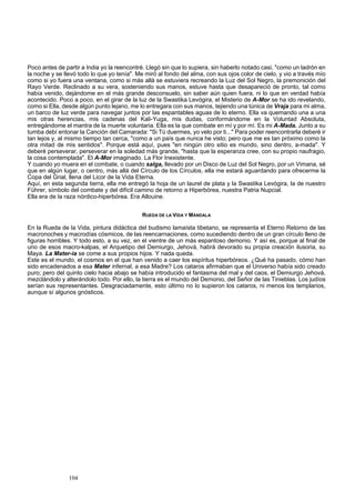 Poco antes de partir a India yo la reencontré. Llegó sin que lo supiera, sin haberlo notado casi, "como un ladrón en 
la noche y se llevó todo lo que yo tenía". Me miró al fondo del alma, con sus ojos color de cielo, y vio a través mío 
como si yo fuera una ventana, como si más allá se estuviera recreando la Luz del Sol Negro, la premonición del 
Rayo Verde. Reclinado a su vera, sosteniendo sus manos, estuve hasta que desapareció de pronto, tal como 
había venido, dejándome en el más grande desconsuelo, sin saber aún quien fuera, ni lo que en verdad había 
acontecido. Poco a poco, en el girar de la luz de la Swastika Levógira, el Misterio de A-Mor se ha ido revelando, 
como si Ella, desde algún punto lejano, me lo entregara con sus manos, tejiendo una túnica de Vraja para mi alma, 
un barco de luz verde para navegar juntos por las espantables aguas de lo eterno. Ella va quemando una a una 
mis otras herencias, mis cadenas del Kali-Yuga, mis dudas, conformándome en la Voluntad Absoluta, 
entregándome el mantra de la muerte voluntaria. Ella es la que combate en mí y por mí. Es mi A-Mada. Junto a su 
tumba debí entonar la Canción del Camarada: "Si Tú duermes, yo velo por ti..." Para poder reencontrarla deberé ir 
tan lejos y, al mismo tiempo tan cerca, "como a un país que nunca he visto; pero que me es tan próximo como la 
otra mitad de mis sentidos". Porque está aquí, pues "en ningún otro sitio es mundo, sino dentro, a-mada". Y 
deberé perseverar, perseverar en la soledad más grande, "hasta que la esperanza cree, con su propio naufragio, 
la cosa contemplada". El A-Mor imaginado. La Flor Inexistente. 
Y cuando yo muera en el combate, o cuando salga, llevado por un Disco de Luz del Sol Negro, por un Vimana, sé 
que en algún lugar, o centro, más allá del Círculo de los Círculos, ella me estará aguardando para ofrecerme la 
Copa del Grial, llena del Licor de la Vida Eterna. 
Aquí, en esta segunda tierra, ella me entregó la hoja de un laurel de plata y la Swastika Levógira, la de nuestro 
Führer, símbolo del combate y del difícil camino de retorno a Hiperbórea, nuestra Patria Nupcial. 
Ella era de la raza nórdico-hiperbórea. Era Allouine. 
104 
RUEDA DE LA VIDA Y MÁNDALA 
En la Rueda de la Vida, pintura didáctica del budismo lamaísta tibetano, se representa el Eterno Retorno de las 
macronoches y macrodías cósmicos, de las reencarnaciones, como sucediendo dentro de un gran círculo lleno de 
figuras horribles. Y todo esto, a su vez, en el vientre de un más espantoso demonio. Y así es, porque al final de 
uno de esos macro-kalpas, el Arquetipo del Demiurgo, Jehová, habrá devorado su propia creación ilusoria, su 
Maya. La Mater-ia se come a sus propios hijos. Y nada queda. 
Este es el mundo, el cosmos en el que han venido a caer los espíritus hiperbóreos. ¿Qué ha pasado, cómo han 
sido encadenados a esa Mater infernal, a esa Madre? Los cataros afirmaban que el Universo había sido creado 
puro; pero del quinto cielo hacia abajo se había introducido el fantasma del mal y del caos, el Demiurgo Jehová, 
mezclándolo y alterándolo todo. Por ello, la tierra es el mundo del Demonio, del Señor de las Tinieblas. Los judíos 
serían sus representantes. Desgraciadamente, esto último no lo supieron los cataros, ni menos los templarios, 
aunque sí algunos gnósticos. 
 