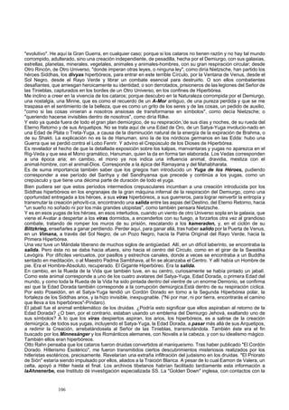 "evolutivo". He aquí la Gran Guerra, en cualquier caso; porque si los cataros no tienen razón y no hay tal mundo 
corrompido, adulterado, sino una creación independiente, de pesadilla, hecha por el Demiurgo, con sus galaxias, 
estrellas, planetas, minerales, vegetales, animales y animales-hombres, con su gran respiración circular; desde 
Otro Rincón, de Otro Universo, "donde imperan otras leyes, o ninguna ley", como diría Nietzsche, han partido los 
héroes Siddhas, los divyas hiperbóreos, para entrar en este terrible Círculo, por la Ventana de Venus, desde el 
Sol Negro, desde el Rayo Verde y librar un combate esencial para destruirlo. O son ellos combatientes 
desafiantes, que arriesgan heroicamente su identidad, o son derrotados, prisioneros de las legiones del Señor de 
las Tinieblas, capturados en los bordes de un Otro Universo, en los confines de Hiperbórea. 
Me inclino a creer en la vivencia de los cataros; porque descubro en la Naturaleza corrompida por el Demiurgo, 
una nostalgia, una Minne, que es como el recuerdo de un A-Mor antiguo, de una pureza perdida y que se me 
traspasa en el sentimiento de la belleza, que es como un grito de los seres y de las cosas, un pedido de auxilio, 
"como si las cosas vinieran a nosotros ansiosas de transformarse en símbolos", como decía Nietzsche; o 
"queriendo hacerse invisibles dentro de nosotros", como diría Rilke. 
Y esto ya queda fuera de todo el gran plan demiúrgico, de su respiración,'de sus días y noches, de su rueda del 
Eterno Retorno y de sus Arquetipos. No se trata aquí de una Edad de Oro, de un Satya-Yuga involucio-nado en 
una Edad de Plata o Treta-Yuga, a causa de la disminución natural de la energía de la expiración de Brahma, o 
de su Shakti. La explicación no es la de Hanuman, sino la de los nórdicos germanos en las Edda: hubo una 
Guerra que se perdió contra el Lobo Fenrir. Y advino el Crepúsculo de los Dioses de Hiperbórea. 
Es revelador el hecho de que la detallada exposición sobre los kalpas, manvantaras y yugas no aparezca en el 
Rig-Veda y que sea el Mono gramático, Hanuman, quien la da en forma tan elaborada. Los Vedas corresponden 
a una época aria; en cambio, el mono ya nos indica una influencia animal, dravidia, mestiza con el 
animal-hombre, con el animal-Dios. Corresponde a la épica del Ramayana y del Mahabharata. 
Es de suma importancia también saber que los griegos han introducido un Yuga de los Héroes, pudiendo 
corresponder a ese período del Sanhya y del Sandhyansa que precede y continúa a los yugas, como un 
crepúsculo y que tiene una décima parte de duración de todo el yuga. 
Bien pudiera ser que estos períodos intermedios crepusculares incumban a una creación introducida por los 
Siddhas hiperbóreos en los engranajes de la gran máquina infernal de la respiración del Demiurgo, como una 
oportunidad entregada a los héroes, a sus viras hiperbóreos, a sus guerreros, para lograr reinvertir la entropía y 
transmutar la creación jehovíti-ca, encontrando una salida entre las aspas del Destino, del Eterno Retorno, hacia 
"un sueño no soñado ni por los más grandes utopistas", como también pensara Nietzsche. 
Y es en esos yugas de los héroes, en esos interludios, cuando un viento de otro Universo sopla en la galaxia, que 
viene el Avatar a despertar a los viras dormidos, a encenderlos con su fuego, a forzarlos otra vez al grandioso 
combate, tratando de romper los muros de su prisión, rescatando a los kameraden, y, en el ciclón de su 
Blitzkrieg, enseñarles a ganar perdiendo. Perder aquí, para ganar allá, tras haber salido por la Puerta de Venus, 
en un Vimana, a través del Sol Negro, de un Pozo Negro, hacia la Patria Original del Rayo Verde, hacia la 
Primera Hiperbórea. 
Una vez tuve un Mándala tiberano de muchos siglos de antigüedad. Allí, en un difícil laberinto, se encontraba la 
salida. Pero ésta no se daba hacia afuera, sino hacia el centro del Círculo, como en el girar de la Swastika 
Levógira. Por difíciles vericuetos, por pasillos y estrechos canales, donde a veces se encontraba a un Buddha 
sentado en meditación, o al Maestro Padma Sambhava, al fin se alcanzaba el Centro. Y allí había un Hombre de 
pie. Era el Hombre-Absoluto, recuperado. El Gigante Hiperbóreo. Era la salida. 
En cambio, en la Rueda de la Vida que también tuve, en su centro, curiosamente se había pintado un jabalí. 
Como este animal corresponde a uno de los cuatro avatares del Satya-Yuga, Edad Dorada, o primera Edad del 
mundo, y como toda la Rueda de la Vida ha sido pintada dentro del vientre de un enorme Demonio, se confirma 
así que la Edad Dorada también corresponde a la corrupción demiúrgica.Está dentro de su respiración cíclica. 
Por esto Poseidón, en el Satya-Yuga tendió un Cordón Dorado en torno a la Segunda Hiperbórea polar, la 
fortaleza de los Siddhas arios, y la hizo invisible, inexpugnable. ("Ni por mar, ni por tierra, encontrarás el camino 
que lleva a los hiperbóreos"-Píndaro). 
El jabalí fue el animal emblemático de los druidas. ¿Podría esto significar que ellos aspiraban al retorno de la 
Edad Dorada? ¿O bien, por el contrario, estaban usando un emblema del Demiurgo Jehová, exaltando uno de 
sus símbolos? A lo que los viras despiertos aspiran, los arios, los hiperbóreos, es a salirse de la creación 
demiúrgica, de todos sus yugas, incluyendo el Satya-Yuga, la Edad Dorada, a pasar más allá de sus Arquetipos, 
a redimir la Creación, arrebatándosela al Señor de las Tinieblas, transmutándola. También éste era el fin 
buscado por los Minnesánger y los Románticos alemanes, con Novalis a la cabeza, y con su idealismo mágico. 
También ellos eran hiperbóreos. 
Otto Rahn pensaba que los cataros fueron druidas convertidos al maniqueísmo. Tras haber publicado "El Cordón 
Dorado. Hitlerismo Esotérico", me fueron transmitidos ciertos descubrimientos misteriosos realizados por los 
hitleristas esotéricos, precisamente. Revelarían una extraña infiltración del judaismo en los druidas. "El Priorato 
de Sión" estaría siendo impulsado por ellos, aliados a la Traición Blanca. A pesar de lo cual Eamon de Valera, un 
celta, apoyó a Hitler hasta el final. Los archivos tibetanos habrían facilitado tardíamente esta información a 
laAhnenerbe, ese Instituto dé investigación especializada SS. La "Golden Down" inglesa, con contactos con la 
106 
 