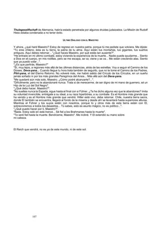 Thulegesellfschaft de Alemania, habría estado penetrada por algunos druidas judaizados. La Misión de Rudolf 
Hess estaba condenada a no tener éxito. 
107 
ULTIMO DIÁLOGO CON EL MAESTRO 
Y ahora, ¿qué haré Maestro? Estoy de regreso en nuestra patria, porque tú me pediste que volviera. Me dijiste: 
"Tú eres chileno, ésta es tu tierra, la patria de tu alma. Aquí están tus montañas, tus gigantes, tus sueños 
antiguos. Aquí debes retornar... "¿Qué haces Maestro, por qué estás tan ausente?". 
"He entrado en mi último combate, estoy viviendo la experiencia de la muerte... Nadie puede ayudarme... Siento 
a Dios en el cuerpo, en mis rodillas, pero se me escapa, se va; viene y se va... Me están creciendo alas. Siento 
que ya puedo volar...". 
"¿Es que partirás, Maestro?" 
"Sí, muy lejos, a regiones más allá de las últimas distancias, atrás de las estrellas. Voy a seguir el Camino de los 
Dioses, Deva-yana... Cuando llegue tu hora trata también de seguirlo, que no te tome el Camino de los Padres, 
Pitri-yana, el del Eterno Retorno. No volveré más, me habré salido del Círculo de los Círculos, en un sueño 
jamás soñado ni por los más grandes Peregrinos del Ansia... Más allá aún del Deva-yana. 
"Me quedaré aún más solo, Maestro. ¿Cómo podré alcanzarte?...". 
"Difícilmente; pero no te abandonaré nunca. Trata sí de merecerme, de ser digno de mi mano de guerrero, sé un 
Hijo de la Luz del Sol Negro". 
"¿Qué debo hacer, Maestro?". 
"No sueltes nunca la Espada, sigue hasta el final con si Führer. ¿Te he dicho alguna vez que le abandones? Imita 
su voluntad invencible, entrégate a su ideal, a su raza hiperbórea, a su combate. Es el Hombre más grande que 
ha venido y es el Hombre más grande que vendrá. Hitler está vivo, debe retornar. Chile, nuestra tierra sacra, 
donde El también se encuentra, llegará al fondo de la miseria y desde ahí se levantará hasta superiores alturas. 
Mientras el Führer y los suyos estén con nosotros, porque tú y otros más de esta tierra están con El, 
sobreviviremos a todos los desastres... Tú sabes, esto es asunto mágico, no es político...". 
"¿Qué puedo hacer por ti, Maestro?". 
"Nada. Estoy solo en este trance... Sé fiel a los Brahmanes hasta la muerte". 
"Te seré fiel hasta la muerte. Bendíceme, Maestro". Me incliné. Y El extendió su mano sobre 
mi cabeza. 
El Reich que vendrá, no es ya de este mundo, ni de este sol. 
 
