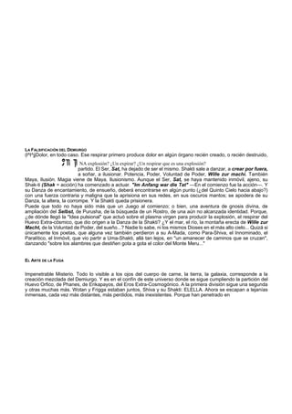 LA FALSIFICACIÓN DEL DEMIURGO 
(l^l^jjDolor, en todo caso. Ese respirar primero produce dolor en algún órgano recién creado, o recién destruido, 
NA explosión? ¿Un expirar? ¿Un respirar que es una explosión? 
partido. El Ser, Sat, ha dejado de ser el mismo. Shakti sale a danzar, a crear por fuera, 
a soñar, a ilusionar. Potencia, Poder, Voluntad de Poder, Wille zur machí. También 
Maya, Ilusión. Magia viene de Maya. Ilusionismo. Aunque el Ser, Sat, se haya mantenido inmóvil, ajeno, su 
Shak-ti (Shak = acción) ha comenzado a actuar. "Im Anfang war die Tat" —En el comienzo fue la acción—. Y 
su Danza de encantamiento, de ensueño, deberá encontrarse en algún punto (¿del Quinto Cielo hacia abajo?) 
con una fuerza contraria y maligna que la aprisiona en sus redes, en sus oscuros mantos; se apodera de su 
Danza, la altera, la corrompe. Y la Shakti queda prisionera. 
Puede que todo no haya sido más que un Juego al comienzo; o bien, una aventura de gnosis divina, de 
ampliación del Selbst, de Purusha, de la búsqueda de un Rostro, de una aún no alcanzada identidad. Porque, 
¿de dónde llegó la "Idea pulsional" que actuó sobre el plasma virgen para producir la explosión, el respirar del 
Huevo Extra-cósmico, que dio origen a la Danza de la Shakti? ¿Y el mar, el río, la montaña erecta de Wille zur 
Macht, de la Voluntad de Poder, del sueño...? Nadie lo sabe, ni los mismos Dioses en el más alto cielo... Quizá si 
únicamente los poetas, que alguna vez también perdieron a su A-Mada, como Para-Shiva, el Innominado, el 
Paralítico, el Inmóvil, que vio partir a Uma-Shakti, allá tan lejos, en "un amanecer de caminos que se cruzan", 
danzando "sobre los alambres que destiñen gota a gota el color del Monte Meru..." 
EL ARTE DE LA FUGA 
Impenetrable Misterio. Todo lo visible a los ojos del cuerpo de carne, la tierra, la galaxia, corresponde a la 
creación mezclada del Demiurgo. Y es en el confín de este universo donde se sigue cumpliendo la partición del 
Huevo Orfico, de Phanes, de Erikapayos, del Eros Extra-Cosmogónico. A la primera división sigue una segunda 
y otras muchas más. Wotan y Frigga estaban juntos, Shiva y su Shakti: ELELLA. Ahora se escapan a lejanías 
inmensas, cada vez más distantes, más perdidos, más inexistentes. Porque han penetrado en 
 