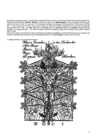 Nos educó una gran viuda, mi abuela. Ella se llamaba Fresia (Freya, como la diosa Ases de la leyenda germánica). 
También pudo llamarse Woevre Saelde, la viuda que guió a los Minnesánger, a los trovadores iniciados ger-manos. 
Así crecí, como "un loco puro", en el bosque vernáculo y salvaje de mi patria del sur del mundo, del Polo 
Sur. Y debí luchar con la Gran Viuda, para liberar mi alma del terrible matriarcado de una tierra devastada, 
involucionada. En Chile —de chil, desnudar, en quiche-maya, en quichua-vikingo; de schillen, desenvainar (la 
espada), en antiguo alemán—. Por ello he estado, además, intentando desnudar la Espada de la patria mística, 
toda mi vida. 
Para quien tenga conocimientos, esta es la leyenda y el Misterio del Gral. La vida de Parzival, con sus caídas y sus 
triunfos, intentando reconstruir la tierra devastada del Gral —la Terre Gaste—, retornar la Corona al 
(1) "Águila iniciada", en la iniciación de los Incas. 
11 
 