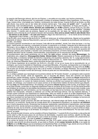 la creación del Demiurgo-Jehová, del Uno sin Esposa, y, envueltos en sus redes, son hechos prisioneros. 
En "NOS. Libro de la Resurrección" fui autorizado a revelar el verdadero Misterio Orfico hiperbóreo. Un Arte de la 
Fuga, música órfica. Una kabala aria, fonética, combinación de notas divinas. Cuando ELELLA se divide y su Ella 
sale afuera; muy pronto cae en las redes del universo demiúr-gico, "más abajo del quiáÚ- cielo". Y queda allí 
aprisionada. Casi simultáneamente, se produce la división de otro Huevo Hiperbóreo: el Huevo de ELLAEL. Y 
ahora es El que se ha salido afuera. División por solidaridad, por A-Mor solidario; porque ELELLA y ELLAEL 
eran camaradas. Los primeros camaradas de la eternidad, en otro cosmos, "más allá de las estrellas". Estrellas 
ellos mismos. Y cuando esto se produce, Alguien se ha quedado ahí, tan lejos, tan "detrás de las estrellas", 
cantando como al borde de una Fuente la Canción del Camarada: Eins wird es wieder Helle-In aller Brüder Sinn 
— Sie kehren zu der Quelle — Im Lieb und Treue in. (Algún día retornará la luz — en la mente de los hermanos 
—. Regresarán a las Fuentes — con Amor y lealtad). 
El de ELLAEL va en busca de Ella de ELELLA. Puede así verse que, en ambas particiones, Alguien se ha quedado 
esperando el retorno. (Que es Resurrección y que ya no será Él ni Ella, ni siquiera la reconstitución de ELELLA y 
ELLAEL, sino NOS). 
La primera partición acontecida en ese Universo "más allá de las estrellas", donde "son otras las leyes, o no hay 
leyes", habrá tenido por esencia y compulsión la Gnosis, la aspiración a un Rostro. Después de la intervención del 
Demiurgo y de su plagio en el Reino de las Sombras, además de esa compulsión, se ha recibido una orden de 
guerra y los héroes (Eros), los Siddhas hiperbóreos han entrado escindidos al Universo de pares de opuestos del 
Demiurgo Jehová, para.combatir y rescatar a los camaradas prisioneros, al mismo tiempo que destruir la creación 
diabólica del Señor de las Tinieblas, transmutándola, conjuntamente con la resurrección del vira. 
El acontecimiento sólo podrá penetrarse con la visión del rishi antiguo, también del poeta Minnesánger. Es 
matemática aria, pitagórica, Hiranyagarbha-Cabda, Sthula-Cabda. Debería expresarse en Runas, grabándolas 
de arriba abajo, o viceversa; también de derecha a izquierda y de izquierda a derecha. Así: %. Luego giraría dentro 
de uri Círculo de fuego helado: Ifi ; hasta hacer posible la Resurrección: % . Quien haya escuchado El Arte de la 
Fuga, de Johannes Sebastian Bach, podrá ahorrarse de leer esta exposición. 
En el Drama hiperbóreo de la partición de ELELLA y ELLAEL no se va en busca de la reconstitución de un 
andrógino, que nunca ha existido en Hiperbórea, ya que esas Mónadas, o Purushas, correspondían a un masculino 
y un femenino absolutos. Sólo que no tenían Rostro. La Persona carecía de Personalidad. He aquí el fin de A-Mor, 
tras el paso por el reino demiúrgico de la vida y de la muerte: el Hombre y la Mujer Absolutos. Son el premio del 
combate en el corrompido mundo del Demiurgo, donde se parte del Uno hermafrodita y se entrega la ilusión de un 
final andrógino. 
En un antiguo grabado que reprodujera en la primera edición de "El Cordón Dorado", un peregrino está cruzando 
desde un mundo circular, verde de vegetación, por un boquete allí abierto, hacia otro universo con figuras 
geométricas, ruedas dentadas, rombos. Está entrando, o está saliéndose. Así, cuando los divyas abandonan la 
primera Hiperbórea, cuando El y Ella penetran en la creación demiúrgica, por algún resquicio, por la puertaventana 
de Venus, adquieren un cuerpo de materia terrestre, mientras se atrofian sus cuerpos de materia espiritual. Han 
forzado, sin embargo, una mutación en el cuerpo animal, en el instrumento robótico de tierra al tener que utilizarlo. 
Son los viras, los héroes legendarios. Sin embargo, los primeros divyas llegados a este mundo, en el Satya-Yuga, 
en la Edad Dorada, construyen su Segunda Hiperbórea Polar en recuerdo de la Primera. En el Polo Norte levantan 
esa fortaleza de combate y en las edades demiúrgicas sucesivas la rodearán del Cordón que la hará invisible, pues 
ya algunos divyas han sido derrotados y se han mezclado con las hijas de los hombres, del animal-hombre. Otros 
siddhas han traicionado, entrando a colaborar con el Plan del Demiurgo-Jehová. Son los traidores blancos. Y 
Píndaro podrá confirmar que Hiperbórea es inalcanzable. Sólo sus restos se verán en el Mar Septentrional. Ese 
mundo se ha sumergido, al producirse la mezcla de los divyas. Se ha precipitado la catástrofe sincrónica. Y el vira, 
ese héroe mezclado con las hijas de los hombres, cada vez más va perdiendo la Minne, la nostalgia, la memoria de 
A-Mor, junto con la pureza de su sangre. 
El vira hiperbóreo queda prisionero del plan del Demiurgo, del infernal plagio del Señor de las Tinieblas, de su 
involución y su evolución, donde todo se cumple dentro de un ideoplasma arquetípico; en repetición ad infinitum 
de un mismo esquema-mundo. Divisiones tras divisiones, explosiones, expiraciones e inspiraciones, como en esas 
cajas de té chino, donde siempre se pintaba una caja igual dentro de otra y de otra, cada vez más pequeña, hasta 
perderse de vista. En la simiente, ya todo estaba prefijado. Lo que es adentro es afuera, lo que es arriba es abajo. 
La imaginación del Demiurgo no es ilimitada. Su energía no es infinita, como vería Nietzsche. Por eso todo vuelve, 
retorna, se repite. 
Mas, al borde de este Universo, se ha cumplido el Drama Hiperbóreo. Y cuando ELELLA se divide (¿más arriba del 
quinto cielo?) y Ella da esos pasos de una Danza de eternidades, cruzando esos confines, adentro de Ella algo 
queda de ELELLA, como un alma-recuerdo, que a veces se constela. E igual cosa sucederá a El, preservando un 
alma-recuerdo de ELLAEL. ¿Es esto el anima y el animus de Jung? 
Si en eones de tiempo le es dado a El encontrarse con Ella, El lo sabrá, porque adentro de sí mismo algo se 
enciende: ese embrión de alma-recuerdo, al que dará un Rostro, el del cuerpo terrestre de Ella, si es capaz de 
A-Marla con el A-Mor Mágico que se enseñara en la Hiperbórea Polar, en el Satya-Yuga, dando así a luz el Hijo de 
la Minne, de la nostalgia y del recuerdo de ELELLA, del ansia. El Hijo del Hombre. 
110 
 