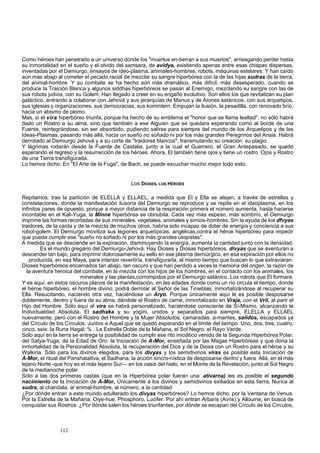Como héroes han penetrado a un universo donde los "muertos en-tierran a sus muertos", arriesgando perder hasta 
su inmortalidad en el sueño y el olvido del samsara, de avidya, existiendo apenas entre esas chispas dispersas, 
inventadas por el Demiurgo, ensayos de ideo-plasma, animales-hombres, robots, máquinas estelares. Y han caído 
aún más abajo al cometer el pecado racial de mezclar su sangre hiperbórea con la de las hijas sudras de la tierra, 
del animal-hombre. Y su combate se ha hecho aún más dramático, más difícil, más desesperado, cuando se 
produce la Traición Blanca y algunos siddhas hiperbóreos se pasan al Enemigo, mezclando su sangre con las de 
sus robots judíos, con su Golem. Han llegado a creer en su engaño evolutivo. Son ellos los que revitalizan su plan 
galáctico, entrando a colaborar con Jehová y sus jerarquías de Manus y de Aiones satánicos, con sus arquetipos, 
sus iglesias y organizaciones, sus democracias, sus komintern. Empujan la ilusión, la pesadilla, con renovado brío, 
hacia un abismo de plomo. 
Mas, si el vira hiperbóreo triunfa, porque ha hecho de su emblema el "honor que se llama lealtad", no sólo habrá 
dado un Rostro a su alma, sino que también a ese Alguien que se quedara esperando como al borde de una 
Fuente, reintegrándose, sin ser absorbido, pudiendo salirse para siempre del mundo de los Arquetipos y de las 
Ideas-Plasmas, pasando más allá, hacia un sueño no soñado ni por los más grandes Peregrinos del Ansia. Habrá 
derrotado al Demiurgo Jehová y a su corte de "traidores blancos", transmutando su creación, su plagio. 
Y lágrimas rodarán desde la Fuente de Castalia, junto a la cual el Guerrero, el Gran Antepasado, se quedó 
esperando el regreso y la resurrección de los héroes. Ahora, El también tiene ojos y tiene un rostro. Ojos y Rostro 
de una Tierra transfigurada. 
Lo hemos dicho: En "El Arte de la Fuga", de Bach, se puede escuchar mucho mejor todo esto. 
Los DIOSES, LOS HÉROES 
Repitamos: tras la partición de ELELLA y ELLAEL, a medida que El y Ella se alejan, a través de estrellas y 
constelaciones, donde la manifestación ilusoria del Demiurgo se reproduce y se repite en el ideoplasma, en los 
infinitos pares de opuesto, porque a mayor distancia de la respiración primera el número aumenta, hasta hacerse 
incontable en el Kali-Yuga, la Minne hiperbórea se obnubila. Cada vez más espeso, más sombrío, el Demiurgo 
imprime las formas recortadas de sus minerales, vegetales, animales y simios-hombres. Sin la ayuda de los dfvyas 
traidores, de la caída y de la mezcla de muchos otros, habría sido incapaz de dotar de energía y conciencia a sus 
robot-golem. El Demiurgo moviliza sus legiones arquetípicas, angélicas,contra el héroe hiperbóreo para impedir 
que pueda cumplir ese "sueño no soñado ni por los más grandes utopistas". 
A medida que se desciende en la expiración, disminuyendo la energía, aumenta la cantidad junto con la densidad. 
Es el mundo gregario del Demiurgo-Jehová. Hay Dioses y Diosas hiperbóreos, divyas que se aventuran a 
descender tan bajo, para imprimir dolorosamente su sello en ese plasma demiúrgico, en esa expiración por ellos no 
producida, en esa Maya, para intentar revertiría, transfigurarla, al mismo tiempo que buscan lo que extraviaran. 
Dioses hiperbóreos encarnados tan abajo, tan oscuro y que han perdido a veces la memoria del origen, la razón de 
la aventura heroica del combate, en la mezcla con los hijos de los hombres, en el contacto con los animales, los 
minerales y las plantas,corrompidos por el Demiurgo satánico. Los robots que El formara. 
Y es aquí, en estos oscuros planos de la manifestación, en las edades donde como un río circula el tiempo, donde 
el héroe hiperbóreo, el hombre divino, podrá derrotar al Señor de las Tinieblas, inmortalizándose al recuperar su 
Ella. Resucitando, naciendo otra vez, haciéndose un Aryo. Porque únicamente aquí le es posible desposarse 
doblemente, dentro y fuera de su alma, dándole el Rostro de carne, inmortalizado en Vraja, con el Vril, al parir el 
Hijo del Hombre. Sólo aquí el vira se habrá personalizado, haciéndose consciente de Sí-Mismo, alcanzando la 
Individualidad Absoluta. El sadhaka y su yogini, unidos y separados para siempre, ELELLA y ELLAEL 
nuevamente, pero con el Rostro del Hombre y la Mujer Absolutos, camaradas. a-mantes, salidos, escapados ya 
del Círculo de los Círculos. Juntos a Aquel que se quedó esperando en el límite del tiempo. Uno, dos, tres, cuatro, 
cinco, seis: la Runa Hagal: % . La Estrella Doble de la Mañana, el Sol Negro, el Rayo Verde. 
Sólo aquí en la tierra se entrega la posibilidad de cumplir ese rito iniciático venido de la Segunda Hiperbórea Polar, 
del Satya-Yuga, de la Edad de Oro: la Iniciación de A-Mor, enseñada por las Magas Hiperbóreas y que dona la 
inmortalidad de la Personalidad Absoluta, la recuperación del Dios y de la Diosa con un Rostro para el héroe y su 
Walkiria. Sólo para los divinos elegidos, para los divyas y los semidivinos viras es posible esta Iniciación de 
A-Mor, el ritual del Panshatattva, el Sadhana, la acción sincro-nística de desposarse dentro y fuera. Allá, en el más 
lejano Norte -que hoy es el más lejano Sur— en los oasis del hielo, en el Monte de la Revelación, junto al Sol Negro 
de la medianoche polar. 
Sólo a las dos primeras castas (que en la Hiperbórea polar fueran una: ativarna) les es posible el segundo 
nacimiento de la Iniciación de A-Mor, Únicamente a los divinos y semidivinos exiliados en esta tierra. Nunca al 
sudra, al chandala, al animal-hombre, al número, a la cantidad. 
¿Por dónde entran a este mundo adulterado los divyas hiperbóreos? Lo hemos dicho: por la Ventana de Venus. 
Por la Estrella de la Mañana, Oiye-hue, Phosphoro, Lucifer. Por ahí entran Arbaris (Avris) y Allouine, en busca de 
conquistar sus Rostros. ¿Por dónde salen los héroes triunfantes, por dónde se escapan del Círculo de los Círculos, 
112 
 