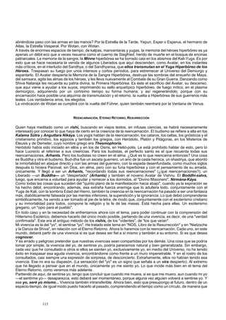 abriéndose paso con las armas en las manos? Por la Estrella de la Tarde, Yepun, Esper o Esperus, el hermano de 
Atlas, la Estrella Vesperal. Por Wotan, con Wotan. 
A través de enormes espacios de tiempo, de kalpas, manvantaras y yugas, la memoria del héroes hiperbóreo es ya 
apenas un débil eco que a veces resuena como el cuerno de Siegfried, herido de muerte en el bosque de encinas 
patriarcales. La memoria de la sangre, la Minne hiperbórea se ha borrado casi en los abismos del Kali-Yuga. Es por 
esto que se hace necesaria la venida de algunos Liberados que aquí descienden, como Avatar, en los instantes 
más críticos, en el interludio del Sandhya, o del Sandhyansa, que ellos transmutan en el Yuga Hiperbóreo de los 
Héroes. Traspasan su fuego por unos intensos y cortos períodos, para estremecer al Universo del Demiurgo y 
espantarlo. El Avatar despierta la Memoria de la Sangre Hiperbórea, destruye las sombras del ensueño de Maya, 
del samsara, agita las almas de los héroes, y les lleva nuevamente al Combate de su Gran Guerra. Danzando como 
Shiva Nataraja les recuerda su patria divina, la Primera Hiperbórea. Es éste el sacrificio del Avatar, su descenso, 
que aquí viene a ayudar a los suyos, imprimiendo su sello arquetípico hiperbóreo, de fuego mítico, en el plasma 
demiúrgico, adquiriendo por un cortísimo tiempo su forma humana, y así regenerándolo; porque con su 
encarnación hace posible una alquimia de transmutación y el retorno, la vuelta a Hiperbórea de sus guerreros más 
leales. Los verdaderos arios, los elegidos. 
La vindicación de Wotan se cumplirá con la vuelta del Führer, quien también reentrará por la Ventana de Venus. 
REENCARNACIÓN, ETERNO RETORNO, RESURRECCIÓN 
Quien haya meditado como un rishi, buscando en viejos textos, en infusas ciencias, se habrá necesariamente 
interesado por conocer lo que haya de cierto en la creencia de la reencarnación. El budismo se refiere a ella en los 
Kalama Sütra y Anguttara Nikáya. Los yogis hablan de la reencarnación, los cataros, los celtas, los gnósticos y el 
cristianismo primitivo, los egipcios y también los griegos, con Heródoto, Platón y Pitágoras, en los Misterios de 
Eleusis y de Demeter, cuyo nombre griego era Thesmophoria. 
Heródoto había sido iniciado en ellos y en los de Osiris, en Helió-polis. Le está prohibido hablar de esto, pero lo 
hace Lucrecio al referirse a sus creencias. Para los budistas, el perfecto santo es el que recuerda todas sus 
reencarnaciones, Arhants. Pero los budistas no creen en el alma. ¿Qué es lo que reencarna entonces? Una cosa 
es Buddha y otra el budismo, Bud-dha fue un asceta guerrero, un ario de la casta heroica, un shastriya, que abordó 
la inmortalidad en ataque directo y con las armas del guerrero, con la espada desenfundada, como muchos siglos 
después lo hiciera Parzival, sin Dios, sin alma, pero con su furia hiperbórea y con el pensamiento de su amada, 
únicamente. Y llegó a ser un Arhants, "recordando todas sus reencarnaciones" (¿qué reencarnaciones?), un 
Liberado —un Buddha— un "despertado" (Arhants) y también el noveno Avatar de Vishnu. El Boddhi-satva, 
luego, que encarna a voluntad para ayudar y remecer a los dormidos, el "Divino Misionero", Nirmána-Káya. 
Como todas las cosas que suceden del "quinto plano de la manifestación hacia abajo", cuando ya la expiración se 
ha hecho débil, encontrando, además, esa extraña fuerza enemiga que lo adultera todo, conjuntamente con el 
Yuga de Kali, con la sombría Edad del Hierro, también la creencia en la reencarnación ha pasado a ser una fantasía 
más, diabólicamente falseada por las mentes inferiores, la superstición y la ignorancia. Lo qué debió comprenderse 
simbólicamente, ha venido a ser tomado al pie de la letra, de modo que, conjuntamente con el exoterismo cristiano 
y su inmortalidad para todos, compone la religión y la fe de las masas. Está hecha para ellas. Un exoterismo 
gregario, un "opio para el pueblo". 
En todo caso y en la necesidad de enfrentarnos ahora con el tema, para poder continuar con la comprensión del 
Hitlerismo Esotérico, debemos hacerlo del único modo posible, partiendo de una vivencia, es decir, de una "verdad 
confirmada". Este era el antiguo método de los rishis, de los "videntes", de "los que veían". 
Mi vivencia es la del "yo", el sentirse "yo". He tratado este tema en "NOS, Libro de la Resurrección" y en "Nietzsche 
y la Danza de Shiva", en relación con el Eterno Retorno. Ahora lo haremos con la reencarnación. Cada uno, en este 
mundo, deberá partir de una vivencia si es que desea ser fiel a sí mismo y también a su entorno. Si es que desea 
cognocer. 
Y es errado y peligroso pretender que nuestras vivencias sean compartidas por los demás. Una cosa que se podría 
tomar por simple, la vivencia del yo, de sentirse yo, podría parecemos natural y bien generalizada. Sin embargo, 
cada vez que he consultado a otros si ellos se sienten yo, exclusivamente yo, en medio del Universo, no he tenido 
éxito en traspasar esa aguda vivencia, encontrándome como frente a un muro impenetrable. Y en el rostro de los 
consultados, casi siempre una expresión de sorpresa, de desconcierto. Extrañamente, ellos no habían tenido esa 
vivencia. Ese no era su diapasón. (La sensación del "yo" es un signo que señala a un vira despierto). Al extremo 
que he llegado a pensar que en el mundo, únicamente yo me siento yo. Lo que incide más bien en el tema del 
Eterno Retorno, como veremos más adelante. 
Partiendo de aquí, de sentirse yo, tengo que concluir que cuando me muera, si es que me muero, aun cuando mi yo 
—el sentirme yo— desaparezca, esto deberá ser momentáneo, porque alguna vez alguien volverá a sentirse yo. Y 
ese yo, seré yo mismo... Vivencia también intransferible. Ahora bien, esto que presupongo al futuro, dentro de un 
espacio-tiempo, de igual modo puedo hacerlo al pasado, comprendiendo el tiempo como un círculo, de manera que 
113 
 