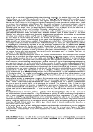 antes de que yo me sintiera yo en esta Ronda (repentinamente, a los dos o tres años de edad), antes que naciera, 
alguien, alguna vez en este Universo también se sintió yo. Y ese "yo" fui yo mismo. Si lo recordara sería un 
Arhants. Los yogas dicen poseer una técnica para lograrlo, hasta para ver el cuerpo de ese yo del pasado y 
también del futuro. Porque un Círculo se compone de puntos y el tiempo puede ser un Punto Inmóvil, eterno. Desde 
un centro en altura se abarcará todo el Círculo. Bien, ésa podría ser la visión de las reencarnaciones y asimismo 
podría ser la visión del Eterno Retomo. Y para que ambos se cumplieran no se necesitaría tener un alma. Ni 
siquiera salirse del tiempo. Sería una eternidad dentro del tiempo, como de seguro la concibió Nietzsche, la 
vivencia. Llegando a volverse loco (ver mi libro "Nietzsche y la Danza de Shiva"). 
El concepto popularizado de la reencarnación, por teosofías, sectas ocultistas y rosacruces, ha sido tomado en 
gran parte de la creencia hecha circular en India y en textos tibetanos, como el "Bardo Thódol" o "Libro de los 
Muertos" y por el budismo mahayánico e hinayánico, aceptándose al pie de la letra, sin considerar su interpretación 
simbólica, única valedera, también para "El Libro de los Muertos", de Egipto. 
En India llegué a ser muy amigo de Raihana, una mística sufi que adoraba a Krishna, el octavo Avatar del 
hinduismo. Era una vidente. Concentrándose en las manos de sus visitantes, no en la palma, sino en el dorso, 
podía revelarles sus "encarnaciones pasadas". Recuerdo que una noche le llevé a Arthur Koestler, a quien recibí en 
mi casa por pedido especial del diputado Masani. Raihana contempló sus manos, sin saber quién era su visitante, 
y, después de un instante de concentración, le dijo que "en su vida anterior había sido un capellán militar" (Military 
chaplain). Esto desconcertó a Koestler, pero no a mí. Este agnóstico, de origen judío, había perdido su fe marxista 
y ahora iba por el mundo buscando desesperadamente a qué asirse. Terminó suicidándose, no hace mucho. En su 
"encarnación anterior" había sido sin duda un "capellán" de la iglesia marxista militante. Es decir, en Hungría, antes 
de escapar de ese país, hasta su nueva "reencarnación como antimarxista ateo", en Londres. Todo esto, por 
supuesto, en el período de una misma vida. 
La "reencarnación" se puede interpretar a veces así, también de otras maneras. La transmigración en animales, 
creencia que se dice haber sido de los cataros, herederos en esto de los druidas y celtas, no podrá ser tomada al 
pie de la letra por seres de alto nivel, por los rishis arios. Ya el Bardo Thó-dol nos habla de la dispersión de los 
componentes vitales, o del "espíritu vital", tras la desintegración del cuerpo físico con la muerte. Cada uno de ellos 
busca los reinos correspondientes, vuelve al polvo, a la tierra, "transmigra", por ley de afinidades desconocidas hoy, 
pero que tendrá que ver con el elemento totémico de las creencias de pueblos aborígenes (aborigen, al origen). 
Para los indios "Pueblo" de la América del Norte, un hombre no lo es hasta que no posee un animal totémico. Jung 
cuenta que estos indios no le entregaron su confianza hasta que no descubrieron cuál era "su animal". Un día fue 
invitado a subir por una escalera colgante al desván del Jefe indio, quien dio un grito de júbilo al contemplarle: había 
descubierto "su animal". Jung subía como un oso. Y le entregó su confianza, revelándole entonces su inquietud 
sobre la destrucción de la Weltanschauung indígena por los hombres blancos, a lo que me he referido en mi libro 
"El Círculo Hermético". Hoy, quizás, los componentes orgánicos del cuerpo físico de Jung habrán pasado a formar 
parte de algún oso polar, del Ártico Hiperbóreo (Arktikos, Tierra con Osos). Lo que no quiere decir, por supuesto, 
que Jung haya reencarnado en un oso. 
Debo recordar también un suceso íntimo y revelador. Poco antes de partir de la India, el Dalai Lama me regaló una 
perrita tibetana encantadora, de color de miel. Esos perritos son llamados por los lamas "The Lyon of the back door 
of the Temple" —Los leones de la puerta de atrás del Templo—. Son pequeñitos, con un mechón cayéndole sobre 
los ojos. Mi perrita se llamaba Dolma, con el nombre de una Diosa del Tibet; en verdad, Shakti. Todo el mundo la 
amaba, al extremo de que mis sirvientes en Yugoslavia me acompañaron hasta Austria nada más que por ella, 
cuando fui trasladado allí como Embajador. Un día, mi mujer me dijo lo siguiente: "Tú amas tanto a esa perra, 
porque crees que es la reencarnación de...". Y dio el nombre de esa joven que muriera, llevándose el Rostro de mi 
alma... 
Cuando Dolma murió en mis brazos, en Viena —yo había volado desde España para estar con ella— sufrí uno de 
los desgarramientos grandes de mi vida. Junto con la muerte de Jasón y de Papan, la desaparición de Dolma ha 
sido mi tercera conmoción arquetípica en esta Ronda. Aun ahora, al recordarla, me emociono. ¿Por qué? ¿Qué hay 
en verdad en esto? No soy capaz de penetrarlo con mi conciencia. ¡Vaya uno a saber si, por mandato del Destino, 
algunos componentes orgánicos del cuerpo muerto de Papan, de su energía, no fueran a integrar la dulce miel de 
Dolma! Y ella vino hacia mí como un mensaje de la Diosa, desde la luz de la Estrella de la Mañana, por la más 
misteriosa afinidad electiva, como esos pájaros que, volando sobre el océano, desde puntos opuestos, se 
encuentran sobre una isla solitaria. 
No es asunto casual que en la Tierra del Demiurgo se estén usando animales emblemáticos en escudos nacionales 
y de familia. También en los signos del Zodíaco. Hemos visto cómo los cinco primeros Avatares de Vishnu 
corresponden a animales míticos. Cada animal representa una cualidad, una fuerza, además de un intento fallido 
del Demiurgo. 
El Bardo Thódol tibetano nos habla de dos caminos de ultratumba que el cuerpo sutil, LingaSárira, cuerpo astral, 
puede recorrer. Uno es el Camino del Norte, de los Dioses: Deva-Yana. Por él se va a regiones lejanísimas, de 
114 
 