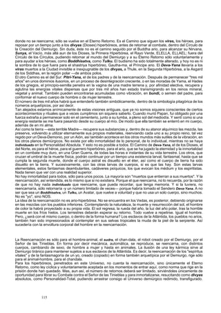 donde no se reencarna; sólo se vuelve en el Eterno Retorno. Es el Camino que siguen los viras, los héroes, para 
reposar por un tiempo junto a los divyas (Dioses) hiperbóreos, antes de retornar al combate, dentro del Círculo de 
la Creación del Demiurgo. Sin duda, éste no es el camino seguido por el Buddha ario, para alcanzar su Nirvana, 
Sunya, el Vacío, más allá aun de los Dioses, la Primera Hiperbórea, el Rayo Verde, ELELLA, ELLAEL; fuera del 
Círculo de los Círculos, pudiendo retornar al mundo del Demiurgo y a su Eterno Retorno sólo voluntariamente y 
para ayudar a los héroes, como Boddhisatva, como Tulku. El budismo ha sido totalmente alterado, y hoy no es ni 
la sombra de lo que fuera para el shastriya hiperbóreo, Gautha-ma, el Príncipe ario. El Deva-Yana llevaría a los 
viras muertos a la Ciudad invisible e inexpugnable de los divyas, a Thule, en la Segunda Hiperbórea, a la Asgard 
de los Siddhas, en la región polar —de ambos polos. 
El otro Camino es el del Sur: Pitri-Yana, el de los padres y de la reencarnación. Después de permanecer "tres mil 
años" en unos dominios ilusorios, en un proceso de desintegración creciente, o en las moradas de Yama, el Hades 
de los griegos, el principio-semilla penetra en la vagina de una madre terrena y, por afinidad electiva, recupera y 
aglutina las energías vitales dispersas que por tres mil años han estado transmigrando en los reinos mineral, 
vegetal y animal. También pueden encontrarse acumuladas como vibración, en bundi, o semen del padre, para 
conformar el nuevo cuerpo de hombre o de mujer terrestre. 
El número de tres mil años habrá que entenderlo también simbólicamente, dentro de la simbología pitagórica de los 
números arquetípicos, por así decir. 
Tan alejados estamos anímicamente de estas visiones antiguas, que ya no somos siquiera conscientes de ciertos 
acontecimientos y rituales que a veces cumplimos sin siquiera saberlo. Cuando murió Papan, fui obligado por una 
fuerza extraña a permanecer solo en el cementerio, junto a su tumba, a pleno sol del mediodía. Y sentí como si una 
energía restante se me fuera pasando desde su cuerpo al mío. De modo que ella también se enterró en mi cuerpo, 
además de en mi alma. 
Así como la tierra —esta terrible Madre— recupera sus substancias y, dentro de su atanor alquímico las mezcla, las 
preserva, volviendo a utilizar eternamente sus propios materiales, reenviando cada uno a su propio reino, tal vez 
regido por un Deva-Demonio, por un Aión, así también acontece en los otros mundos más sutiles de la vibración, en 
los otros planos demiúrgicos. No existe por ello inmortalidad de lo personal, de lo individual, mientras no se haya 
individuado en la Personalidad Absoluta. Y esto no es posible a todos. El Camino de Deva-Yana, el de los Dioses, el 
del Norte, es para el héroe, para el guerrero hiperbóreo, para el ario, que se ha jugado la eternidad y la inmortalidad 
en un combate muy duro, en una Gran Guerra, de todas las horas e instantes de su vida terrestre. Los otros, que 
cruzan el umbral de la muerte física, podrán continuar por un tiempo una existencia larval, fantasmal, hasta que se 
cumpla la segunda muerte, donde el cuerpo astral es disuelto en el éter, así como el cuerpo de tierra ha sido 
disuelto en la tierra. Y sucesivamente, con las otras larvas de cuerpos, si es que las hay. Son estas larvas 
elementales, estos fantasmas deambulantes, cadáveres psíquicos, los que evocan los médium y los espiritistas. 
Nada tienen que ver con una realidad superior. 
No hay inmortalidad para todos, sólo para unos pocos. La mayoría son "muertos que entierran a sus muertos". Y la 
reencarnación, así entendida, es lo mismo que si no existiera. Porque el que reencarna, no lo recuerda, por la razón 
de que no hay nada individuado que reencarne, que pueda recordar, que tenga memoria. Y si la tuviera, no 
reencarnaría, sólo retornaría -y un número limitado de veces— porque habría tomado el Sendero Deva-Yana. A no 
ser que sea un Boddhisatva, un Tulku, un Avatar, que vuelve a voluntad y que no usa un solo cuerpo, sino muchos. 
No es "yo", sino NOS. 
La idea de la reencarnación no es ario-hiperbórea. No se encuentra en los Vedas, es posterior, debiendo originarse 
en las mezclas con los pueblos inferiores. Contemplando la naturaleza, la muerte y resurrección del sol, el hombre 
de color la habrá proyectado a su propia vida. El sol regresa, la rueda del año, la luz del año polar, tras la horrible 
muerte en los fríos hielos. Los terrestres deberán esperar su retorno. Todo vuelve a repetirse. Igual el hombre. 
Pero, ¿será con el mismo cuerpo, o dentro de la forma humana? Los esclavos de la Atlántida, los pueblos no arios, 
también han sido impresionados al contemplar en sus selvas tropicales la muda de la piel de la serpiente. Así 
sucedería con la envoltura corporal del hombre en la reencarnación. 
La Reencarnación es sólo para el hombre-animal, el sudra, el chan-dala, el robot creado por el Demiurgo, por el 
Señor de las Tinieblas. En forma por decir mecánica, automática, se reproduce, se reencarna, con distintos 
cuerpos, cambiando de sexo, de hombre a mujer y hasta en animales. La ilusión de una ley kármica sirve al 
Demiurgo tiránico para mantener sujetos a sus esclavos de la Atlántida. Es decir, la reencarnación de los "espíritus 
vitales" y de la fantasmagoría de un yo, creado (copiado) en forma también arquetípica por el Demiurgo, rige sólo 
para el animal-hombre, para el chandala. 
Para los hiperbóreos, penetrados en este Universo, no cuenta la reencarnación, sino únicamente el Eterno 
Retorno, como ley cíclica y voluntariamente aceptada en los momentos de entrar aquí, como norma que rige en la 
prisión donde han quedado. Mas, aun así, el número de retornos deberá ser limitado, sirviéndoles únicamente de 
oportunidad para librar su Combate contra el Señor de las Tinieblas y para inmortalizarse, resucitando como divyas 
absolutos, como Personalidad-Total, pudiendo arrastrar consigo el Universo demiúrgico redimido, transfigurado. 
115 
 