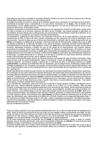 Cada vira ario que entra a combatir en la prisión del Eterno Retorno es como una Nota que dispone de un tiempo 
musical determinado para sonar en su más prístina pureza. 
Si el vira ario pierde sus retornos, porque se ha dormido, porque se ha mezclado con "las hijas de los hombres", 
cometiendo el pecado racial, o traicionando a su raza divina, involuciona en el sudra, entra al ámbito de la 
reencarnación, en los rodajes kármicos y hasta de la transmigración. Por eso se ha dicho que el mono es una 
involución del hombre. Podría llegar a serlo. 
Podemos comprender la inmensa aventura emprendida por los hiperbóreos, al dividir sus Mónadas y entrar como 
El y Ella a combatir en el Universo mecánico del Señor de las Tinieblas. Han puesto enjuego su eternidad, su 
inmortalidad, al mismo tiempo que su Resurrección por encima de los mismos Dioses y hasta de su Mónada, en su 
intento de redimir y transfigurar una creación que fuera emponzoñada. 
Los hiperbóreos, originarios de Otro Universo, son masculino o femenino, de un modo definitivo. El jamás podrá 
transformarse en Ella, ni Ella en El. Esto sucede únicamente con los productos del Universo demiúrgico, en la 
reencarnación. Cuando el vira, que es un héroe aquí descendido y mezclado sólo en parte, preservando aún su 
Minne, su Nostalgia y su Memoria de la Sangre, cree tener vivencias de reencarnación, débese ello a que su Vril 
ha captado imágenes en la Memoria Akhásica, o luz astral demiúrgica, quedando prendido emocionalmente y 
confundiéndolas con escenas de "vidas pasadas". O bien, son viras que ya han perdido sus Rondas, se han hecho 
humanos, demasiado humanos y acaban de caer en las aspas de la reencarnación. Aun podrían zafarse, 
remontando la corriente, yendo hacia atrás, redimiéndose. El esfuerzo es sobrehumano. El hombre y la mujer 
tendrían que re-transmutarse en héroes, en viras, para nuevamente ser aceptados por Wotan como sus guerreros. 
El vira hiperbóreo que ha perdido sus Rondas, a diferencia del sudra de nacimiento, del animal-hombre creado por 
el Demiurgo, no puede reencarnar en un animal, a no ser que su involución se haya hecho definitiva. Entonces, 
puede ir aún más bajo que el animal, que el vegetal y que el mineral. 
La Creación-Copia del Demiurgo Jehová, su Universo evolutivo, fue incapaz de crear el hombre consciente. Llegó 
hasta el simio y allí se quedó empantanada. Hasta el humanoide. Fueron los divyas hiperbóreos traidores, los 
"traidores blancos", que hicieron posible a Jehová dar un rudimento de alma y conciencia racional a su simio 
evolucionado, a su esclavo de la Atlántida. Del "yo" hiperbóreo, que es chispa divina, el Demiurgo y Señor de las 
Tinieblas ha plagiado un "yo" Arquetipo, que también ha introducido en la forma humana, reproducida del Manu, del 
Aion. Próximamente lo hará con los robots electrónicos. Signo inconfundible del ario hiperbóreo es la vivencia del 
"yo". Sentirse "yo". 
Desde más allá de los confines de este Universo han penetrado las huestes hiperbóreas, de guerreros y guerreras. 
Al "crucificarse" en los cuatro reinos de la creación demiúrgica, han trastornado todo el plan demoníaco; así como el 
Demiurgo alterara antes la pureza divina, del "quinto cielo para abajo". Los viras, al mezclarse "con las hijas de los 
hombres", rescatan también un elemento súdrico, haciendo aún posible la transmutación de algunos humanos en 
viras, en Superhombres, conjuntamente con la transfiguración de la naturaleza, con sus reinos animal y vegetal. 
Puede verse por qué la Gran Guerra es a vida o muerte. Vida Eterna o muerte definitiva, disolución. Y por qué la 
"tierra aspira a hacerse invisible dentro de nosotros". 
El "yo" del vira ario, hiperbóreo, viene a ser como esa "punta de un Cordón Dorado" de Blake, que Alguien nos ha 
dado para que, "desen-rrollándolo podamos volver a entrar en la Ciudad". En el otro extremo, fuera de este 
Universo, lo sostiene Aquel que se quedara esperando como al borde de una Fuente. Jamás deberíamos perder el 
Cordón Dorado. "Sólo creen en lo Divino quienes son divinos", decía Hólderlin. Aquellos que antes de sentirse "yo" 
fueron Persona y que podrían llegar a ser, por medio del combate heroico de la Iniciación de A-Mor, dada en la 
Orden Guerrera de Wotan, Personalidad-Total, Individuo-Absoluto, aportando un Rostro a la Persona, recuperando 
a su Ella, adentro y afuera. Esta Iniciación aria, Upa-nayana, ya sólo es posible de obtenerla aquí en la tierra, tan 
abajo, tan difícilmente; pero manteniendo el contacto con el Cordón Dorado y con la segunda Hiperbórea Polar. Y 
así, el Hombre y la Mujer Absolutos, ELELLA y ELLAEL, unidos y separados para siempre, más allá de los Dioses, 
más allá de los Arquetipos, más allá del Manu, le habrán entregado un Rostro a la Persona que espera, al Purusha, 
saliéndose del Círculo de los Círculos. 
Esto es el Hitlerismo Esotérico. 
Poseo un antiguo grabado hindú que expresa perfectamente esto. Un hombre se halla tendido de espaldas en el 
suelo. Sobre su pecho se encuentra de pie una mujer con los cabellos sueltos y empuñando una daga. Es Kali, 
Durga. Su color es rojo. Está unida por un Cordón que le sale del vientre y va a penetrar por un hueco muy pequeño 
abierto en el cielo, sobre su cabeza, algo así como un ojo que la contempla. Esa es la salida y fue también la 
entrada. A su vez es la Mónada, el Purusha, ese Alguien que se quedó esperando. 
Es de suma importancia hacer comprender que la salida no debe encontrarse ni arriba ni abajo, en sentido 
absoluto, sino en el Centro del Círculo, como nos lo ha enseñado el Mándala, en elSelbst. Por eso es el girar de la 
Swastika Levógira, la del Retorno, la que nos lleva a encontrar esa salida. 
El hombre tendido está como muerto. Podría pensarse que Kali lo ha sacrificado de verdad. No es así, pues la 
muerte es sólo aparente, correspondiendo a la muerte mística de la Iniciación, ya explicada. Y esa Mujer-Diosa 
116 
 
