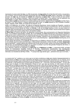 representa al cuerpo astral del vira, a su Ella recuperada, el Linga-sárira. Es la Hija-Hijo del hombre, recuperada y 
con un Rostro, que ha muerto al hombre natural para dar vida al homo de coelo, eterno, resucitado, con materia 
inmortal, de vraja roja. Es también la rubedo de la Alquimia, la opera rosa. Y todo re-unido por ese Cordón 
Dorado, que no se cortara, al tercero —que es el sexto, lo hemos visto— a la persona, que ha adquirido una 
personalidad, un rostro: NOS, el Hombre-Total, la Mujer-Total, el Hombre y la Mujer Absolutos. 
Para el vira, la salida se encuentra en un Centro polar aquí en la tierra, debiendo forzar la pasada a la Otra Tierra, 
lá Interior, a la Tierra Hueca, o Cuerpo Astral de la tierra física. La salida aparece en las Ciudades invisibles, 
Asgard, Agartha, Paititi, Elellin, la Ciudad de los Césares, en el 
Kailás, en el Melimoyu, en el Meru. Se halla en la Segunda Hiperbórea, hecha invisible por Poseidón, cuando la 
rodeara con el Cordón Dorado, en la Ultima Thule, en el Polo Norte (que hoy es el Polo Sur). Ahí se encuentra la 
Sala de Reunión de los Héroes de Wotan, el Walhalla. Y allí van los viras muertos y vivos. Los que mueren en 
combate serán reconstruidos en sus cuerpos por las Walkirias y por el mismo Wotan. Esa es la isla de las mujeres 
magas y sabias que curaron al Rey Arturo. Es también Avallon. 
El Deva-Yana, el Camino del Norte, de ultratumba, de los Dioses, lleva precisamente a la Segunda Hiperbórea 
Polar, a su Fortaleza inexpugnable, invisible. Allí, en el Walhalla, los viras esperarán los "tres mil años" simbólicos 
hasta que de nuevo vuelvan a entrar sin memoria, pero con el mismo cuerpo, en otra Ronda del Eterno Retorno, en 
la Guerra inmensa que sostienen con el Señor de las Tinieblas. Volverán a ser sus prisioneros. Volverán a soñar 
con el triunfo, se les dará una nueva oportunidad, en un nuevo Sandhyansa — que es el mismo Sandhyansa, en el 
Eterno Retorno, el mismo Yuga de los Héroes—. 
En ese reposo del guerrero, en el Walhalla, El reencontró a su Walkiria y ahora la ha vuelto a perder. Únicamente 
en el combate aquí en la tierra del Demiurgo, si Ella también desciende y ambos triunfan, se habrán desposado 
para la eternidad. Y podrán salirse para siempre del Círculo de los Círculos, yendo a la Primera Hiperbórea, más 
allá de todo, aun del Walhalla de Asgard, en un sueño no soñado ni por los más grandes Peregrinos del Ansia, ni 
por los más encarnizados combatientes de la Minne. 
Avris desposa a Allouine en Helgoland, en Heil-Land, en el Maithuna de A-Mor, y, alcanzando NOS, el Doble 
Rostro, la Individuación Absoluta, ELELLA Y ELLAEL, distintamente reconstruidos, han transfigurado 
sincronísticamente la tierra del Demiurgo, abriendo una salida al Círculo de los Círculos, inventándola. Habrán 
retornado a la Inexistencia del Rayo Verde... "Y aunque todo siga siendo igual... parecerá como que no lo fuera..." 
La vivencia del "yo", sentirse un yo único aquí en la tierra condiciona al vira para intentar desesperadamente la 
transmutación en divya. Es el signo hiperbóreo del elegido que le hace posible remontarse con su vivencia, en la 
Memoria de la Sangre, hasta incorporarse en la Casa de la Familia Hiperbórea, tratando de pasar más allá del "yo", 
sin destruirlo, a esa Persona que yo fuera antes de sentirme "yo" —a los dos o tres años de edad—. Un ser más 
antiguo que mi abuelo. Un Gran Antepasado. Porque el "yo", que aquí se encarna, en este cuerpo de tierra, 
corrompido por la Mater-ia demiúrgica, representa una porción ínfima de la Persona Antigua, sin tiempo, fuera del 
tiempo, una punta del Hilo de Oro, casi nada de Aquel que se quedara esperando allá, tan lejos, como al borde de 
una Fuente. Y aunque el yo sólo como "yo" sea sentido por mí en la tierra, en verdad es un NOS, porque al 
introducirse como El o Ella en el Universo del Demiurgo, lo hace simultáneamente en sus varios planos de la 
manifestación, en más de un astro. La Mónada se reproduce en abanico, aun cuando con la misma; forma y la 
misma figura. El Dios está completo en cada parte del Círculo, por igual. Sólo que "yo" no soy capaz de sostenerme 
consciente en todas partes al mismo tiempo, simultáneamente, en cada uno de esos "mundos paralelos o dia-gonales" 
del Demiurgo. No lo soy, aun cuando haya nacido simultáneamente en más de uno y puede estar 
repitiendoen otro esta misma historia aquí vivida, con variaciones en sus resultados que, sin embargo, "no alteran 
la fuerza ni el sentido". No soy consciente, pudiendo llegar a serio, si me totalizara, desposándome en el Maithuna 
de A-Mor, alcanzando la Individualidad Absoluta. Y ya no me sentiría "yo", sino NOS. 
Una vez, encontrándome en la Selva Negra de Alemania, en compañía de una amiga, miraba por la ventana los 
bosques y las colinas que "descendían suavemente, ondulando a'la Juz del sol que declinaba. Súbitamente, en la 
fracción de un segundo, me encontré en otro lugar, en una región extraña, viviendo una historia plena de 
acontecimientos., donde había cientos de personajes y me sucedían múltiples aventuras; toda una existencia. Fue 
en menos de un segundo, extraordinariamente nítido, pasando ante mí como una cinta que se movía en el espacio. 
De pronto, todo se esfumó, se borró, no quedando absolutamente nada. Desesperadamente traté de recordar, de 
fijar en mí ese otro mundo, pero mi cerebro era incapaz de retenerlo, menos aún penetrarlo. La conciencia no podía 
moverse más allí. Sin embargo, yo había estado en ese otro universo, aquí mismo, tan lejano y tan cerca, "como la 
otra mitad de mis sentidos", para decirlo con Rilke. Era cuestión de un "clic". Un Tulku se movería con gran 
facilidad en ambos mundos y en más de dos, con conciencia ubicua. Sería NOS. También yo puedo llegar a serlo, 
si soy capaz de recuperar la clave que me permita apoderarme de la memoria de mi sangre y remontarla hasta 
obtener de nuevo el Vril, ese Poder perdido, escuchando la Voz. Tendré en mis manos la Llave para abrir la 
Ventana de entrada y la Puerta de salida. La Ciencia de Hiperbórea. 
117 
 