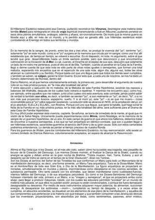 El Hitlerismo Esotérico redescubrió esa Ciencia, pudiendo reconstruir los Vimanas, desintegrar esta materia (esta 
terrible Mater) para reintegrarla en otra de vraja espiritual (transmutando a Kali en Allouine), pudiendo penetrar en 
esos otros planos simultáneos, análogos, adentro y afuera, sin-cronísticamente. De modo que la misma guerra es 
librada aquí y allá, en más de un mundo, y lo perdido aquí es ganado allá. Los hitleristas esotéricos están 
combatiendo al Enemigo en todos sus territorios y mundos. 
En la memoria de la sangre, de pronto, entre los dos y tres años, se produjo la vivencia del "yo"; sentirme "yo", 
solamente "yo" en este mundo, como si el "yo" surgiera en la memoria que circula por mi sangre, como una Voz allí 
establecida que, de tiempo en tiempo, se volverá a escuchar. Es mi diapasón, mi nota, mi argumento, sobre el que 
tendré que girar, desarrollándolo hasta un límite siempre posible, pero que desconozco y que encontrará'su 
culminación en la Iniciación de A-Mor. Lo sé, cuando, al mirarme en el espejo de sus ojos, descubro que solamente 
un lado de mi rostro me pertenece, pues el otro es el de Ella. También, cuando al penetrar en la Casa de la Familia, 
llego a darme cuenta de que esta nota es sólo parte de otras notas iguales o semejantes, que forman una total 
melodía, esperando mis ancestros que en el repercutir de una sola nota, algún día, alguna vez, todas las otras 
alcancen su culminación y su Sentido. Porque basta con que uno llegue para que todos los demás sean cumplidos, 
y también se salven, se salgan, ganen la Gran Guerra. Es por esto que, a cada uno de nosotros, se nos ha dado un 
número determinado de Rondas, dentro del 
Eterno Retorno, en el que hemos voluntariamente entrado, la primera vez, para desarrollar el argumento de nuestra 
nota en su más prístina pureza, en "la más alta tonalidad del alma". 
Y entre ejecución y ejecución de mi melodía, de la Melodía de esta Familia Hiperbórea, existirán los reposos y 
balances del Walhalla, después de los cuales todo volverá a repetirse. Y mientras me encuentro aquí, como hoy, 
por ejemplo, entre aquellos que me rodean, junto a los cuales vivo esta aventura, este combate, jamás podré saber 
de verdad si también son ellos, es decir, si también se sienten "yo", si son realmente un "yo", es decir, "tú", o si no 
son más que proyección ilusoria, espejismo, sueño. Y si al morir yo, este "yo" —si es que me muero— (cosa 
inconcebible para el "yo") ellos seguirán existiendo. La solución sólo se alcanza en NOS, en la ampliación del yo, en 
el yo absoluto. ELELLA y ELLAEL, con Rostros. Porque con uno que llegue, que gane la batalla, que haga sonar la 
Nota de la Familia en su más prístina pureza, en la más alta tonalidad del alma, será suficiente para el Drama de 
esta Casa de Familia Hiperbórea. 
Es muy difícil poder expresar esta vivencia, captarla. Se esfuma, se borra de inmediato de la mente, al igual que mi 
visión de la Selva Negra. Únicamente puede experimentarse como Minne, como Nostalgia, en la memoria de la 
sangre de un guerrero hiperbóreo, de un ario. En este campo de guerra en que ahora nos hallamos, debemos tratar 
de encontrar a nuestros semejantes, a los que se han empeñado en idéntico combate, que son o pueden llegar a 
ser hitleristas esotéricos, sacerdotes-guerreros al servicio del Führer y de su gran causa. Sólo con estos camaradas 
podremos entendernos. Lo demás es perder el tiempo precioso de nuestra Ronda. 
Para los guerreros de Wotan, para los combatientes del Hitlerismo Esotérico, no hay reencarnación, sólo existe un 
número limitado de Eternos Retornos, voluntariamente aceptados, en espera de alcanzar la Resurrección. 
HIPERBÓREA 
Afirma el Rig Veda que ni los Dioses, en el más alto cielo, saben cómo ha sucedido esa tragedia, esa pesadilla de 
locura- de la Creación del Demiurgo. Los mismos Dioses morirán, al finalizar la Danza de la Shakti, cuando su 
energía se agote y deban entrar en la gran noche de Brahma. "Todos mueren, Hari, Yama, Kubera, y aún el 
despierto ojo de Indra se cierra en el tiempo de la Gran Disolución", dicen los Tantras. 
Son los Dioses al servicio del Señor de las Tinieblas los que conforman un Manú para todo un Manvantara de la 
manifestación demiúrgica; es decir, una forma simiente, un Manu-Tara arquetípico. Tara es la Diosa-Mater; Manú 
es el Hombre-Raíz de toda esa Gran Era, o Día de la Manifestación. La figura arquetípica se proyectará en 
miríadas, simultáneamente en mundos y planos, imprimiéndose como ideoplasma en los cosmos sensibles, de 
substancia permeable. Otro tanto pasará con los animales, que deben manifestarse como cualidades-fuerzas, 
intentos fallidos del Demiurgo, o de sus arquetipos psicoideos. Es como si los Dioses-Servidores del Demiurgo 
hubiesen intentado dar vida, primero a un Manú, a su "imagen y semejanza", el que se proyectará arriba como 
abajo, para llegar a producir máquinas, robots, con los cuales les estuviera permitido "sondear" en un mundo de 
materia más pesada, en que ellos no pueden existir, porque no están condicionados, o porque les fuera demasiado 
desagradable su descenso. Por medio de esos instrumentos adquieren mayor potencia, se alimentan, succionan 
energía. Al desaparecer los autómatas —morir—, cumpliendo su tiempo de desgaste, y a veces antes de 
cumplirse, en absurdos accidentes, se disuelven en los elementos de ese plano de la manifestación, y aquellos de 
sus componentes que pertenecían a la materia con que trabajan y que también componen a las Jerarquías dévicas 
que los inventaran, proyectándolos, son absorbidos por éstas, como sentimientos, pasiones, amor místico, 
118 
 