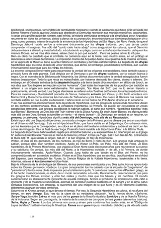 obediencia, energía ritual, sirviéndoles de combustible necesario y siendo la substancia que hace girar la Rueda del 
Eterno Retorno y con la que los Dioses que obedecen al Demiurgo recrearán sus mundos repetitivos, alucinantes. 
A pesar de la proliferación del número, casi infinito, la historia demiúrgica se reduce a la simplicidad de un Arquetipo 
recurrente en todos los universos, cielos y planos de su proyección, encontrándose por siempre polarizada en yin y 
yang, como grotesco intento de copia de la existencia de los Hiperbóreos del Sol Negro, del Rayo Verde, de que el 
Demiurgo Jehová habría venido a enterarse únicamente por los divyas traidores, pero que jamás podrá 
comprender ni imaginar. Fue sólo del "quinto cielo hacia abajo" como aseguraban los cataros, que el Demonio 
Jehová entrara a alterarlo y mezclarlo todo, introduciendo su plagio, como un extraño acontecimiento, del que ni los 
mismos Dioses, en los más altos cielos, saben cómo ni por qué sucedió... Pero los poetas tal vez lo intuyan... 
Bien en claro ha quedado que el combate no comienza aquí en la tierra, sino mucho antes, en un prólogo al 
descenso a este Círculo deprimente. La impresión misma del Arquetipo-Manú en el plasma de la materia terrestre, 
en la vagina de la Mater-ia, tiene su ante-Historia en combates y derrotas extraterrestres. La llegada de los divyas 
hiperbóreos aquí es como el exilio de unos vencidos, que abrirá, sin embargo, posibilidades increíbles, aun cuando 
inmensamente dolorosas para los viras, los héroes. 
La enorme conspiración terrestre para escamotear la verdad de los orígenes extraestelares, tiene también causa y 
principio fuera de este planeta. Está dirigida por el Demiurgo y por los divyas traidores, por la traición blanca y 
negra. Con el incendio de la Biblioteca de Alejandría, los últimos documentos sobre la verdad extragaláctica fueron 
hechos desaparecer. Todo lo que resta es indescifrable, por haberse destruido las claves, afuera y adentro. Sin 
embargo, en el Génesis se habla de los Nephelín llegados a la tierra desde otros mundos y, en el libro de Enoch, se 
nos dice que "los ángeles se mezclan con los humanos". Casi todas las leyendas de los pueblos con tradición se 
refieren a un origen con sede extraterrestre. Por ejemplo, "los Hijos del Sol", que no lo serían literaria o 
poéticamente, sino de verdad. Las Sagas irlandesas se refieren a los Tuathas de Dannan, los antepasados divinos. 
Para los mexicanos,- Quetzalcóatl procedía de Venus, habiendo entrado por Venus, y otro tanto acontece con 
Mama Occl y Huiracocha entre los Atumarunas de Tiahuanacu y los Inkas. De nuevo el Génesis nos cuenta del 
combate estelar en que Lucifer es derrotado. Habría caído en los hielos del Polo Norte, donde se lo encadena. 
Y así nos acercamos al conocimiento de la leyenda de Hiperbórea, que los griegos de épocas más recientes ubican 
en los confines septentrionales. Mas, la verdadera Hiperbórea, la Primera, no puede ser circunscrita en zonas 
geográficas terrestres. Los griegos preclásicos lo habrían sabido, al darle ese nombre. Hiperbórea significa "más 
que Bóreas". Bóreas es un Dios, hijo del Titán Astreo y de la Diosa Aurora. Es decir, hiper-Bóreas, es algo que está 
más allá de ese Dios. Bóreas es también un viento —el viento boreal—. El Demiurgo, en verdad es un respirar, un 
pneuma, un pleroma. Hiperbórea significa más allá del Demiurgo, más allá de su Respiración. 
Existiría por ello una Segunda Hiperbórea, construida a imagen de la Primera, por los divyas que entran a combatir 
en el Universo del Demiurgo. Esta es la Hiperbórea Polar, que fuera visible en el Satya-Yuga. Como hemos visto, 
por los Avatares que le corresponden, se coloca en el plano del bestiario emblemático y zodiacal; es decir; en las 
zonas de-miúrgicas. Casi al final de ese Yuga, Poseidón hará invisible a la Hiperbórea Polar, a la Ultima Thule. 
La Segunda Hiperbórea habría estado regida por el Siddha Saturno y su esposa Rhea. Lo dice Virgilio en su Égloga 
IV, sobre la Edad Dorada: "Volverá el Reino de Saturno y Rhea". El Sat-ya-Yuga. Sat = Ser. Sat-Ur-No. Entremedio 
la Runa UR: 11 , que señala el origen. Sat-Ur = el Ser Original. El Rey de Hiperbórea. 
Wotan, el Dios de los germanos, de los nórdicos, es hijo de Borro y nieto de Bori. Los griegos más antiguos lo 
sabían, porque ellos eran también nórdicos. Apolo es Wotan (A-Polo, sin Polo, más allá del Polo), un Dios 
hiperbóreo, de la Primera Hiperbórea, que viajaba al Gran Norte cada diecinueve años para rejuvenecer su cuerpo 
y su sabiduría. En verdad, iba más allá del Norte, a la Hiperbórea invisible, y, de allí, a la Primera, de donde 
voluntariamente retornaba. Apolo-Wotan. Cuando Jung habla de que Wotan es el Dios del Viento, no ha 
comprendido esto en su sentido esotérico. Wotan es el Dios hiperbóreo que se sacrifica, crucificándose en el Árbol 
del Espanto, para redescubrir las Runas, la Ciencia Mágica de la Kábala Hiperbórea, trayéndolas a la tierra. 
Además, este es el kristianismo Nórdico-Polar. 
Bajo la influencia de la simbología del Génesis, de sus personajes semitizados y su Dios judío, hoy se ignora todo 
sobre los Dioses germanos, nórdicos. La gran conspiración los ha cubierto con la etiqueta de "paganismo", de 
"panteísmo" y tantos otros clisés impuestos por el cristianismo judío. Y cuando se ha recurrido al Panteón griego, se 
lo ha hecho masónicamente, es decir, de un modo racionalista; a lo más, literariamente, desconociendo que para 
los griegos los Dioses existían y eran tan reales y mucho más que los héroes y los hombres. El mundo 
sudamericano es absolutamente ignorante de aquella mitología. Somos el producto del cristianismo más zafio e 
ignorante y de la masonería racionalista, además de constituir pueblos bastardos en la sangre y en el alma, salvo 
contadas excepciones. Sin embargo, si queremos dar una imagen de lo que fuera y es el Hitlerismo Esotérico, 
deberemos avanzar por esos territorios. 
Saturno es el Kronos griego, el que devora el tiempo. Por eso, la Segunda Hiperbórea se coloca, si no afuera del 
tiempo, en otro tiempo. Esto nos da la clave de su verdadera ubicación. Ya lo hemos dicho, «Saf-urno, 
Sat-ya-Yuga, también Sat-va, el más puro de los gunas de la filosofía dualista Samkhya y de la filosofía Tántrica 
de la India aria. Según su cosmogonía, la materia de la creación se compone de tres gunas (elementos básicos): 
Satva, Rajas y Tamas. Los dos primeros son puros y sirven para conformar las castas arias, en el "Código de 
Leyes de Manu": la Brah-mánica y la Shastriya. Tamas es un guna impuro, mezclado, diabólico y da vida a la casta 
119 
 