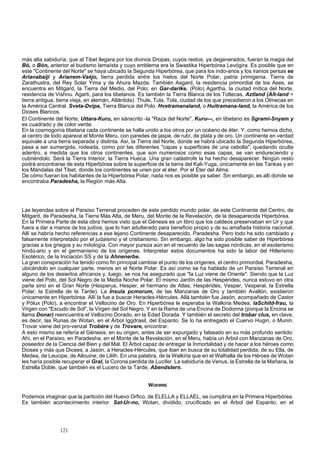 más alta sabiduría, que al Tibet llegara por los divinos Dropas, cuyos restos, ya degenerados, fueran la magia del 
Bó, o Bón, anterior al budismo lamaísta y cuyo emblema era la Swastika Hiperbórea Levógira. Es posible que en 
este "Continente del Norte" se haya ubicado la Segunda Hiperbórea, que para los indo-arios y los iranios persas es 
Arianabaiji y Arianem-Vaéjo, tierra perdida entre los hielos del Norte Polar, patria primigenia. Tierra de 
Zarathustra, del Rey Solar Yima y de Ahura Mazda. También Asgard, la residencia primordial de los Ases, se 
encuentra en Mitgard, la Tierra del Medio, del Polo; en Gar-darike. (Polo) Agartha, la ciudad mítica del Norte, 
residencia de Vishnu. Agarti, para los tibetanos. Es también la Tierra Blanca de los Toltecas, Aztland (Alt-land = 
tierra antigua, tierra vieja, en alemán, Atlántida). Thule, Tula, Tola, ciudad de los que precedieron a los Olmecas en 
la América Central. Sveta-Dvipa, Tierra Blanca del Polo. Hvetramanaland, o Huitramana-land, la América de los 
Dioses Blancos. 
El Continente del Norte, Uttara-Kuru, en sánscrito -la "Raza del Norte", Kuru—, en tibetano es Sgrami-Snyam y 
es cuadrado y de color verde. 
En la cosmogonía tibetana cada continente se halla unido a los otros por un océano de éter. Y, como hemos dicho, 
al centro de todo aparece el Monte Meru, con paredes de jaspe, de rubí, de plata y de oro. Un continente en verdad 
equivale a una tierra separada y distinta. Así, la Tierra del Norte, donde se habrá ubicado la Segunda Hiperbórea, 
pasa a ser sumergida, rodeada, como por las diferentes "capas y superficies de una cebolla", quedando oculta 
adentro, a medida que los otros continentes, que son numerosos como esas capas, se van endureciendo y 
cubriéndolo. Será la Tierra Interior, la Tierra Hueca. Una gran catástrofe la ha hecho desaparecer. Ningún resto 
podrá encontrarse de esta Hiperbórea sobre la superficie de la tierra del Kali-Yuga, únicamente en las Tankas y en 
los Mándalas del Tibet, donde los continentes se unen por el éter. Por el Éter del Alma. 
De cómo fueran los habitantes de la Hiperbórea Polar, nada nos es posible ya saber. Sin embargo, es allí donde se 
encontraba Paradesha, la Región más Alta. 
Las leyendas sobre el Paraíso Terrenal proceden de este perdido mundo polar, de este Continente del Centro, de 
Mitgard, de Paradesha, la Tierra Más Alta, de Meru, del Monte de la Revelación, de la desaparecida Hiperbórea. 
En la Primera Parte de esta obra hemos visto que el Génesis es un libro que los caldeos preservaban en Ur y que 
fuera a dar a manos de los judíos, que lo han adulterado para beneficio propio y de su amafiada historia nacional. 
Allí se habría hecho referencias a ese lejano Continente desaparecido, Paradesha. Pero todo ha sido cambiado y 
falsamente interpretado por el judaismo y el cristianismo. Sin embargo, algo ha sido posible saber de Hiperbórea 
gracias a los griegos y su mitología. Con mayor pureza aún en el recuerdo de las sagas nórdicas, en el esoterismo 
hindú-ario y en el germanismo de los orígenes. Interpretar estos documentos ha sido la labor del Hitlerismo 
Esotérico, de la Iniciación SS y de la Ahnenerbe. 
La gran conspiración ha tenido como fin principal cambiar el punto de los orígenes, el centro primordial, Paradesha, 
ubicándolo en cualquier parte, menos en el Norte Polar. Es así como se ha hablado de un Paraíso Terrenal en 
alguno de los desiertos africanos y, luego, se nos ha asegurado que "la Luz viene de Oriente". Siendo que la Luz 
viene del Polo, del Sol Negro de la Media Noche Polar. El mismo Jardín de las Hespérides, nunca estuvo en otra 
parte sino en el Gran Norte (Hesperus, Hesper, el hermano de Atlas, Hespérides, Vesper, Vesperal, la Estrella 
Polar, la Estrella de la Tarde). La Ínsula pcmorum, de las Manzanas de Oro y también Avallón, existieron 
únicamente en Hiperbórea. Allí la fue a buscar Heracles-Hércules. Allá también fue Jasón, acompañado de Castor 
y Pólux (Polo), a encontrar el Vellocino de Oro. En Hiperbórea le esperaba la Walkiria Medea, laSchild-frau, la 
Virgen con "Escudo de Sol", la Virgen del Sol Negro. Y en la Rama de una Encina de Dodonna (porque la Encina se 
llama Donar) reencuentra el Vellocino Dorado, en la Edad Dorada. Y también el secreto del trobar clus, en clave, 
es decir, las Runas de Wotan, en el Árbol Iggdrasil, del Espanto. Se lo ha entregado el Cuervo Hugin, o Munin. 
Trovar viene del pro-venzal Trobére y de Trovare, encontrar. 
A esto mismo se refería el Génesis, en su origen, antes de ser expurgado y falseado en su más profundo sentido. 
Ahí, en el Paraíso, en Paradesha, en el Monte de la Revelación, en el Meru, había un Árbol con Manzanas de Oro, 
poseedor de la Ciencia del Bien y del Mal. El Árbol capaz de entregar la Inmortalidad y de hacer a los héroes como 
Dioses y más que Dioses; a Jasón, a Heracles-Hércules, que iban en busca de su totalidad perdida, de su Ella, de 
Medea, de Leucipe, de Allouine, de Lilith. En una palabra, de la Walkiria que en el Walhalla de los Héroes de Wotan 
les haría posible recuperar el Gral, la Corona perdida de Lucifer. La sabiduría de Venus, la Estrella de la Mañana, la 
Estrella Doble, que también es el Lucero de la Tarde, Abendstern. 
WOEWRE 
Podemos imaginar que la partición del Huevo Orfico, de ELELLA y ELLAEL, se cumpliría en la Primera Hiperbórea. 
Es también acontecimiento interior. Sat-Ur-no, Wotan, dividido, crucificado en el Árbol del Espanto, en el 
121 
 