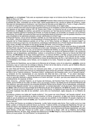 Igg-drasil, en el Ir-minsul. Todo esto se expresará siempre mejor en el idioma de las Runas. El Huevo que se 
divide en Dos y en Tres. 
La leyenda griega nos cuenta que en Hiperbórea (Atland) Poseidón-Atlas sostenía la Columna que, penetrando en 
la estrella fija, polar, conectaba con el otro Cielo. Apolo preservaba la Ley, escrita en tablas de Orical-co. Luego 
Hércules los reemplazará en el esfuerzo. Las Columnas de Hércules ya son dos (Urin y Tumin, o Hugin y Munin) y 
no están en ninguna otra parte fuera de la Hiperbórea ya involucionada, en la región polar. 
Lo que en verdad fuera esa Columna sólo se puede entrever por el verdadero nombre del Dios-Siddha Hiperbóreo, 
que aparece en las sagas nórdicas: ER, IR. Quiere decir Poder. La Columna fue así un poder que poseían los 
Hiperbóreos, los divyas, los siddhas, que pierden al mezclarse con "las hijas de los hombres". Con este poder les 
era dado mantener abierta la Ventana de Entrada, la Puerta de Salida, en la Estrella, la conexión con la Primera 
Hiperbórea. Era el Vril, una suerte de Rayo que se proyectaba desde el entrecejo y que ha quedado reducido a una 
pura virtualidad en las glándulas pituitaria y pineal, calcificadas en el Kali-Yuga. 
El Árbol del Paraíso, con la ciencia del Bien y del Mal, es una mala reproducción de lo que nos cuentan los griegos 
y las Edda. ¿Qué es el Árbol sino una transpolación al bosque germano, en tiempos ya muy involuciona-dos, del 
recuerdo de un Poder-Sabiduría perdido en el Polo, en la Tierra Central, en Mitgard, en Arianem-Vaéjo? La 
Columna misma es ya signo de una decadencia, simbología materializada de un Poder Espiritual desvanecido, del 
Rayo Verde, del Vril. sumergidos en las aguas del Mar del Norte, como el oricalco y el ámbar. 
El Árbol, la Encina Donar, se llama también IR-minsul. A veces es un fresno. Puede verse que lleva el radical IR, 
del Dios-Poder. De esa Fuerza que conectaba con el otro cielo. Simboliza, por lo tanto, la Energía del Vril. El tronco 
es la Columna Polar, que, a su vez, es la Columna Vertebral del Siddha; su copa es la cabeza y los frutos, las 
Manzanas de Oro del Jardín de las Hespérides, son los chakras, los centros de Sabiduría-Poder y de conciencia 
diferente, que al despertarse, asimilándose, vuelven a convertirnos en Dioses. Esta es la Ciencia del Árbol del 
Paraíso, del IR-minsul, de la Saga nórdico-germánica. La Ciencia del Bien y del Mal, porque puede servir tanto 
para el bien como para el mal, para inmortalizar o para perdernos para siempre. Es la Ciencia de los Héroes. 
Ulises-Heracles y Jasón van al Norte hiperbóreo en busca de las Manzanas de Oro, o del Vellocino de Oro, a robar 
la inmortalidad a los Dioses, como héroes, con la espada en la mano. Pasando los siglos lo volverá a intentar 
Parzival. 
Es la Ciencia de Hiperbórea, que se bebe en la Memoria de la Sangre, como el oro alquímico, potabile, como la 
ambrosía y que un cuervo de oro entrega a Saturno. El licor de la vida eterna, el soma, que la Walkiria Allouine 
también nos ofrece en la copa de piedra verde del Grial. 
De este Árbol del Paraíso, Eva toma una manzana para Adán. ¿Y qué nos dice de ésto la expoliación judía, 
cristiano-judía? Lo mismo que Freud en su interpretación de la pintura de Leonardo. Obsesión sexual, degradación 
del Mito y de la Tradición esotérica, "freudismo bíblico", prefiguración del Arquetipo judío, con el "pecado original". 
La tentación de Eva representada en una manzana del árbol del bien y del mal... "Y se vieron desnudos", 
"descubrieron sus cuerpos...". Yá Ireneo ha dicho que es absurdo tomar al pie de la letra el símbolo, porque "Dios 
no es un agricultor dedicado a plantar árboles en el Jardín del Edén". Es decir, que todo esto deberá ser entendido 
simbólicamente. En especial, el Árbol. 
Árbol, Columna... ¿Dónde? Adentro, en el Cuerpo del Antropos, del Hombre-Total. Pero este Hombre ya se ha 
partido, se ha dividido en El y Ella, en Adán y Eva, en Leucipe y Evenor. Ha dejado de ser el Hombre-Redondo del 
mito platónico, que subía girando a la conquista del Monte Olimpo de los Dioses. Se ha materializado, endurecido, 
involucionado, llegando a poder "ver su cuerpo desnudo", su "propia desnudez" y la de su mujer. Para reconstituirlo 
en divya, Lilith (no Eva) le hace entrega de la Manzana de Oro de la Sabiduría, del Gral de oricalco, de la Piedra 
Verde. La ciencia de la Inmortalización, el Licor de la Vida Eterna. La Sabiduría que fuera del Antr-opos y que se 
encuentra "grabada más allá de las estrellas", como diría von Eschenbach, siglos después, en su Misterio de 
Parzival. 
El judaismo cristiano nos habla del "orgullo luciferino", "por querer ser como Dioses", del "pecado original", de la 
"tentación". Pero este sentimiento es ajeno al shastriya, al héroe, al guerrero, al vira, que intenta recuperar por 
asalto lo que le pertenece por derecho propio, lo que una vez perdiera: la Inmortalidad. El pecado original es el 
sentimiento del pecado racial del sudra, que "no podrá borrarse ni aún cuando se lave con lejía", como lo dice el 
mismo Jehová. 
En el Árbol del Paraíso se enrollaba la Serpiente. Lucifer había tomado esta forma. Pero Lucifer es la Luz más 
Bella; Lucibel, un Carbunclo caído de Venus, su Corona. Y está en el Polo, en la Segunda Hiperbórea. Por ser Luz 
Verde de Venus, esa Serpiente es también de Fuego Increado. Una Serpiente Emplumada, Quetzalcdatl. Es, así, 
Kundalini, el Fuego enrollado en las raíces del Árbol del Paraíso, de la Ciencia de los Dioses hiperbóreos, que hace 
como Dioses, y más aún. Porque es Lucifer, quien, a través de su Mujer, Lilith, de su Walkiria, de la Maga 
hiperbórea Allouine, de Opis, Arge, entrega esa sabiduría en el A-Mor Mágico y hace posible la Inmortalización del 
Héroe y la suya propia. Con dos Rostros. La recuperación de 
122 
 