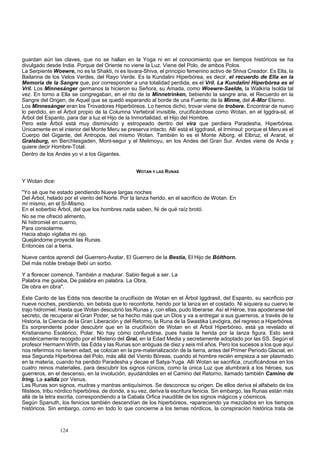 guardan aún las claves, que no se hallan en la Yoga ni en el conocimiento que en tiempos históricos se ha 
divulgado desde India. Porque del Oriente no viene la Luz. Viene del Polo, de ambos Polos. 
La Serpiente Woewre, no es la Shakti, ni es Isvara-Shiva, el principio femenino activo de Shiva Creador. Es Ella, la 
Bailarina de los Velos Verdes, del Rayo Verde. Es la Kundalini Hiperbórea, es decir, el recuerdo de Ella en la 
Memoria de la Sangre que, por corresponder a una totalidad perdida, es el Vril. La Kundalini Hiperbórea es el 
Vril. Los Minnesánger germanos la hicieron su Señora, su Amada, como Woewre-Saelde, la Walkiria Isolda tal 
vez. En torno a Ella se congregaban, en el rito de la Minnetrinken, bebiendo la sangre aria, el Recuerdo en la 
Sangre del Origen, de Aquel que se quedó esperando al borde de una Fuente; de la Minne, del A-Mor Eterno. 
Los Minnesánger eran los Trovadores Hiperbóreos. Lo hemos dicho, trovar viene de trobere. Encontrar de nuevo 
lo perdido, en el Árbol propio de la Columna Vertebral invisible, crucificándose como Wotan, en el Iggdra-sil, el 
Árbol del Espanto, para dar a luz el Hijo de la Inmortalidad, el Hijo del Hombre. 
Pero este Árbol está muy disminuido y estropeado dentro del vira que perdiera Paradesha, Hiperbórea. 
Únicamente en el interior del Monte Meru se preserva intacto. Allí está el Iggdrasil, el Irminsul: porque el Meru es el 
Cuerpo del Gigante, del Antropos, del mismo Wotan. También lo es el Monte Alborg, el Elbruz, el Ararat, el 
Gralsburg, en Berchtesgaden, Mont-segur y el Melimoyu, en los Andes del Gran Sur. Andes viene de Anda y 
quiere decir Hombre-Total. 
Dentro de los Andes yo vi a los Gigantes. 
WOTAN Y LAS RUNAS 
Y Wotan dice: 
"Yo sé que he estado pendiendo Nueve largas noches 
Del Árbol, helado por el viento del Norte. Por la lanza herido, en el sacrificio de Wotan. En 
mí mismo, en el Sí-Mismo. 
En el soberbio Árbol, del que los hombres nada saben, Ni de qué raíz brotó. 
No se me ofreció alimento, 
Ni hidromiel en cuerno, 
Para consolarme. 
Hacia abajo vigilaba mi ojo. 
Quejándome proyecté las Runas. 
Entonces caí a tierra. 
Nueve cantos aprendí del Guerrero-Avatar, El Guerrero de la Bestia, El Hijo de Bólthorn. 
Del más noble brebaje Bebí un sorbo. 
Y a florecer comencé, También a madurar. Sabio llegué a ser. La 
Palabra me guiaba, De palabra en palabra. La Obra, 
De obra en obra". 
Este Canto de las Edda nos describe la crucifixión de Wotan en el Árbol Iggdrasil, del Espanto, su sacrificio por 
nueve noches, pendiendo, sin bebida que lo reconforte, herido por la lanza en el costado. Ni siquiera su cuervo le 
trajo hidromiel. Hasta que Wotan descubrió las Runas y, con ellas, pudo liberarse. Así el Héroe, tras apoderarse del 
secreto, de recuperar el Gran Poder, se ha hecho más que un Dios y va a entregar a sus guerreros, a través de la 
Historia, la Ciencia de la Gran Liberación y del Retorno, la Runa de la Swastika Levógira, del regreso a Hiperbórea. 
Es sorprendente poder descubrir que en la crucifixión de Wotan en el Árbol Hiperbóreo, está ya revelado el 
Kristianismo Esotérico, Polar. No hay cómo confundirse, pues hasta la herida por la lanza figura. Esto será 
esotéricamente recogido por el Misterio del Gral, en la Edad Media y secretamente adoptado por las SS. Según el 
profesor Hermann Wirth, las Edda y las Runas son antiguas de diez y seis mil años. Pero los sucesos a los que aquí 
nos referimos no tienen edad, se colocan en la pre-materialización de la tierra, antes del Primer Período Glacial, en 
esa Segunda Hiperbórea del Polo, más allá del Viento Bóreas, cuando el hombre recién empieza a ser plasmado 
en la materia, cuando ha perdido Paradesha y decae el Satya-Yuga. Allí Wotan se sacrifica, crucificándose en los 
cuatro reinos materiales, para descubrir los signos rúnicos, como la única Luz que alumbrará a los héroes, sus 
guerreros, en el descenso, en la involución, ayudándoles en el Camino del Retorno, llamado también Camino de 
Iring. La salida por Venus. 
Las Runas son signos, mudras y mantras antiquísimos. Se desconoce su origen. De ellos deriva el alfabeto de los 
filisteos, tribu nórdico hiperbórea, de donde, a su vez, deriva la escritura fenicia. Sin embargo, las Runas están más 
allá de la letra escrita, correspondiendo a la Cabala Orfica inaudible de los signos mágicos y cósmicos. 
Según Spanuth, los fenicios también descendían de los hiperbóreos, •apareciendo ya mezclados en los tiempos 
históricos. Sin embargo, como en todo lo que concierne a los temas nórdicos, la conspiración histórica trata de 
124 
 