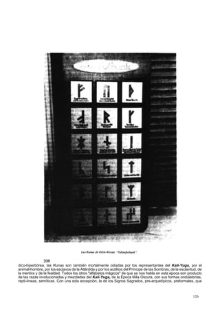 dico-hiperbórea, las Runas son también mortalmente odiadas por los representantes del Kali-Yuga, por el 
animal-hombre, por los esclavos de la Atlántida y por los acólitos del Príncipe de las Sombras, de la esclavitud, de 
la mentira y de la fealdad. Todos los otros "alfabetos mágicos" de que se nos habla en esta época son producto 
de las razas involucionadas y mezcladas del Kali-Yuga, de la Época Más Oscura, con sus formas ondulatorias, 
repti-líneas, semíticas. Con una sola excepción, la de los Signos Sagrados, pre-arquetípicos, preformales, que 
126 
 