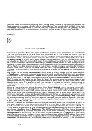 Westfalia, donde los SS levantaron su Torre Mágica del Gral, en las ruinas de un viejo castillo del Medievo, que 
fuera construido en forma de triángulo, sobre el místico Número Tres, como la iglesia de Stadt Paura, en la 
vecindad del convento benedictino de Lambach, en Austria, donde Hitler estuvo cuando niño y en el que aún hoy 
puede verse grabada (por un misterioso abad) la Swastika Levógira, también un signo rúnico hiperbóreo. 
FEOR (Fa) 
Engendra tu propia suerte y la tendrás. 
Las Runas se aparecen a Wotan como signos-sonido, letras-números. Son la forma exterior que ahora toma el 
Vril y les son entregadas a los viras como arma de combate en la Gran Guerra que librarán contra el 
Demiurgo-Jehová, dentro de su Universo corrompido. Nos entregan el conocimiento necesario y esquemático de 
la ciencia del Retorno, las claves que abren las puertas. Sólo ellas pueden facilitarnos la posibilidad de la salida, 
del salto en Sunya, en el Vacío del Sol Negro, más allá de esta Creación diabólica. Por esto, ellas jamás podrán 
ser utilizadas por el judío. No le sirven. Sólo tratará de hacerlas desaparecer en la memoria y en el conocimiento 
de los arios. Sin embargo, ha falsificado la Runa Hagal, usándola como la "estrella de David". Los signos de las 
Runas son únicos entre los alfabetos mágicos, con perfiles agudos, simétricos, se parecen sólo al cuerpo de los 
divyas hiperbóreos. Los ejercicios rúnicos, la yoga-rúnica del cuerpo, impregnan su materia de vibraciones 
mágicas. Quien conozca su Runa, adquiere el poder de la disolución y reintegración de la materia, de la muerte 
voluntaria y de la resurrección. Podrá hacer vibrar su Nota en la tonalidad más alta. Salirse, así, del Círculo de los 
Retornos. 
Los sonidos de las Runas —Runenlaute— actúan sobre el cuerpo interior, aún en estado larvárico 
—Astralkórper—, creando allí centros de fuerzas que le van dando consistencia, haciéndolo nacer. Los antiguos 
sabios nórdicos de las Runas eran los Lauteren, nombre que nos está indicando que originalmente las Runas 
sólo se vocalizaban. El más antiguo instrumento musical de los germanos se llama Luren. (De donde viene lira y 
laúd). A causa del uso mágico de las Runas de Wotan, los antiguos germanos pudieron recuperar una 
ramificación nerviosa hoy perdida y que fuera patrimonio sólo de la raza blanca aria. Este centro nervioso no lo 
poseen la raza negra ni la amarilla; ninguna raza mezclada o de color. (La fisiología contemporánea ha 
descubierto diferencias anatómicas entre las razas, con variaciones en sus órganos; pero está prohibido 
divulgarlo). 
Damos el cuadro de las más antiguas Runas de Wotan, llamado Futhark, nombre que, como hemos dicho, 
resulta de la combinación de las seis primeras Runas de la serie. Al lado de cada signo hemos colocado la letra 
del alfabeto latino que le corresponde, aproximadamente. Otras series rúnicas fueron desarrollándose con los 
siglos. Estos Signos mágicos no se escribían al comienzo, sólo se trazaban en el aire, o en el cuerpo. Cuando el 
hombre se materializó y empezó a grabarlas en la tierra exterior, lo hizo con recogimiento y únicamente en el 
Árbol, donde se le aparecieran por primera vez al divino Wotan. Luego, en la Piedra (Baum y Steiri). Se grababan 
en distintas direcciones, según un simbolismo y sentido especiales, de arriba abajo, de izquierda a derecha, o 
viceversa. Jamás se tallaron con fierro o bronce. Únicamente podían hacerlo los sabios, Lauteren, cantores de la 
Kabala Orfica, bardos rúnicos. Orfeo. 
Como era de esperar, las primeras Runas grabadas aparecen en el Árbol sacro de los germanos, el mismo en 
que Wotan las obtuviera. Sin embargo, no será en la Encina, por ser éste un árbol masculino en alemán, "der 
Eiche", sino en "la" Haya, "die Buche", árbol femenino, de donde se origina el nombre libro, en alemán: Buch. Los 
"Libros Rúnicos" son de ramitas de haya, Buchenstábe. Porque el Árbol representa la Columna del Hombre, que 
permite subir más allá del cielo. El Weltenbaum, Árbol del Mundo (Iggdrasil), el Árbol del Espanto (terror por lo 
que ha sucedido con la partición e involución en los cuatro reinos materiales) se ha transformado en el 
Menschenbaum, el Arbol-Hombre. Las Doce primeras Tribus Arias son los troncos, Stámme, aquí abajo, de las 
que el Demiurgo-Jehová ha inventado, copiado, sus doce tribus de Israel, falsificando. El Árbol de la Columna del 
hombre ario está así formado por las energías de otro Universo, que entran por la Ventana de Artemis-Venus! Es 
el Yrmansul. La Serie Rúnica de Odin nos sintetiza el suceso con el trazado de la Runa YR, que aparece como 
129 
 