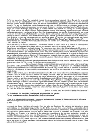 En "Ni por Mar ni por Tierra" he contado la historia de mi camarada de juventud, Héctor Barrete No la repetiré 
ahora. A medida que los años transcurren vuelvo con el recuerdo a esos tiempos y sus hechos. Y siempre la misma 
emoción, cuando recorro las calles viejas por las que transitábamos y que apenas conservan su atmósfera de 
ensueño. Por ahí, por Blas Cañas, casi en la esquina con la calle Lira, aún sobrevive un misterioso pasaje, con su 
angosta callejuela empedrada, sus casas semiderruidas, de colores intensos, parecida a la de los Alquimistas, en 
Praga, con un patio de milagro, de pura magia, al final del callejón. Hay un árbol, una banca y una enorme virgen de 
yeso, con el Niño en sus brazos. Algunas viejas mujeres se asoman a las puertas y contemplan con ojos perdidos 
los fantasmas que aún transitan por el aire. Una niña sin zapatos juega con una flor de papel pintado, que gjra a 
veces con el viento. Esta calle la descubrí una noche de mi adolescencia. Una mujer abrió una puerta y, con su 
rostro puro, de loca o de santa, miró el cielo estrellado y dijo: "Llueve, ¿quién encontrará el Círculo en esta noche?" 
Pero no llovía. Le pedí que me dejara entrar por su puerta, donde yo creía iba a encontrar el camino a la Ciudad 
Encantada de los Dioses Blancos. Narré esta historia en "La Época Más Oscura" y en "La Flor Inexistente". 
Héctor Barreto era un artista. He reproducido varios de sus cuentos en "La Antología del Verdadero Cuento én 
Chile". También en "Ni por 
Mar ni por Tierra" y en "La Flor Inexistente". Uno de estos cuentos se llamó "Jasón". A mi parecer se identifica tanto 
con su vida, que he pasado a darle este nombre en casi todas las obras en que me refiero a él. 
Su corta vida fue pródiga en hechos invisibles. Por esto mismo, cayó dentro del Mito y la Leyenda. Mi corazón lo 
captó, siendo conmovido en lo más profundo. Barreto, para los que le conocieron en su generación, pasó a integrar 
el Arquetipo del Héroe, que siempre muere joven; porque es amado por los Dioses. El Héroe arquetípico no 
necesita realizar en su vida su total leyenda, ya que ésta se proyecta mejor después de su muerte, fecundando eso 
que se ha llamado Inconsciente Colectivo. Ahí sigue viviendo, prolongándose con mayor realidad que la del mundo 
visible, con existencia ontológica. Es "la flor inexistente", que es más real que todas las flores de los jardines de 
este mundo. Aunque no exista. 
No volveré a llamarle Héctor Barreto. Le diré por siempre Jasón. Porque su vida, como la del héroe antiguo, fue una 
búsqueda continua del Vellocino de Oro. Lo buscaba en sus sueños. 
Y he aquí que un día este héroe mitológico de nuestra juventud, este bello héroe griego, 
quiso entrar a intervenir en el mundo de la realidad diurna. ("¡Oh, azúcar de invitaciones con palidez de consejo!"). 
(1) Nos produjo desaliento. No podíamos entenderle. Y cuando le preguntamos por qué se había hecho socialista, 
pasando a inscribirse en un partido político, nos respondió: "Me producen sufrimiento los niños pobres, descalzos 
bajo la lluvia". 
En fin, ya lo he contado, Jasón debió también desilusionarse. No pudo nunca entender que el partido no aceptara a 
un artista capaz de "trazar un Círculo perfecto con los ojos cerrados". "Algo que sólo Leonardo logró realizar en su 
tiempo". Y también él. Por eso, Jasón se dio a la magia, a la alquimia, al sueño, a la vida en un mundo imaginario. 
Yo vine a captar su grandeza arquetípica sólo después de su muerte. Allí, su símbolo estalló entero en mi corazón. 
Como a la vez era muy joven, por años estuve sangrando. Pero, ¿fuimos en verdad jóvenes? Hoy pienso que 
éramos más viejos que ahora, ancianos de siglos reencarnados, con una sabiduría que los años van borrando. 
Estábamos más puros. Y para que Jasón no perdiera esa pureza, en esta difícil Ronda, en este Círculo, los Dioses, 
que le amaban, se lo llevaron consigo, para traerle de vuelta un día en la nueva Edad Dorada, con Saturno y Rea. 
El mismo lo dijo, al morir, herido a bala en una calle del antiguo Santiago: "¿Quién ríe ahora, los de aquí o los de 
allá?" Sí, "los de allá" se lo llevaron. 
Y junto a su tumba, debí recordar la "Canción del Camarada": 
"Si tú duermes, Yo velo por ti. Si tú partes, Yo combatiré Por los dos. 
Porque a cada guerrero Los Dioses le han Dado un camarada". 
1 Verso de un poema de Jasórl, en que alude a invitaciones familiares, donde entre tazas de té y blancos terrones de azúcar se le 
daban, consejos para vivir una vida burguesa y normal. 
EL JEFE 
La muerte de Jasón nos lanzó al mundo. Eran los años del fascismo, del nazismo, del socialismo, todos 
uniformados y con organizaciones paramilita-res. En Chile, como en otros países, también se copiaba esto. El 
bolchevismo marxista montaba su estrategia para detener al fascismo, pretendiendo amalgamar la resistencia 
burguesa en un frente que llamó "popular". El lazo secreto era, sin duda, la masonería y el judaismo. Judío eran 
León Blum, en Francia, y la mayoría de los dirigentes mundiales de los partidos socialistas, radicales y 
socialdemócratas, como judíos eran los dirigentes del Kremlin y de la G.P.U. Por supuesto, nada de esto fue 
conocido por nosotros en Chile ni en nuestra generación. Además, no le habríamos dado importancia. El libro de 
Nicolás Palacios "Raza Chilena", escrito en 1904, no se ha enseñado en los liceos, ni en las universidades. En él se 
afirma que, antes de indagar por el valor de una doctrina o teoría, se debe preguntar por la raza de su autor. Si es 
judío, la doctrina es dañina. 
13 
 