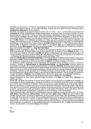 de Egipto, de Tiahuanacu. Por eso no' nos extrañamos de descubrir que el Misterio de Osiris es un Misterio 
Rúnico, expresado en Runas, en el nombre del Dios, al igual que en el Árbol Yrminsul. Pertenece así al 
Kristianismo Hiperbóreo, de los orígenes. 
OS-IR-IS, tres Runas en sucesión forman el nombre: OS = -i . YR = i . IS = I . La Runa OS es la número 4 en 
el Futhark de Wotan. Corresponde a Wotan precisamente, es la Runa Polar, su animal es el Oso, la Cons-telación 
del Oso. AR-TIK-OS = Tierra con Osos, Polo Arktikos, Hiperbóreo. La Runa YR es la de la muerte, la 
de la partición del divya, del Ases Wotan, de Osiris, la pérdida de la Primera Hiperbórea. La Runa IS, repre-senta 
a Ella, la que se escapa y una vez afuera se afirma en su existencia, se confirma como IS-IS. Isis. Y es 
en el A-Mor Mágico, en la fidelidad, la lealtad y el honor que podrá recuperar los pedazos dispersos del 
Esposo, para reconstruir un día su totalidad, la Personalidad Absoluta de Osiris resucitado, por medio del Hijo 
de la Muerte, el Hijo del Hombre, Horus. La Runa del A-Mor Mágico es EHE = + . Por medio de este A-Mor se 
alcanza Heil, la Salvación y también la Runa SIEG: S , la Victoria. Heil era el saludo de los trovadores 
germanos, de jos Minnesánger, los Hijos de Woéwre-Saelde. Fue confirmado por el Hitlerismo Esotérico, 
junto con la doble Runa SIEG: hh . Sieg Heil! Heil Hitler! 
NOS, el triunfo, la ampliación del yo, se cumple así por la Iniciación Rúnica, por la Yoga y Kabala Rúnicas. 
NOS es la Runa OS, de Osiris-Wotan, más la Runa NAUTH (N), la número 8 en el Futhark de Odin: + , la 
Runa EHE vista desde el "otro lado", el A-Mor sin amor, la Resurrección. El número 8 del Infinito, que a su 
vez es una Runa. La Victoria, la Runa GIBUR: iP , reforzada por IS-IS (ELLAEL recuperada) se convierte en ifi 
. La Swastika del Hitlerismo Esotérico y también del Bó del antiguo Tibet. 
Esta es la UR-Nordische Himmelssymbologie, la Simbología Nórdica Celestial de los Orígenes. Aquí se ha 
generado el Tarot (nombre también rúnico), que era un Buchenstab, un libro en ramas de haya, falsificado 
por los gitanos, al igual que la "Escritura del Árbol", el Ogham, de celtas y druidas y el'T-Chin". 
La verdadera Cabala es también nórdico-hiperbórea. Es la Kabala Orfica, fonética y a la vez numeral, de 
mantras y mudras, la Sthula-Cabda, la Hiranyabarbha-Cabda. Los Buchenstabe nórdicos, donde se 
encontraba el concepto de la Trilogía cabalística de las Tres Madres (Nornen), de los que se apoderan en el 
siglo XI los judíos Kassidis, llegados al Rhin desde Oriente. El cristianismo ya ha hecho estragos, con grandes 
destrucciones en el alma de los pueblos teutónicos. Sólo los judíos han podido preservar la Kala germana 
adulterada. También se han apropiado de la "Estrella de David", la Runa HAGAL, de seis brazos o puntas, 
que los hiperbóreos transportaran a Egipto y que es luego el Sello de Salomón. Sólo en el siglo XII aparece el 
nombre de Cabala, o Kabbala. Pero la Kola nórdica, germánica, tiene origen en la Atlántida-Hiperbórea. 
La KAL germana dice: "Desde la Puerta del Norte viene lo bueno (Guíe) y lo malo (Bóse)". 
Desde Hiperbórea, el Gran Viento espiritual sopla. Es Wotan, y es Gute, es Vueno. Dios, Got-Gute, es 
palabra germana. 
Desde allá, del Norte, se extiende un sonido rúnico original, que se escucha en el Luren de la nostalgia, en 
los bosques de encinas patriarcales y convierte al héroe ario en el Peregrino de la Gran Ansia, en el Vigilante 
de la Aurora, de la Estrella de la Mañana. Porque lo que fue en verdad Hiperbórea ya no es posible saberlo. 
No fue un continente, una tierra firme, fija, en un punto del espacio planetario. Hiperbórea estaba "más allá del 
Dios del Frío y la Tormenta". Hiperbórea es el Héroe mismo que se partiera y se crucificara en el Árbol de la 
Creación, sumergido por la Ola del Espanto. Adentro de El estaba Hiperbórea. Ahora está afuera. Sólo las 
Runas permitirán volver a interiorizarla, a penetrar en la Tierra Interior, en la Tierra Hueca. 
Piedra traída del Cielo, dice Wofram von Eschenbach. Ese es el Gral, la Corona Rota de Lucifer, de Venus. 
Edel Stein, Piedra Preciosa, Himmel Stein, Piedra del Cielo. Stein, piedra y Stern son casi lo mismo. Una 
Estrella cayó del Cielo y sumergió a Hiperbórea, produjo el salto de los Polos. Pero la Estrella ya se había 
dividido allá, al otro lado de los cielos. Venus ya había perdido su Corona; el Cometa Venus, transformado en 
una Estrella —sin Corona—. Quizás un planeta artificial. Hiperbórea, la Primera, se perdió en el límite del 
Quinto Cielo, donde Wotan-Lucifer se crucificara, para descubrir las Runas, que recuperarían la inmortalidad 
para los héroes, sus guerreros. La Personalidad Absoluta y la posibilidad de dar un salto más allá de todo lo 
creado, de toda ilusión, a través de Sunya, el Sol Negro. 
UR 
132 
 