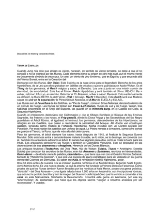 Descúbrete a ti mismo y conocerás el todo. 
TIERRA DE CASTILLOS 
Cuando Jung nos dice que Wotan es viento, huracán, en sentido de viento terrestre, se debe a que él no 
conoció o no se interesó por las Runas. Cada elemento tiene su origen en otro más sutil, aun el mismo viento 
es únicamente símbolo de otra cosa. Un aire, un viento de otro Universo, que es Espíritu y que está más allá 
del Viento Boreal, entra en la Creación del 
Demiurgo con las Runas. Der Geist. Este Espíritu es la base única para el legendario Derecho de los arios 
hiperbóreos, de la Ley que ellos grababan en tablillas de oricalco y que era guardada por Apolo-Wotan. Es el 
Thing de los germanos, el Reich mágico y sacro, el Derecho. Los une y junta en una misión común de 
eternidad, de inmortalidad. Este fue el Primer Reich Hiperbóreo y será también el último. RE-ICH. Re = 
volver, retornar; Ich = yo, en alemán. Retornar al Yo Absoluto, volver a nacer: Renacer. Esto esotéricamente 
es el Reich, la Runa REITH, la del Führer. {Rat = Consejo. Recht = Derecho). Este Reich será ese Misterio 
capaz de unir en la separación: la Personalidad Absoluta, el A-Mor de ELELLA y ELLAEL. 
Las Runas son el Feuerfuss de los Siddhas, su "Pie de Fuego", como en Shiva Nataraja, danzando dentro de 
un Círculo de Fuego. Las Runas de Wotan son Feuer-Lich-Runen, Runas de Luz y de Fuego. Wotan, tras 
haberlas encontrado en el Árbol del Espanto, las guardó en el Himmels-burg, en el Castillo del Cielo, la 
Segunda Hiperbórea. 
Cuando el cristianismo destruyera con Carlomagno y con el Obispo Bonifacio el Bosque de las Encinas 
Sagradas, los fresnos y las hayas, el Frig-gawald, donde la Diosa Frigga y las Sacerdotisas del Sol Negro 
guardaban el Árbol Rúnico, el Iggdrasil, el Irminsul, los germanos, descendientes de los Hiperbóreos, se 
refugian en los Castillos, que pasan a reemplazar la sacralidad del bosque. Allí donde van construyen 
castillos, teniendo como modelo la Fortaleza Hiperbórea, hecha invisible con un Cordón Dorado por 
Poseidón. Por esto rodean los castillos con un foso de agua. La Piedra hereda a la madera, como cofre donde 
se guarda el Tesoro, la Runa, que de más allá del cielo cayera. 
Para los germanos, el árbol siempre fue sacro, hasta después de 1945, al finalizar la Segunda Guerra 
Mundial. Sólo entonces entra a considerársele materia trocable, se lo mide, se lo destruye, se comercia con 
él. También los araucanos adoraron el árbol. El canelo fue sagrado para ellos, como el molle lo fuera para los 
Inkas. Los araucanos conocieron las Runas y también el Calendario Venusino. Esto se descubre en las 
decoraciones de sus chamantos y choapinos. Herencia de los Dioses Blancos. 
Los antiguos teutones (Teutschen, del Dios Thor, Hijo de Wotan: Tuisko, Tiusto = Andrógino, Estrella 
Doble) que conocían los secretos de las Runas, eran los Armanen y Salmanen, reunidos en hermandades, 
Kalen-daren —de donde viene la palabra ¡calendario—, que tiene que ver con el Cuadro Rúnico Zodiacal, 
llamado la "Plataforma Secreta". Y que era una especie de plano estratégico para ser utilizado en su guerra 
dentro del Cosmos del Demiurgo. Su saber era Kala, la revelación nórdico-hiperbórea, polar. 
Dos mil años antes de nuestra Era se instalan pueblos nórdicos en el Mediterráneo, llegando hasta Egipto, 
como hemos dicho. Es una nueva oleada, ya que la anterior ha fundado la Primera Dinastía Faraónica. Como 
prueba de que las Runas también fueron llevadas por los nórdicos al Asia Menor, poseo una gema gnóstica, 
"abraxita" - del Dios Abraxas—, una ágata tallada hace 1.900 años en Alejandría, con inscripciones rúnicas, 
que aún no he podido descifrar y con la imagen del Guerrero-Jefe hiperbóreo que ha venido a comandar a los 
viras en este Manvantara. Simboliza la Resurrección. Encontré esta gema en Alemania, por esa ley 
"sincronística", de solidaridad, que hace que los objetos sacros "vengan a nosotros ansiosos por ser 
reconocidos". Y usados. 
21.2 
 