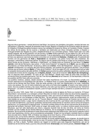 La Fuerza viras en verdad es el Vril. Esta Fuerza y este Combate a 
contracorriente están simbolizados en el Hitlerismo Esotérico por la Swastika Levógira. 
THOR 
Preserva tu yo. 
Algunas tribus germanas —ramas del tronco del Árbol-, los suevos, los vándalos y los godos, venidos del este, los 
ostrogodos y visigodos, después de atravesar toda Europa, llegaron a España en los primeros siglos de esta era. 
En España y Portugal los godos fundaron reinos; los vándalos lo hicieron en África, en Cerdeña y Sicilia. Cuando 
los reinos de los godos, de los suevos y vándalos son destruidos por tribus nómadas semitas, a España y 
Portugal también han llegado los judíos, estableciéndose en sus conocidos ghetos. Toledo había sido una culta 
capital visigoda. Allí se encontrarían con las Runas y la Kala nórdico-germana. En los siglos XI y XII, se ha pro-ducido 
la inmigración en el Rhin de los judíos Kassidis. Y es en esta época, en el 1200 después de Cristo, que, por 
primera vez aparecen casi todos los textos conocidos con el nombre de Kabbala, o Cabala judía. El parecido del 
hombre con los germanos de Kala y Kalendaren es manifiesto. Los judíos nunca han sido creadores. Se 
apropian y administran creaciones ajenas. Es seguro que la Cabala judía tenga su origen en los antiguos textos 
sobre Runas de los Armanen, Salmanen y Kalendaren. La Cabala judía se compone de tres libros: el Sepher 
Jezirah, Libro de los Números y las Letras, o "Libro de la Creación"; el segundo es el Bahir, que se refiere a la 
Abundancia y al "Árbol del Mundo". El tercero y último es el Sohar, "Libro del Resplandor", de la Luz. El Sepher 
Jezirah corresponde a un extracto del Libro Rúnico sagrado, que poseían los germanos del Rhin. Las primeras 
noticias que se tienen sobre el Bahir, o "Libro de la Creación", es en los siglos XI y XII, conociéndose que se halla 
en posesión de los judíos del valle del Rhin. El Sohar aparece entre los judíos sefarditas españoles, cuando ya se 
ha destruido el reino de los visigodos. En el Sepher Jezirah, "Libro de la Creación" (Das Buch der Schopfung), 
hay un segundo título revelador: "El Libro de las Tres Madres". Desde hace miles de años este concepto se 
encuentra entre los pueblos germanos. Son las Tres Nornas (Nornen) de la Creación. En las leyendas y mitos de 
los pueblos del Rhin todo esto era conocido. 
Los pueblos nórdicos, polares, desde siempre han dado importancia a la mujer. La Sacerdotisa cumple una 
función esencial en la inmortaliza-ción del héroe. La Walkiria tiene un puesto preponderante en el Walhalla, el 
recinto de los Héroes del Dios Wotan. Sólo las razas semitas y de color han despreciado a la mujer, tratándola 
como una esclava. Es con el maho-metanismo que entra a la India aria la purda, el harem y los velos sobre el 
rostro. Son los pueblos semitas y las razas inferiores y de color que hoy luchan en Occidente por los "derechos 
femeninos". Los arios no necesitaron hacerlo, pues la mujer siempre fue libre y conservó un puesto de honor en 
su Reich. 
Aun en los años 1455, hasta 1522, el combate en Alemania contra la Iglesia de Roma se mantenía. El Kaiser 
Maximiliano I encomendó a su consejero Johann Reuchlin la misión de salvar todos los documentos sagrados y 
rúnicos que aún se conservaban de la antigua tradición. Este, que conocía el idioma hebreo, entregó muchos de 
los documentos en una Sinagoga a orillas del Rhin. Tal vez pensara, ingenuamente, poder así preservarlos. Lo 
más posible es que tuviera que ver con la "Traición Blanca". Varias traducciones se hicieron por los rabinos, 
adulterándose los textos. Luego, fueron robados los dos Cuernos de Oro, que habían sido encontrados en 1840 
en el norte de Alemania y que tenían grabadas inscripciones antiquísimas en escritura sacra rúnica de la Época 
del Broríce. La Conspiración lo destruye todo. Ya hemos contado sobre el robo de los manuscritos de la obra fun-damental 
del profesor Hermann Wirth sobre el origen del pueblo judío. La cultura nórdica poseía documentos 
fabulosos, que han sido destruidos por robos y saqueos durante más de dos mil años, así como se hiciera 
también con las huellas de los Dioses Blancos en América. Se ha propagado la fábula de su primitivismo y su 
barbarie. Se ha recorrido el planeta en todas direcciones realizando esta destrucción, para borrar cualquier indicio 
de la raza hiperbórea y divina y de su procedencia extraestelar. El plan es muy antiguo y también tiene un origen 
fuera de esta tierra. Desde 1945, al finalizar esa etapa de la Gran Guerra, el furor destructivo de todo lo nórdico, 
de todo lo ario, se ha hecho delirante, comprometiendo a los mismos alemanes. 
El nombre de Hiperbórea con que conocemos también al mundo septentrional de los orígenes, de donde todo lo 
superior viene, es nombre griego, como se ha visto. El nombre nórdico es Polsata-Land, tierra de Baldur. Pol es 
Baldur, es Polo y Apolo. También debería ser Asgard el nombre para esta Segunda Hiperbórea, por ser la 
residencia de los divinos Ases y que los indo-arios llamaran Arianavaiji y los Iranios persas, Arianem Vaéjo. Ahí 
135 
 