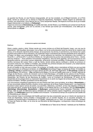 se guardan las Runas, en ese Paraíso inexpugnable, ahí se han revelado, en el Mitgard terrestre, en el Polo 
Norte, donde se ubicará por un tiempo la Segunda Hiperbórea, Paradesha. Desde Asgard se extienden los 
sonidos, sus vibraciones, como Barcos de Luz, como Serpientes Aladas. Del espectro luminoso de la ya invisible 
Asgard descienden a la materia, a Folkwang's. 
Asgard es entonces el Himmelsburg, el Castillo del Cielo, doríde Wotan y sus Walkirias aún preservan las Runas 
sacras, para entregarlas, junto con su secreto, a los héroes que luchan por inmortalizarse, a los vira que se 
transmutarán en divyas. 
136 
OS 
La fuerza de tu espíritu te da la libertad. 
CASTILLA 
Árbol y piedra, piedra y árbol. Wotan pende por nueve noches en el Árbol del Espanto; luego, una vez que la 
"plasmación" del Arquetipo demiúrgico, de su Manu, se ha ido profundizando hacia los reinos de la materia más 
densa, en la vibración más lenta de la energía, de la expiración, los divinos, lo semidivinos y los héroes han usado 
la piedra para grabar la Runa salvadora. Así pretenden seguir controlando las fuerzas desatadas de la naturaleza, 
el fuego y el agua, que sumergieran Atland. Y vemos aparecer los menhires, los dólmenes y los cromlech. La 
Runa IS ( | ), la Runa UR (11) y la Runa HAGAL (♦). Van jalonando los puntos más sensibles de la Tierra —Gerda, 
para los nórdicos—. Esos extraños monumentos megalíticos, obra de seres gigantes, son la acupuntura en una 
geografía enferma, que evitan nuevas catástrofes, amarrando corrientes sensibles. Enclavados en los chakras y 
centros nerviosos del cuerpo físico y sutil de Gerda, donde ambos planos confluyen y donde se produce un 
encuentro entre los ríos visibles e invisibles. Son también los primeros templos de iniciación y los observatorios 
del cielo, custodiados y preservados por los Siddhas arios. 
De ahí al Castillo no hay más que un paso. Sin embargo, el Castillo viene a reemplazar al Árbol una vez que éste 
fuera masacrado en el Bosque vernáculo, en el Waldheim de la Diosa Frigga, la esposa de Wotan. El Castillo es 
el Erburg o Irburg, la residencia en el nuevo tiempo de ER o IR, del Poder legendario. El Eh-renburg, Castillo de 
la Boda Mágica, con la Runa + , Ehe, del Matrimonio Mágico. Por eso el Castillo pasa a ser un Templo, además de 
refugio de las Runas y centro de iniciación como lo fuera Montsegur, el Castillo de los cataros en los Pirineos, 
reedificado sobre las ruinas de otro mucho más antiguo; también un observatorio del jardín extragaláctico de las 
Hespérides, del Paraíso de las Manzanas de Avallon, como el Cromlech de Stonehenge. El Jardín de las 
Hespérides de los griegos tiene su inspiración hiperbórea en el Jardín de Asgard de la Diosa Induna, o Nanna, la 
Esposa de Baldur, también guardadora de las Manzanas. 
Los monumentos megalíticos gigantescos son las Piedras del Cielo como la Kabba, de la Meca, Himmelstein, y 
se han encontrado desde Escocia a Austria, el reino germano de la Diosa Ostara (Oesterraich). Los hiperbóreos 
levantaron estos signos rúnicos de piedra, sus menhires, dólmenes y cromlech, en los más alejados confines de 
esta segunda tierra, surgida de las aguas; en África, en los Mares del Sur y en América. Son los Hünenbetten, 
Steinhange (Stonehenge), Bautasteine y Walburgen; posteriormente fueron llamadas Pirámides. En un 
tiempo, todo el suelo de Alemania estuvo señalado por estos extraños signos megalíticos, precursores de los 
Castillos. Los Walburgen fueron los Castillos de la Iniciación. Ya tendremos tiempo de ocuparnos del Castillo SS 
de Wewelsburg,#en especial. 
Para entender mejor la simbología del Castillo germano hay tjue comprender que es un intento de reproducir la 
Thule de Hiperbórea, hecha invisible e inexpugnable con un Cordón Dorado. Es un recuerdo ancestral. Ya 
Poseidón ha transformado a Paradesha en un Castillo, rodeándolo con un "foso" (un cordón) protector. También 
la Casa de Piedra de Hitler, en la cima de una Montaña de Berchtesgaden, corresponde a esta simbología de 
"tierra alta". 
El Walhalla es la "Sala de los Héroes", habitada por las Walkirias 
 
