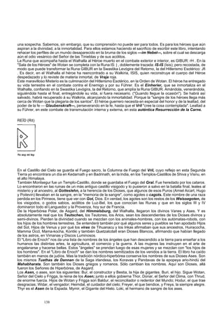 una sospecha. Sabemos, sin embargo, que su comprensión no puede ser para todos. Es para los héroes que aún 
aspiran a la divinidad, a la inmortalidad. Para ellos estamos haciendo el sacrificio de escribir este libro, intentando 
rehacer los perfiles de un mundo desaparecido en la bruma de los siglos —im Nebel—, sobre el cual se descarga 
aún el odio vesánico del Señor de las Tinieblas y de sus acólitos. 
La Runa que acompaña hasta el Walhalla al Héroe muerto en el combate exterior e interior, es GIBUR: rH . En la 
"Sala de los Héroes" de Wotan se completa con la Runa IS: | , doblemente trazada: IS-IS (Isis); pero recostada, de 
modo que puede transformar la Runa GIBUR en la Swastika Levógira del Retorno, la del Hitlerismo Esotérico: Jfi 
. Es decir, en el Walhalla el héroe ha reencontrado a su Walkiria, ISIS, quien reconstruye el cuerpo del Héroe 
despedazado y lo reviste de materia inmortal, de Vraja roja. 
Este maravilloso Misterio es la culminación del Hitlerismo Esotérico, en la Orden de Wotan. El héroe ha entregado 
su vida terrestre en el combate contra el Enemigo y por su Führer. Es el Einherier, que se inmortaliza en el 
Walhalla, confiando en la Swastika Levógira, la del Retorno, que amplía la Runa GIBUR. Amándola, venerándola, 
siguiéndola hasta el final, entregándole su vida, si fuera necesario. ("Guando llegue la ocasión"). Se habrá así 
salvado, habrá recuperado á su Walkiria, alcanzando la inmortalidad. Porque la "sangre de los héroes llega más 
cerca de Wotan que la plegaria de los santos". El héroe guerrero necesita en especial del honor y de la lealtad, del 
poder de la fe — Glaubenskraft—, perseverando en la fe, hasta que el Vril "cree la cosa contemplada". Lealtad a 
su Führer, en este combate de transmutación interna y externa, en esta auténtica Resurrección de la Carne. 
REÍD (Rit) 
Yo soy mi ley. 
En el Castillo del Cielo se guarda el Fuego sacro, la Columna de Fuego del Vril, cuyo reflejo en esta Segunda 
Tierra yo encontrara un día en Kedarnath y en Badrinath, en la India, en los Templos-Castillos de Shiva y Visnu, en 
el alto Himalaya. 
También Montsegur fue un Templo-Castillo, donde se guardaba el Fuego del Gral. Fue heredado por los cataros. 
Lo encontraron en las ruinas de un más antiguo castillo visigodo y lo pusieron a salvo en la batalla final, leales al 
misterio y al ancestro, al Gotteslehn, a la herencia de los Dioses, que algunos de esos Puros (Amiel Aicart, Hugo 
y Poitevin) llevaban en la sangre, en la "memoria de la sangre", como agotes o cagots. Este nombre de una raza 
perdida en los Pirineos, tiene que ver con Got, Dios. En verdad, los agotes son los restos de los Weissegoten, de 
los visigodos, o godos sabios, acólitos de Luz-Bel, los que conocían las Runas y que en los siglos III y IV 
dominaron todo el Languedoc y la Provenza, hoy sur de Francia. 
De la Hiperbórea Polar, de Asgard, del Himmelsburg, del Walhalla, llegaron los divinos Vanes y Ases. Y es 
absolutamente real que los Teutschen, los Teutones, los Arios, sean los descendientes de los Dioses divinos y 
semi-divinos. Pierden la divinidad cuando se mezclan con los animales-hombres, con los autómatas-robots, con 
los hijos de los hombres terrestres. Se entenderá también por qué algunos seres y pueblos se han apodado Hijos 
del Sol, Hijos de Venus y por qué los viras de Tihuanacu y los Inkas afirmaban que sus ancestros, Huiracocha, 
Mamma Occl, Mama-kocha, Kontiki y también Quetzalcdatl eran Dioses Blancos, afirmando que habían llegado 
de los astros, en Vimanas y Discos Luminosos. 
El "Libro de Enoch" nos da una lista de nombres de los ángeles que han descendido a la tierra para enseñar a los 
humanos las distintas artes, la agricultura, el comercio y la guerra. A las mujeres las instruyen en el arte de 
engalanarse y hacerse bellas. Estos "ángeles" se prendan luego de esas mujeres y se mezclan con "los hijos de 
los hombres". En el "Libro de Enoch" se dan los nombres semitizados de los venidos a la tierra. El libro ha caído 
también en manos de judíos. Mas la tradición nórdico-hiperbórea conserva los nombres de sus Dioses Ases. Son 
los mismos Tuathas de Dannan de la Saga irlandesa, los Koravas y Pandavas de la epopeya ario-hindú del 
Mahabharata. Son también los Dioses griegos y romanos. Sólo cambian los nombres. Aquí son Dioses, allá 
fueron los Señores de Hiperbórea, de Asgard. 
Los Asen, o ases, son los siguientes: Bur, el constructor y Bestia, la hija de gigantes. Buri, el hijo. Sigue Wotan, 
Señor del Cielo y Frigga, la reina de los Asen; junto a ellos gobierna Thor, Donar, el Señor del Clima, con Thrud, 
de enorme fuerza. Hijos de Wotan y Frigga son Baldur, el reconciliador o redentor del Mundo; Hodur, el que trae 
desgracias; Widar, el vengador; Heimdal, el cuidador del cielo; Freyer, el que bendice, y Freya, la siempre alegre. 
Thyr es el Asen de la Espada. Mymir, el Gigante del Hielo. Loki, el hermano de sangre de los ases. 
138 
 