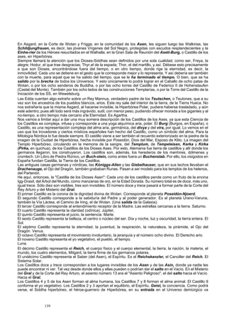 En Asgard, en la Corte de Wotan y Frigga, en la comunidad de los Asen, les siguen luego las Walkirias, las 
Schildjungfrauen, es decir, las jóvenes Vírgenes del Sol Negro, protegidas con escudos resplandecientes y la 
Einhe-rier de los Héroes resucitados en el Walhalla, en la Gran Sala de Reunión del Aseti-Burg, o Castillo de los 
ases, en Hiperbórea. 
Siempre llamará la atención que los Dioses-Siddhas sean definidos por una sola cualidad; como ser, Freya, la 
alegre; Hodur, el que t 
rae desgracias; Thyr,el de la espada; Thor, el del martillo, y así. Débese esto precisamente 
a que son Dioses, encontrándose fuera del tiempo, o en otro tiempo, donde rige la eternidad, es decir, la 
inmovilidad. Cada uno se detiene en el gesto que le corresponde mejor y lo representa. Y así debería ser también 
con la muerte, para aquel que se ha salido del tiempo, que se le ha terminado el tiempo. O bien, que se ha 
salido por la brecha de todos los Universos. Y esto únicamente lo podrá lograr en el Caballo de ocho patas de 
Wotan, o por los ocho senderos de Buddha, o por las ocho torres del Castillo de Federico II de Hohenstaufen 
(Castel del Monte). También por los ocho lados de las construcciones Templarías, o por la Torre del Castillo de la 
Iniciación de los SS, en Wewelsburg. 
Las Edda cuentan algo extraño sobre un Rey Mannus, verdadero padre de los Teutschen, o Teutones, que a su 
vez son los ancestros de los pueblos b 
lancos, arios. Este rey sale del interior de la tierra, de la Tierra Hueca. No 
nos extrañaría que la misma Asgard, al hacerse invisible, la Hiperbórea Polar, pudiera haberse trasladado, y aún 
esté adentro; pues allí todo será más ingrávido, sutil, con menor peso, pudiendo ofrecer morada a los gigantes y al 
no-tiempo, a otro tiempo más cercano a'la Eternidad. Es Agartha. 
Nos vamos a limitar aquí a dar una muy somera descripción de los Castillos de los Ases, ya que esta Ciencia de 
los Castillos es compleja, infusa y corresponde a una yoga alquími 
ca aria, polar. El Burg (Burgos, en España), o 
Castillo, es una representación compleja del alma aria, germánica, del divya y del vira, por igual. Lo vemos en el 
uso que los trovadores y ciertos místicos españoles han hecho del Castillo, como un símbolo del alma. Para la 
Mitología Nórdica lo fue desde siempre. El castillo viene a ser también el recuerdo exteriorizado en la piedra de la 
imagen de la Ciudad de Hiperbórea, hecha invisible por Poseidón, Dios del Mar, Esposo de Klito. La imagen del 
Templo Hiperbóreo, circulando en la memoria de la sangre, del Templum, de Tempeleisen, Kerka y Kirka 
(Pirka, en quichua), de los Castillos de los Dioses Ases. Por esto, Alemania fue tierra de castillos y allí donde los 
germanos llegaron, los construyeron. Los castillos son, además, los herederos de los menhires, dólmenes y 
cromlech. Un Libro de Piedra Rúnico, un Buch-stein, como antes fuera un Buchenstab. Por ello, los visigodos en 
España fundan Castilla, la Tierra de los Castillos. 
Las antiguas casas germanas y nórdicas, las Kóniggs-Allen y las Giebelhauser, que en sus techos llevaban el 
Drachenauge, el Ojo del Dragón, también grababa 
n Runas. Pasan a ser modelo para los templos de los helenos, 
del Partenón. 
He aquí, entonces, la "Castilla de los Dioses Asen": Cada uno de los castillos pende como un fruto de la encina 
Igg-Drasil, del Árbol d 
el Mundo, como manzanas de oro, en la Edad Dorada. Su número total es de doce, más uno, 
igual trece. Sólo diez son visibles, tres son invisibles. El número doce y trece pasará a formar parte de la Corte del 
Rey Arturo y del Misterio del Gral. 
El primer Castillo es la corona de la dignidad divina de Wotan. Corresponde al planeta Poseidón-Njoerd. 
El segundo Castillo corresponde a 
la sabiduría del Padre y al poder generador. Es el planeta Urano-Varuna, 
también la Vía Láctea, el Camino de Iring, el de Wotan. (Una salida de la Galaxia). 
El tercer Castillo corresponde al entendimiento receptor de la Madre. Las estrellas cercanas a la tierra. Saturno. 
El cuarto Castillo representa la claridad (odínica). Júpiter, 
El quinto Castillo representa el juicio, la sentencia. Marte. 
El sexto Castillo representa la belleza, el centro o núcleo d 
el ser. Día y noche, luz y oscuridad, la tierra entera. El 
Sol. 
El séptimo Castillo representa la eternidad, la juventud, la respiración, la naturaleza, la pirámide, el Ojo del 
Dragó 
n. Venus. 
El octavo Castillo representa el movimiento involuntario, la jerarquía y el número ocho divino. El Derecho ario. 
El noveno Castill 
o representa el yo vegetativo, el pueblo, el tiempo. 
Luna. 
El décimo Castillo representa el Reich, el cuerpo físico y el cuerpo elemental, la 
tierra, la nación, la materia, el 
mundo 
, los cuatro elementos, Mitgard, la tierra firme de los germanos polares. 
El undécimo Castillo representa el Saber (del Asen), el Espíritu. Es el Reichskanzler, el Canciller del Reich. El 
Sistema Solar. 
Los Castillos doce y trece corresponden a los lugares invisibles de los Asen y de las Asin, donde ya nadie les 
puede encontra 
r ni ver. Tal vez desde donde ellos y ellas pueden o podrían dar el salto en el Vacío. En el Misterio 
del Gral y de la Corte del Rey Arturo, el asiento número 13 era el "Asiento Peligroso", el del salto hacia el Vacío. 
Hacia el Gral. 
Los Castillos 4 y 5 de los Asen forman el alma humana, los Castillos 7 y 8 forman el alma animal. El Castillo 9 
conforma el yo 
vegetativo. Los Castillos 2 y 3 aportan el equilibrio, el Espíritu, Geist, la conciencia. Como podrá 
verse, el Siddha hiperbóreo, el héroe-guerrero de Hiperbórea, en su entrada en el Universo demiúrgico va 
139 
 