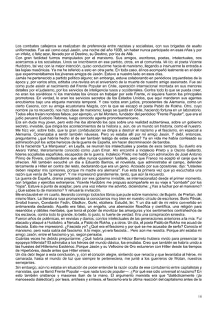Los combates callejeros se realizaban de preferencia entre nazistas y socialistas, con sus brigadas de asalto 
uniformadas. Fue así como cayó Jasón, una noche del año 1938, sin haber nunca participado en esas riñas y por 
un infeliz, o feliz azar, llevado por el Destino, su Destino, por los de Allá. 
Con gran facilidad fuimos manipulados por el marxismo. Sus amigos, escritores, poetas, intelectuales, nos 
acercamos a los socialistas. Unos se inscribieron en ese partido, otros, en el comunista. Mi tío, el poeta Vicente 
Huidobro, tal vez con la mejor intención, quiso conducirme hacia el marxismo, llegando a insinuarme la entrada a 
las logias masónicas. Ya me he referido a esto en otra parte. En todo caso, él nos acompañó lealmente en el dolor 
que experimentábamos los jóvenes amigos de Jasón. Estuvo a nuestro lado en esos días. 
Jamás he pertenecido a partido político alguno; sin embargo, estuve colaborando en periódicos izquierdistas de la 
época y, por varios años, editaba una revista en el aniversario de la muerte de nuestro amigo asesinado. Fue así 
como pude asistir al nacimiento del Frente Popular en Chile, operación internacional montada en sus menores 
detalles por el judaismo, por los servicios de inteligencia rusos y occidentales. Contra todo lo que se pueda creer, 
no eran los soviéticos ni los marxistas los únicos en trabajar por este Frente, ni siquiera fueron los principales 
promotores. En verdad, lo eran los servicios secretos de los Estados Unidos, que aquí mandaron sus agentes 
encubiertos bajo una etiqueta marxista temporal. Y casi todos eran judíos, procedentes de Alemania, como un 
cierto Casona, con su amiga ecuatoriana Magda, con la que se escapó el poeta Pablo de Rokha. Otro, cuyo 
nombre ya no recuerdo, nos hizo clase de marxismo; luego se quedó en Chile, haciendo fortuna en un laboratorio. 
Todos ellos traían nombres falsos; por ejemplo, un tal Montero, fundador del periódico "Frente Popular", que era el 
judío peruano Eudocio Rabines, luego conocido agente pronorteamericano. 
Era sin duda muy joven, pero esto me iba abriendo los ojos sobre una realidad subterránea, sobre un gobierno 
secreto, invisible, que dirigía los acontecimientos de la historia y, aún, de un mundo sin historia, como el nuestro. 
Me hizc ver, sobre todo, que la gran confabulación se dirigía a destruir el nazismo y el fascismo, en especial a 
Alemania. Comenzaba a sentir también náuseas. Pero yo estaba allí por mi amigo Jasón. Y debí, entonces, 
preguntarme ¿qué habría hecho él de ser también testigo de estas cosas? Ya en vida me había confesado su 
admiración por los actos heroicos de la guerra de España, sin hacer discriminación de bandos. 
En la hacienda "La Marquesa", en Leyda, se reunían los intelectuales y poetas de esos tiempos. Su dueño era 
Alvaro Yáñez, literariamente conocido como Juan Emar. Ahí encontré a Indalecio Prieto y a Osorio Gallardo, 
líderes socialistas españoles, escapados de la guerra. Indalecio Prieto me habló con admiración de José Antonio 
Primo de Rivera, confesándome que ellos nunca quisieron fusilarle, pero que Franco no aceptó el canje que le 
ofrecían. Allí también escuché un día a Eduardo Barrios, el novelista, que administraba el campo, defender 
tercamente a Hitler en contra del resto, declarando que era un genio. Acosado por sus opositores, dijo: "Ustedes 
deben respetar mis opiniones, porque mi madre era alemana". Fue ésta la primera vez que yo escuchaba una 
razón que venía de "la sangre". Y me impresionó grandemente, tanto, que aún la recuerdo. 
La guerra de España, drama preparado por ese gobierno invisible, se internacionalizó desde el primer momento, 
con brigadas y ejércitos extranjeros. Vicente Huidobro me propuso acompañarle en su viaje a "combatir" por los 
"rojos". Estuve a punto de aceptar, pero una voz interior me advirtió, diciéndome: ¿Vas a luchar por el marxismo? 
¿Qué sabes tú de marxismo? Y rehusé la invitación. 
Me enclaustré en mi cuarto, llevando conmigo todos los libros que pude sobre marxismo; de Bujarin, de Preñan, del 
mismo Marx. La literatura rusa promarxista la conocíamos muy bien en nuestro círculo de escritores: Boris Pilniak, 
Svolod Ivanov, Constantin Fedin, Gladkov, Gorki, etcétera. Estudié, leí. Y un día salí de mi retiro convertido en 
antimarxista declarado. Aquello era falso, un engaño, una aberración filosófica y científica, una religión para 
resentidos y débiles mentales, que tenía el poder de movilizar las amarguras y los sentimientos contrahechos de 
los esclavos, contra todo lo grande, lo bello, lo justo, lo fuerte de verdad. Era una conspiración siniestra. 
Fueron años de polémicas, en revistas y diarios, con los intelectuales de las generaciones anteriores a la mía. Fui 
atacado y ataqué a Huidobro, a Neruda, a Pablo de Rokha, y a otros. Un día, el poeta Pablo de Rokha me acusó de 
fascista. Esto me impresionó. ¿Fascista yo? ¿Qué era el fascismo y por qué se me acusaba de serlo? Conocía el 
marxismo, pero nada sabía del fascismo. A lo mejor, yo era fascista... Pero aún me resistía. Porque ahí estaba mi 
amigo Jasón, entre el fascismo y yo, según pensaba. 
Cuántas veces he debido preguntarme: ¿Qué habría pasado si Héctor Barreto hubiera vivido para presenciar la 
epopeya hitlerista? El admiraba a los héroes del mundo clásico, los emulaba. Creo que también se habría unido a 
las huestes del Hitlerismo Esotérico. Porque Jasón y su Vellocino de Oro estuvieron con Hitler desde los tiempos 
de Hiperbórea, desde antes que Hitler viniera. 
Un día debí llegar a esta conclusión, y, con el corazón alegre, sintiendo que renacía y que levantaba al héroe, mi 
camarada, hasta el mundo de luz que siempre le perteneciera, me junté a los guerreros de Wotan, nuestros 
semejantes. 
Sin embargo, aún no estaba en situación de poder entender la razón oculta de ese contubernio entre capitalistas y 
marxistas, que se llamó Frente Popular —que nada tuvo de popular—. ¿Por qué ese odio universal al nazismo? En 
esto también cristianos y masones iban de la mano. El argumento marxista era que "dialécticamente (¡la 
manoseada dialéctica!), por tesis, antítesis y síntesis, el fascismo era la última reacción del capitalismo antes de la 
14 
 