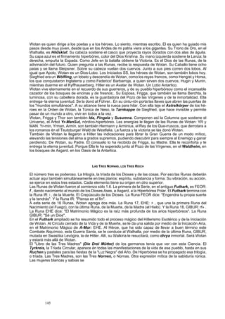 Wotan es quien dirige a los poetas y a los héroes. Lo siento, mientras escribo. El es quien ha guiado mis 
pasos desde muy joven, desde que en los Andes de mi patria viera a los gigantes. Su Trono de Oro, en el 
Walhalla, es Hlidskiaf. Su cabeza sostiene el casco que proyecta rayos dorados con dos alas de águila. 
Su capa azul es el firmamento hiperbóreo, color del Dios Krishna. Su mano izquierda sostiene la Lanza; la 
derecha, empuña la Espada. Como Jefe en la batalla obtiene la Victoria. Es el Dios de las Runas, de la 
adivinación del futuro. Quien pregunta a las Runas, recibe la respuesta de Wotan. Su Caballo tiene ocho 
patas y se llama Sleipsner. Sobre su cabeza vuelan dos cuervos. Junto a sus pies corren dos lobos. Al 
igual que Apolo, Wotan es un Dios-Lobo. Los Iniciados SS, los héroes de Wotan, son también lobos hoy. 
Siegfried era un Wólfling, un lobato y descendía de Wotan, como los reyes francos, como Hengist y Horsa, 
los que conquistaron Inglaterra y como Federico' Barbarroja, a quien sirven dos cuervos, Hugin y Munin, 
mientras duerme en el Kyffhauserberg. Hitler es un Avatar de Wotan. Un Lobo Antartico. 
Wotan vive eternamente en el recuerdo de sus guerreros, y de su pueblo hiperbóreoy como el incansable 
cazador de los bosques de encinas y de fresnos;. Su Esposa, Frigga, que también se llama Berchta, la 
luminosa, con su cabellera dorada, es la guardadora del Pozo de las Vírgenes y de la inmortalidad. Ella 
entrega- la eterna juventud. Se la donó al Führer.. En su cintu-rón porta las llaves que abren las puertas de 
los "mundos simultáneos". A su alcance tiene la rueca para hilar. Con ella teje el Astralkórper de los hé-roes 
en la Orden de Wotan, la Túnica de Neso, la Tarnkappe de Siegfried, que hace invisible y permite 
pasar de un mundo a otro, vivir en todos a la vez. 
Wotan, Frigga y Thor son también Ida, Píngala y Susumna. Componen así la Columna que sostiene el 
Universo, el Árbol Yr-ManSul, nórdico-hiperbóreo. Las energías le llegan de las Runas de Wotan: YR y 
MAN. Yr-min, Yrman, Armin, son también Hermann y Arminius, el Rey de los Que-rruscos, que derrotara a 
los romanos én el Teutoburger Wald de Westfalia. La fuerza y la victoria se las donó Wotan. 
También de Wotan le llegaron a Hitler las indicaciones para librar la Gran Guerra de un modo mítico, 
elevando las tensiones del alma a grados supremos, pudiendo descubrir para siempre al Enemigo y ganar 
perdiendo. De Wotan, su Padre. El consuelo lo ha recibido de Frigga, su Madre. Ella le reconforta y le 
entrega la eterna juventud. Porque Ella le ha esperado junto al Pozo de las Vírgenes, en el Waldheim, en 
los bosques de Asgard, en los Oasis de la Antartica. 
145 
LAS TRES NORNAS, LOS TRES REICH 
El número tres es poderoso. La trilogía, la tríada de los Dioses y de las cosas. Por eso las Runas deberán 
actuar aquí también simultáneamente en tres planos: espíritu, substancia y forma. Su vibración, su acción, 
se ejerce en estos tres estados. Cada elemento tiene su origen en otro superior. 
Las Runas de Wotan fueron al comienzo sólo 1.6. La primera de la Serie, en el antiguo Futhark, es FEOR: 
f , dando nacimiento al mundo de los Dioses Ases, a Asgard, a la Hiperbórea Polar. El Futhark termina con 
la Runa IR: i , de la Muerte. El Crepúsculo de los Dioses. La Runa FEOR dice: "Engendra tu propia suerte 
y la tendrás". Y la Runa IR: "Piensa en el fin". 
A esta serie de 16 Runas, Wotan agrega dos más. La Runa 17, EHE: + , que une la primera Runa del 
Nacimiento (el Fuego), con la última Runa, de la Muerte, de la Madre (el Hielo). Y la Runa 18, GIBUR: rf» . 
La Runa EHE dice: "El Matrimonio Mágico es la raíz más profunda de los arios hiperbóreos". La Runa 
GIBUR: "Sé un Dios". 
En el Futhark ampliado se ha resumido todo el proceso mágico del Hitlerismo Esotérico y de la Iniciación 
de Wotan. Al Círculo cerrado de la Vida y de la Muerte, se le da una salida por medio de la Iniciación Aria, 
en el Matrimonio Mágico de A-Mor: EHE. Al Héroe, que ha sido capaz de llevar a buen término este 
Combate Alquímico, esta Guerra Santa, se le conduce al Walhalla, por medio de la última Runa, GIBUR, 
mutada en Swastika Levógira, la de Hitler. Allí, su Walkiria le resucitará, como divya inmortal. Será Wotan 
y estará más allá de Wotan. 
El "Libro de las Tres Madres" (Die Drei Mütter) de los germanos tenía que ver con esta Ciencia. El 
Tyrkreis, la Tríada Circular, aparece én todas las manifestaciones de la vida de ese pueblo, hasta en sus 
Ruchen y pasteles para las fiestas de la "Luz Negra" del Año. De Hiperbórea se ha propagado esa trilogía, 
o tríada. Las Tres Madres, son las Tres Nornen, o Nornas. Otra expresión mítica de la sabiduría rúnica. 
Las mujeres blancas y sabias se 
 
