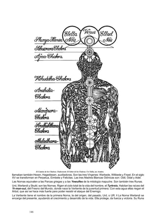 El Camino de los Chakras. Chakravarti. El Señor de los Chakras. Un Tulku, un Avatára. 
llamaban también Hexen, Hagediesen, auxiliadoras. Son las tres Vírgenes: Warbede, Wilibede y Firpet. En el siglo 
XV se transforman en Perpetua, Eimbete y Felicitas. Las tres Madres Blancas Odínicas son: Odil, Odal y Adel. 
Las Nornas equivalen a las Parcas griegas y a las Yewulfes de la mitología mapuche. Son también tres Runas. 
Urd, Werlandi y Skuld, son las Nornas. Rigen el ciclo total de la vida del hombre, el Tyrkreis. Habitan las raíces del 
Yr-man-sul, del Fresno del Mundo, donde nace la Vertiente de la juventud primera. Con esta agua ellas riegan el 
Árbol, que así se hace más fuerte para poder resistir el ataque del Enemigo. 
La Vertiente tiene el nombre de la primera Norna, la del origen, del pasado, Urd, o UR: fl La Norna Werlandi se 
encarga del presente, ayudando al crecimiento y desarrollo de la vida. Ella protege, da fuerza y victoria. Su Runa 
146 
 