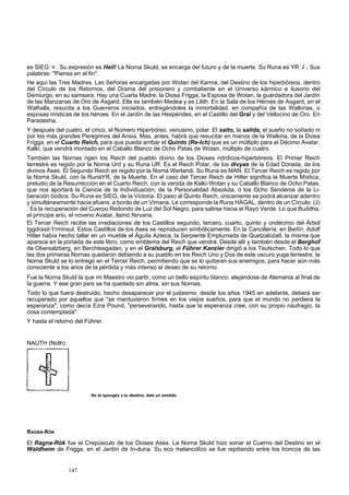 es SIEG: h . Su expresión es Heil! La Norna Skuld, se encarga del futuro y de la muerte. Su Runa es YR: i . Sus 
palabras: "Piensa en el fin". 
He aquí las Tres Madres. Las Señoras encargadas por Wotan del Karma, del Destino de los hiperbóreos, dentro 
del Círculo de los Retornos, del Drama del prisionero y combatiente en el Universo kármico e ilusorio del 
Demiurgo, en su samsara. Hay una Cuarta Madre, la Diosa Frigga, la Esposa de Wotan, la guardadora del Jardín 
de las Manzanas de Oro de Asgard. Ella es también Medea y es Lilith. En la Sala de los Héroes de Asgard, en el 
Walhalla, resucita a los Guerreros iniciados, entregándoles la inmortalidad, en compañía de las Walkirias, o 
esposas místicas de los héroes. En el Jardín de las Hespérides, en el Castillo del Gral y del Vellocino de Oro. En 
Paradesha. 
Y después del cuatro, el cinco, el Número Hiperbóreo, venusino, polar. El salto, la salida, el sueño no soñado ni 
por los más grandes Peregrinos del Ansia. Mas, antes, habrá que resucitar en manos de la Walkiria, de la Diosa 
Frigga, en el Cuarto Reich, para que pueda arribar el Quinto (Re-Ich) que es un múltiplo para el Décimo Avatar, 
Kalki, que vendrá montado en el Caballo Blanco de Ocho Patas de Wotan, múltiplo de cuatro. 
También las Nornas rigen los Reich del pueblo divino de los Dioses nórdicos-hiperbóreos. El Primer Reich 
terrestre es regido por la Norna Urd y su Runa UR. Es el Reich Polar, de los divyas de la Edad Dorada, de los 
divinos Ases. El Segundo Reich es regido por la Norna Werlandi. Su Runa es MAN. El Tercer Reich es regido por 
la Norna Skuld, con la RunaYR, de la Muerte. En el caso del Tercer Reich de Hitler significa la Muerte Mística, 
preludio de la Resurrección en el Cuarto Reich, con la venida de Kalki-Wotan y su Caballo Blanco de Ocho Patas, 
que nos aportará la Ciencia de la Individuación, de la Personalidad Absoluta, o los Ocho Senderos de la Li-beración 
búdica. Su Runa es SIEG, de la Victoria. El paso al Quinto Reich, únicamente se podrá alcanzar adentro 
y simultáneamente hacia afuera, a bordo de un Vimana. Le corresponde la Runa HAGAL, dentro de un Círculo: (J) 
. Es la recuperación del Cuerpo Redondo de Luz del Sol Negro, para salirse hacia el Rayo Verde. Lo que Buddha, 
el príncipe ario, el noveno Avatar, llamó Nirvana. 
El Tercer Reich recibe las irradiaciones de los Castillos segundo, tercero, cuarto, quinto y undécimo del Árbol 
Iggdrasil-Yrminsul. Estos Castillos de los Ases se reproducen simbólicamente. En la Cancillería, en Berlín, Adolf 
Hitler había hecho tallar en un mueble el Águila Azteca, la Serpiente Emplumada de Quetzalcóatl, la misma que 
aparece en la portada de este libro, como emblema del Reich que vendrá. Desde allí y también desde el Berghof 
de Obersalzberg, en Berchtesgaden, y en el Gralsburg, el Führer Kanzler dirigió a los Teutschen. Todo lo que 
las dos primeras Nornas quedaron debiendo a su pueblo en los Reich Uno y Dos de este oscuro yuga terrestre, la 
Norna Skuld se lo entregó en el Tercer Reich, permitiendo que se lo quitaran sus enemigos, para hacer aún más 
consciente a los arios de la pérdida y más intenso el deseo de su retorno. 
Fue la Norna Skuld la que mi Maestro vio partir, como un bello espíritu blanco, alejándose de Alemania al final de 
la guerra. Y ese gran país se ha quedado sin alma, sin sus Nornas. 
Todo lo que fuera destruido, hecho desaparecer por el judaismo, desde los años 1945 en adelante, deberá ser 
recuperado por aquellos que "se mantuvieron firmes en los viejos sueños, para que el mundo no perdiera la 
esperanza", como decía Ezra Pound, "perseverando, hasta que la esperanza cree, con su propio naufragio, la 
cosa contemplada". 
Y hasta el retorno del Führer. 
NAUTH (Noth) 
No te opongas a tu destino, dale un sentido. 
RAGNA-RÓK 
El Ragna-Rók fue el Crepúsculo de los Dioses Ases. La Norna Skuld hizo sonar el Cuerno del Destino en el 
Waldheim de Frigga, en el Jardín de In-duna. Su eco melancólico se fue repitiendo entre los troncos de las 
147 
 