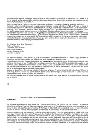 encinas patriarcales, de los fresnos, hasta alcanzar el antiguo cielo, poco antes de su derrumbe. ¡Oh, Dioses, es el 
fin de Asgard, tan llena de Castillos brillantes, de manzanas doradas, de animales amables, que hablaban con los 
héroes! ¡Y esas frutas de antaño...! 
El sonido del Cuerno Fatídico produce consternación en Asgard, porque los divyas se acuerdan del Eterno 
Retorno y saben que todo se volverá a repetir, que es imposible escapar al Destino, a Rók. Un Círculo se cierra. El 
melancólico declinar de la luz indica la entrada en un Sandhya, seguido por un Sandhyansa. Los divinos sab 
en 
que van a morir sin morir. Caerán en sueño, en los hielos del Polo. Los cuervos los cuidarán, los devorarán, como 
en las Torres parsis del Silencio, como en el Castillo del Silencio. Sólo los héroes convertidos en lobos se 
mantendrán vigilantes y a la espera. Los divyas hiperbóreos han muerto, han desaparecido, se están renovando 
en las vertientes subterráneas del fuego. De allí volverán rejuvenecidos, como el Ave Fénix. Pero los Diose 
s han 
muerto, han entrado en un largo sueño. El Führer se fue, el Führer duerme. Únicamente los héroes continuarán 
combatiendo en las tinieblas de la noche, hasta que ellos también deban partir. ¿Serán capaces de soportar las 
horribles sombras del Sandhya y del Sandhyansa? 
alvo la Esposa, 
a. 
s. Todos, salvo Ella, que únicamente ha cambiado el ritmo de su Danza. Frigga, Berchta, la 
uminosa, ha sido transformada por el Demiurgo en la negra Kalki, la Destructora. 
biendo aceptar su ley 
un sol distinto logra apenas cruzar con su luz las espesas 
Dom inate a ti mismo y asi con tr tarás los poderes del enemigo. 
OTRA RONDA 
a Primera Hiperbórea se sitúa fuera del Cosmos demiúrgico y del Círculo de los Círculos. La Segunda 
rbórea, el Satya-Yuga y el Dwapara-Yuga, no tiene lugar en la Tierra física tal como la conocemos hoy. Ni la 
on en naves 
s el tiempo de la Gran Disolución. ES 
Todos los otros mueren: 
Han, Yama, Kuber 
¡Y aún el despierto Ojo 
de Indra se cierra! 
LL 
o dicen losTantra 
También los divinos, los Dioses Hiperbóreos, que han entrado a combatir dentro del Universo recurrente del Uno, 
Jehová, del Señor de las Tinieblas, han quedado prisioneros de su Eterno Retorno, de 
kármica, cíclica. El primero en morir será el dulce Baldur. Junto a su pira funeraria, Wotan se acerca a despedirlo. 
Le susurra unas palabras al oído, que nadie nunca logrará conocer. Es un gran Misterio. Tal vez fuera una Runa. 
La de la Muerte y de la promesa de la Resurrección. 
Luego, el Lobo Fenrir los devora a todos, incluyendo a Wotan. Y deviene la Era del Lobo, la del Hierro, el 
Kali-Yuga, la más sombría. La Danza de Kali, donde 
capas de oscuridad. Hasta que todo sea destruido. 
La música que se escucha en el Crepúsculo de los Dioses, es sin duda la de Wagner. El la presintió en la memoria 
de su sangre. 
IS 
o 
L 
Hipe 
Edad de Oro, ni la de Plata. Únicamente el Treta-Yuga, la Edad de Bronce, sucederá aquí, con los Avatares de 
Rama, de Krishna y con el mestizaje de los divinos Ases, de los Vanes y de los semidivinos viras. 
Cuando hablamos de "extraterrenos", no lo hacemos, por supuesto, como se cree hoy bajo la tuición judía. Los 
que aquí "vinieron de otros astros" los Ases, los Tuathas de Dannan, los Nephelin, no llegar 
espaciales y otros vehículos parecidos. Sin duda vinieron de fuera, o puede que de dentro, pero no se valieron de 
esos burdos y extraños medios. Ellos no necesitaban de "platillos voladores". Les bastaba con la simultaneidad de 
la conciencia, absorbiendo la substancia de cada plano y revistiéndose con ella. En verdad, han llegado de un 
Universo que, aún cuando está muy lejos, se halla en la "otra mitad de nuestros sentidos". Y, si a veces los hemos 
visto como si fueran redondos, como Discos de Luz, débese a que no poseemos ya el órgano que nos permita 
148 
 