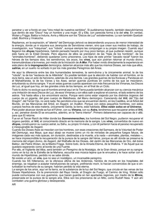 penetrar y ver a fondo en esa "otra mitad de nuestros sentidos". Si pudiéramos hacerlo, también descubriríamos 
que dentro de ese "Disco" hay un hombre y una mujer. El y Ella, con parecida forma a la del vira. En verdad, 
Wotan y Frigga, Baldur e Induna, Avris y Allouine son los "Discos de Luz" extraterrestres. Lo son también Quetzal-cdatl, 
Bochica y Virakocha. 
Repitamos, en la expiración, el "aliento" del Demiurgo-Jehová va descendiendo ampíanos de menor intensidad de 
la energía, donde ya ni siquiera sus Jerarquías de Servidores vienen, sino que crean sus medios de trabajo, de 
investigación, sus "máquinas", sus "robots", aunque siempre las compongan a su propia imagen. Cuando aquí 
llegaron los divyas hiperbóreos, habrán pensado hacerlo por muy poco tiempo, el que pudieran resistir, aunque 
esto fuera en la Edad Dorada. Pero algunos de ellos se prendaron de las "hijas de los hombres", de los 
"animales-hombres", debiendo quedarse como prisioneros. Los hijos de este primer "pecado racial" fueron los 
héroes de los tiempos idos, los semidivinos, los aryos, los viras, que aún podrían retornar al mundo divino, 
transmutándose a la inversa, por medio de la Iniciación de A-Mor. Por haber vivido directamente la experiencia en 
este plano de la impregnación demiúrgica, deberían alcanzar más alto que los mismos Dioses, ser más que ellos, 
salirse, en un sueño no soñado ni por los más grandes Peregrinos del Ansia. 
He aquí la diferencia entre las dos humanidades terrestres, la semi-divina y la únicamente animal, la de los 
"robots", la de los "esclavos de la Atlántida". Es posible también que la elección de h 
abitar con el hombre, en la 
dura tierra, sea un acto de heroísmo, además de una derrota. Las grandes guerras de los Koravas y Pandavas en 
el Mahabharata, la de los Vanes y los Ases, serían guerras punitivas en contra de los que se mezclaron, 
enturbiando su divina sangre. Y es en estas guerras cuando aparecen con más frecuencia los Vimanas, los Discos 
de Luz, al igual que hoy, en las grandes crisis de los tiempos, en el final de un Ciclo. 
Todo lo dicho no excluye que el hombre-animal aquí en la Tierra pueda también alcanzar con su ciencia mecánica 
una imitación de esos Discos de Luz, de esos Vimanas y con ellos salir a explorar el co 
smos, el lado externo de los 
astros. ^Irá hasta ellos y los encontrará vacíos. Porque será como estar viajando por los distintos órganos del 
cuerpo de un gigante, del gran cuerpo de Melothesia, del Manu demiúrgico. Careciendo del Vril, del "Ojo del 
Dragón", del Tercer Ojo, no verá nada. No percibirá a los que se encuentran dentro, en los Castillos, en el Árbol del 
Mundo, en las Manzanas del Árbol, en Asgard, en Avallon. Porque con estos pequeños hombres, con estos 
cuerpos hechos de esta materia, únicamente Gerda, la tierra, está habitada. Ellos están solos en el Universo. 
Para poder alcanzar donde se fue el Führer, con su Vimana, con su Astra, tendremos que recuperar antes el Vril, 
y, así, penetrar donde El se encuentra, adentro, en la "tierra interior". Primero deberemos ser capaces de ir allá; 
para que El retorne. 
Fue en el Tercer Reich de Hitler donde los Sonnenmenschen, los hombres del Sol Negro, pudieron recuperar el 
órgano perdido, el Vr 
il, el conocimiento directo en la memoria de la sangre. Los viras, convertidos de nuevo en 
divyas, construyeron su cuerpo astral, su Sáhu, su propio Vi-mana, y con él partieron hacia el paraíso recuperado 
e inexpugnable de Asgard. 
Cuando los Dioses Ases se mezclan con los hombres, con esas creaciones del Samsara, de la Voluntad de Poder 
del Demiurgo, esa Maya, q 
ue aquí abajo se mueve como un río de miríadas de pequeños fuegos fatuos, de 
imágenes cada vez más opacas, sin duración, destinadas a la muerte, a la nada —animales, plantas, metales—, 
se hace imprescindible la recuperación de la pureza de la sangre del héroe, porque es allí donde se preserva la 
memoria del origen divino, de Asgard, del Walhalla de los Dioses, del Jardín de las Manzanas de Oro, del dulce 
Baldur, del Padre Wotan, de la Madre Frigga. Sobre todo, de la Amada Eterna, de la Walkiria. Y de Aquel que se 
quedara esperando como al borde de una Fuente. 
Por ello, el Vigilante del Alba, será también un Peregrino de la Nostalgia, de la Gran Ansia; porque en su sangre, 
como en la luz de la Estrella de la Mañana, escuch 
a esa música lejana que le envuelve y le hace soñar con el 
mundo de Hiperbórea, perdido no se sabe dónde. 
No existe un ario, un vira, que no sea un nostálgico, un incansable peregrino. 
Cuando los SS hitlerianos, en la ofensiva última 
de las Ardennes, heridos de muerte en los hospitales del 
enemigo, se negaban a aceptar transfusiones de sangre, prefiriendo morir, lo 
hacían convencidos de que si en-ego, 
turbiaban la memoria de su sangre, habrían perdido la vida eterna. 
La sangre de los arios, aquí en la tierra, es la substancia de la luz del Sol Negro, que circula en las venas de los 
Dioses Hiperbóreos. Es la premonición del Rayo Verde, el Dragón de Fu 
el Camino de Iring. Wotan sólo 
puede comunicarse con sus guerreros, que hacen guardia en tan apartadas regiones, por medio de la Minne, 
preservada en la pureza de la sangre aria. Ellos son los prisioneros de un Mito, como Rudolf Hess. Y aún ahí 
combaten una guerra gloriosa y desesperada. 
AR 
149 
 