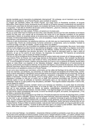 derrota inevitable que le impondría el proletariado internacional". Sin embargo, era el marxismo que se estaba 
aliando con el capitalismo, en el Frente Popular, para combatir al nazismo. 
La imagen del candidato chileno del Frente Popular, que luego fuera el Presidente triunfante, el burgués 
latifundista, Pedro Aguirre Cerda, levantando el puño cerrado en el saludo marxista y sosteniendo sus guantes en 
el mismo puño, para tratar de disimular el gesto, era revelador del fraude, de la hipocresía aceptada por comunistas 
y burgueses. Y todo ello en beneficio de la lucha contra el fascismo. ¿Qué era, entonces, ese fascismo capaz de 
arrastrar a tales aberraciones a sus enemigos? 
Comencé a analizar con más cuidado. Primero, al nazismo en mi propio país. 
No soy yo quien deba hacer la historia de esos años, esas décadas oscuras que han sido olvidadas en la historia 
política de este país, aún cuando allí se encuentren las raíces de lo que después sucediera en los partidos 
conservador y liberal, en el partido radical, en la democracia cristiana, en la unidad popular y hasta en las fuerzas 
armadas. El democratacristiano Eduardo Frei, como el socialista y masón Salvador Allende, fueron productos de 
esos tiempos y de esos acontecimientos. 
Chile es un país de terremotos, de cataclismos telúricos, por ello todo aquí es impermanente, nada dura mil años, 
ni siquiera diez. Pronto las construcciones humanas comienzan a erosionarse, como la montaña. También la 
memoria es frágil. Con ella, los ideales. ¿Quién es aquí fiel a sus ideales? 
A propósito de Eduardo Frei, fue mi profesor de castellano en el Instituto de Humanidades. Muy joven, hacía estos 
cursos en ese colegio para poder financiar sus estudios de abogado. Luego, viajó a Italia. A su regreso, le encontré 
una vez en un tranvía que subía por la Alameda de las Delicias, nuestra avenida principal. íbamos de pie y 
afirmados en los colgadores que pendían del techo. Con gran interés le interrogué sobre su viaje y sobre el 
fascismo, al que yo me oponía en esos tiempos. Su respuesta me sorprendió: "El Fascismo es sumamente 
interesante, algo serio, que no puede ser tratado a la ligera". 
Frei fue uno de los fundadores de la Falange Nacional (el nombre habrá sido tomado de la Falange española, de 
José Antonio Primo de Rivera), de la que luego derivara la Democracia Cristiana. Otro fundador fue Bernardo 
Leighton, a quien, pasando los años, debí recibir en Viena, como Ministro del Interior del gobierno del Presidente 
Frei. Yo era Embajador en Austria. Leighton venía fascinado con Franco y con su gobierno en España, donde había 
estado en visita oficial. Los orígenes, en las "décadas olvidadas", seguían trabajando en el subconsciente de 
algunos, produciendo una dicotomía dolorosa. En los años más lejanos, a los jóvenes de entonces, esto nos habría 
parecido hipocresía. Me era difícil comprender al cristianismo y al fascismo juntos, como difícil se me hizo aceptar 
el comunismo y el capitalismo unidos en el Frente Popular. 
Es así como esos nazistas que marchaban uniformados por las calles del Santiago de los años treinta, haciendo 
sonar sus marchas, sus tambores, sus canciones, en medio de bosques de banderas de la Patria Vieja, comba-tiendo 
a pecho descubierto y blandiendo como principal arma sus puños y las hebillas de sus cinturones, donde se 
grababa el rayo, réplica de las SS del nazismo germano, empezaron a despertar mi admiración. Allí no había 
doblez ni hipocresía. También eran héroes, como mi amigo Jasón; como él, directos, viriles, valientes y estaban 
dispuestos a entregar su vida por un sueño, por un ideal. Sus canciones anunciaban que "la lucha de clases 
fratricida (sobre la que se edificaba el marxismo atomizante) sería un mal recuerdo del ayer", porque ellos 
pretendían "forjar en un solo pueblo al hijo del palacio y del taller". Para lograrlo estaban dispuestos "a dar la vida, 
cuando llegara la ocasión". 
Al recordar ahora estas canciones, también vienen á mi memoria sus melodías y no puedo dejar de entonarlas 
aquí, despacio, mientras escribo estas líneas, en el Chile de 1983, que ya no reconozco, porque pareciera más 
bien ser un país enemigo, patria sin ideales, sin destino, materializada, empobrecida en el alma de las 
generaciones, olvidada de toda tradición, de toda virilidad. Y las lágrimas llegan con el recuerdo, como vendrán a 
los ojos de los viejos combatientes del mundo, al revivir los tiempos de gloria, de sueños, de esperanzas. ¡Y los 
símbolos y canciones del combate! 
Sí, esa juventud fue lo mejor que alguna vez Chile tuvo. Procedía de todos los rincones de esta larga tierra, juntaba 
a "los hijos del palacio y del taller", porque "la lucha de clases fratricida" había sido superada, "fundida en el yunque 
de otra vida" y, así, se estaba realizando, aún sin saberlo, un soberbio homenaje al genio de Nicolás Palacios, 
pues, "su raza chilena" se estaba creando al fin, en amalgama sutil, generosa, por gracia del Espíritu llegado de un 
centro lejano y no lejano del mundo, del corazón de la tierra, de Alemania, nación que tanto ha tenido que ver con 
nuestra historia. Porque si Hitler no hubiera existido, nada de esto habría sido posible, en ninguna parte del mundo. 
Y las Tropas de Asalto cantaban: "Cuando el alma está bien sana y el cuerpo lo está también, debe haber una 
ilusión, debe haber una mujer... Y sepamos dar la vida cuando llegue la ocasión...". 
Fue así como esa Falange —la verdadera— de jóvenes chilenos cumplió su juramento y supo dar su vida, aunque 
tal vez ésa (como siempre) no fuera la ocasión. Creían que su "sangre salvaría a Chile". ¿Lo salvó? ¡Dioses míos! 
¿Quién se acuerda hoy de esos sesenta muchachos, de esos nazistas, que hace cuarenta y cinco años entregaron 
sus vidas "para salvar a Chile", siendo masacrados a mansalva, como si contra ellos se hubiera desatado la furia 
15 
 