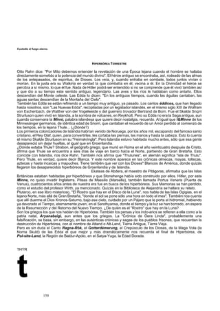 Custodia el fuego eterno. 
HIPERBÓRE ERRESTRE 
Otto Rahn dice: "Por Mito debemos entende Época lejana cuando el hombre se hallaba 
directamente sometido a la potencia del mundo divino". El héroe antiguo se encontraba, así, rodeado de las almas 
sido construido por ellos. Hitler, por esta 
Minne, no quiso invadir Inglaterra. Piteas d 
HYR t 
A T 
r la revelación de una 
de los antepasados, de espíritus, de Dioses. Los veía, y, cuando entraba en combate, todos juntos vivían o 
morían. En la justa era su Walkiria en verdad la que combatía en él, vecina a él. En la Divinidad el héroe se 
percibía a sí mismo, lo que él fue. Nada de Hitler podrá ser entendido si no se comprende que él vivió también así 
y que dio a su tiempo este sentido antiguo, legendario. Las aves y los ríos le hablaban como antaño. Ellos 
descendían del Monte celeste. Las Edda lo dicen: "En los antiguos tiempos, cuando las águilas cantaban, las 
aguas santas descendían de la Montaña del Cielo". 
También las Edda se están refiriendo a un tiempo muy antiguo, ya pasado. Los cantos éddicos, que han llegado 
hasta nosotros, son "Las Nuevas Edda", recopiladas por un legislador islandés, en el mismo siglo XIII de Wolfram 
von Eschenbach, de Walther von der Vogelweide y del guerrero trovador Bertrand de Born. Fue el Skalde Snqrri 
Strurluson quien vivió en Islandia, a la sombra de volcanes, en Reykholt. Pero su Edda no era la Saga antigua, aun 
cuando conservara la Minni, palabra islandesa que quiere decir nostalgia, recuerdo. Al igual que l&Minne de los 
Minnesánger germanos, de idéntica edad de Snorri, que cantaban el recuerdo de un Amor perdido al comienzo de 
los tiempos, en la lejana Thule... (¿Dónde?) 
Los primeros colonizadores de Islandia habrían venido de Noruega, por los años mil, escapando del famoso santo 
cristiano, el Rey Olaf, quien, para convertirles, les cortaba las piernas, las manos y hasta la cabeza. Esto lo cuenta 
el mismo Skalde Strurluson en su "Heimskringla". Pero Islandia estuvo habitada mucho antes, sólo que esa gente 
desapareció sin dejar huellas, al igual que en Groenlandia. 
¿Dónde estaba Thule? Strabon, el geógrafo griego, que murió en Roma en el año veinticuatro después de Cristo, 
afirma que Thule se encuentra a seis días de viaje en barco hacia el Norte, partiendo de Gran Bretaña. Esto 
coincide con Islandia, nos dice Rahn. También nos afirma que "Thulunes", en alemán significa "isla de Thulu". 
Pero Thule, en verdad, quiere decir Blanca. Y este nombre aparece en las crónicas olmecas, mayas, toltecas, 
aztecas y hasta incaicas y mapuches. Tiene también que ver con los Dioses" Blancos de América, donde quizás 
llegaron los desaparecidos hiperbóreos de Groenlandia y de Islandia. 
Ekateas de Abdera, el maestro de Pitágoras, afirmaba que las Islas 
Británicas estaban habitadas por hiperbóreos y que Stonehenge había 
e Massilis (Marsella), también llamada Portus Veneris (Puerta de 
Venus), cuatrocientos años antes de nuestra era fue en busca de los hiperbóreos. Sus Memorias se han perdido, 
como el estudio del profesor Wirth, ya mencionado. Quizás en la Biblioteca de Alejandría se hallara su relato. 
Plutarco, en ese libro misterioso, "El Rostro que hay en el Disco de la Luna", nos habla de las Islas Ogigias, en el 
lejano Norte, más allá de Gran Bretaña, "donde el sol se pone sólo una hora en todo el mes". También nos cuenta 
que allí duerme el Dios Kronos-Saturno, bajo ese cielo, cuidado por un Pájaro que le porta el hidromiel, habiendo 
ya devorado el Tiempo, eternamente joven, en el Sandhyansa, donde el tiempo y la luz se han borrado, en espera 
de la Resurrección y del Retorno del Nuevo Tiempo. ¿De quién es el "Rostro" que hay en la Luna? 
Son los griegos los que nos hablan de Hiperbórea. También los persas y los indo-arios se refieren a ella como a la 
patria natal, Aryanabaigi, aun antes que los griegos. La "Crónica de Oera Linda", probablemente una 
falsificación, se basa, sin embargo, en las auténticas crónicas y sagas de los pueblos frisones, que recuerdan la 
destrucción de Hiperbórea, con el nombre de Atland o Alt-Land, Tierra Antigua, Tierra Vieja. 
Pero es sin duda el Canto Ragna-Rók, el Gotterdámerung, el Crepúsculo de los Dioses, de la Maga Vola (la 
Norna Skuld) de las Edda el que mejor y más dramáticamente nos recuerda el final de Hiperbórea, de 
Pol-site-Land, la Región de Baldur-Apolo, en el Satya-Yuga, la Edad Dorada. 
T 
150 
 