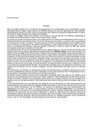 erte. 
Allá, en la región re 
Hiperbórea terrenal. Seg 
151 
EL FUEGO 
norpolar, en un continente hoy desapa cido, con un clima parejo, con un sol benigno, surge la 
ún Jurgen Spanuth, la Atlántida platónica se sitúa allí, gobernada por reyes gemelos, 
No temas a la mu 
desapareciendo cuando el cometa, que en el mito griego sería Paethon, se aproxima peligrosamente a la tierra. 
Hoy lo llaman Halley. Basileia es la capital de la Atlántida. 
Yo pienso en edades mucho más retiradas en e l tiempo y 
creo en más de una Atlántida, repitiéndose el 
hundimiento en el Eterno Retorno, dentro de un tiem po circula 
r, espiral. 
Aún antes que vinieran los primeros hielos, en la región del Polo, en el plano de la materia física del Demiurgo, se 
instalan los hombres y las mujeres divinos. Tal vez no sea más que una pareja, o un hombre solo. La penetración 
en la materia de un Ases o un Vanes. Ya hemos visto que el número es asunto posterior y va en relación directa 
con la involución y la decadencia. Su estatura será gigantesca. Luego vendrá el número y la sangre, como un 
fluido no completamente material, donde se guarda la Memoria y circula el Fuego del Vril, que permite 
comunicarse con los que se quedaron al "otro lado". 
Los atributos físicos de la raza /Irya-Hiperbórea nos son desconocidos hoy. Tal vez los que se han fijado para 
Buddha podrían darnos alguna idea lejanamente aproximada. En el Majhima-nikayo se enumeran treinta y dos 
atributos de la raza arya: Dos metros de altura; mentón y pecho de león; las espaldas rectas y bien formadas. La 
estatura del cuerpo corresponde al de sus brazos abiertos. Largos dedos, finas piernas, manos venosas, pies bien 
arqueados. El color de la piel es dorado, es lisa y seca, de modo que ni el polvo ni el sudor permanecen en ella. 
Frente amplia, abombada, voz armoniosa, dentadura pareja, muy blanca, sin intersticios. Al caminar, lo hace 
erguido, en línea recta, ni muy despacio ni muy rápido. La parte inferior del cuerpo del noble aryo no oscila cuando 
marcha. Al mirar, lo hace de frente. Se sienta con compostura, sin abandonar el cuerpo. No hace movimientos 
inútiles con las manos o con los pies, no cruza las piernas, no apoya el mentón sobre la mano. (Podemos ver que 
no se sienta en la posición llamada "del loto", de los hindúes mezclados de hoy, tan semejante a la del mono. Sus 
posturas son las rúnicas). Su voz es clara e inteligible, concisa y determinada, profunda y sonora. Es siempre 
calmo. 
Esta descripción, sin embargo, no corresponde de lleno a la raza hiperbórea, es posterior, teniendo que ver con 
los arios ya establecidos en India y de seguro mezclados con las razas nativas de color. El Hiperbóreo es rubio y 
de ojos azules. La descripción nos pinta a un ario de ojos muy negros. 
De Buddha se dice, además, que sus brazos extendidos alcanzaban hasta más abajo de las rodillas y se le 
esculpe con una protuberancia en el cráneo (¿el "órgano" perdido?). Signos extraños que se dan como una indi-cación 
de divinidad. También a los merovingios se les señala con un signo chocante, una crin de jabalí en la 
espalda y una cruz roja bajo el corazón. Se les decribe así para indicar el atributo divino de la realeza, algo no hu-mano. 
En la Hiperbórea polar a que nos referimos, sus habitantes aún son los divinos. La mujer nacida quinta en una 
familia hiperbórea es la que preserva la cualidad del Vril, que también es ER. Posee el órgano de comunicación 
con los mundos simultáneos, con los Siddhas, de quienes los hiperbóreos son sus representantes, sus 
Adelantados en la tierra, en Gerda. La mujer enseña y practica el culto del A-Mor Mágico, que permitirá la 
individuación, la resurrección en la Personalidad Absoluta. Además, custodia el Gral, ese carbunclo que se 
encarnó en la tierra junto con los mismos hiperbóreos y donde se halla inscrita la sabiduría rúnica de la 
inmortalidad, la historia del pasado de la raza, del origen y del mundo primigenio, de la Patria Nupcial. De allá han 
venido los hiperbóreos, entrando a este Círculo de los Círculos por un "repliegue topológico", por la "Ventana de 
Venus", o por un "clic" de la Mente. Sin ese recuerdo, sin esa memoria, todo se habría 
 