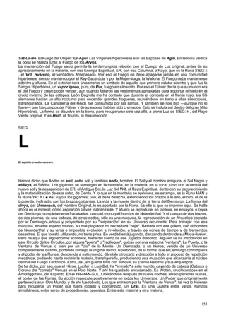 Sat-Ur-No. El Fuego del Origen: Ur-Agni. Las Vírgenes hiperbóreas son las Esposas de Agni. En la India Védica 
la boda se realiza junto al Fuego de los Aryos. 
La mantención del Fuego sacro permite la ininterrumpida relación con el Cuerpo de Luz original, antes de su 
aprisionamiento en la materia, con esa Energía Espiritual, ER, con esa Columna, o Rayo, que es la Runa SIEG:  
, el Vril. Hvareno, el verdadero Antepasado. Por eso el Fuego no debe apagarse jamás en una comunidad 
hiperbórea, siendo mantenido por el Rey-Sacerdote y por la Mujer-Maga, la Walkiria. El Fuego debe mantenerse 
adentro y afuera. En el exterior será únicamente un símbolo de aquello que primero estaba adentro y que fue la 
Sangre Hiperbórea, un vapor ígneo, puro, de Pur, fuego en sánscrito. Por eso el Führer decía que su mundo era 
el del Fuego y creyó poder vencer, aun cuando faltaron las vestimentas apropiadas para soportar el hielo en el 
crudo invierno de las estepas. León Degrelle me ha contado que durante el combate en el frente ruso, los SS 
alemanes hacían un alto nocturno para encender grandes hogueras, reuniéndose en torno a ellas silenciosos, 
transfigurados. La Cancillería del Reich fue consumida por las llamas. Y también se nos dijo —aunque no lo 
fuere— que los cuerpos del Führer y de su esposa habían sido cremados. Esto se incluía así dentro del gran Mito 
Hiperbóreo. La forma se disuelve en la tierra, para recuperarse otra vez allá, a plena Luz de SIEG: h , del Rayo 
Verde original. Y es Heil!, el Triunfo, la Resurrección. 
SIEG 
L 
El espíritu creador vencerá. 
Hemos dicho que Andes es anti, antu, sol, y también anda, hombre. El Sol y el Hombre antiguos, el Sol Negro y 
eldivya, el Siddha. Los gigantes se sumergen en la montaña, en la materia, en la roca, junto con la venida del 
nuevo sol y la desaparición de ER, el Antiguo Sol, la Luz del Vril, el Rayo Espiritual. Junto con su oscurecimiento 
y la materialización de este astro, de Gerda. Y lo que en la montaña se aprisiona, se estampa, es la Runa MAN y 
la Runa YR: T l ■ Así vi yo a los gigantes; uno, el de la derecha, extendiendo los brazos a lo alto, el otro, el de la 
izquierda, inclinado, con los brazos colgantes. La vida y la muerte dentro de la tierra del Demiurgo. La forma del 
divya, del Urmensch, del Hombre Original, le es aportada por la Runa. Es ella la que se imprime aquí. Se halla 
ahora en el mineral, como aspiración tal vez inalcanzable. Y afuera se reproduce, en tanteos, en ensayos, o copia 
del Demiurgo, completamente fracasados, como el mono y el hombre de Neanderthal. Y el cuerpo de dos brazos, 
de dos piernas, de una cabeza, de cinco dedos, sólo es una máquina, la reproducción de un Arquetipo copiado 
por el Demiurgo-Jehová y proyectado por su "respiración" en su Universo recurrente. Para trabajar con esa 
máquina, en este espeso mundo, su mal plagiador no necesitará "bajar'. Bastará con ese golem, con el hombre 
de Neanderthal y su lenta e imposible evolución e involución, a través de eones de tiempo y de tremendos 
desastres. El que lo está utilizando, no tiene prisa. En verdad está jugando, danzando dentro de su Maya-Ilusión. 
Pero he aquí que algo enorme acontece, fuera del sueño de ese Jugador diabólico. Alguien se ha introducido en 
este Círculo de los Círculos, por alguna "puerta" o "repliegue", quizás por una estrecha "ventana". La Puerta, o la 
Ventana de Venus, o bien por un "clic" de la Mente. Un Derrotado, o un Héroe, venido de un Universo 
completamente distinto, portando consigo el original divino, hiperbóreo, de la forma, que el Demiurgo corrompiera 
y el poder de las Runas, desciende a este mundo, dándole otro cariz y dirección a todo el proceso de repetición 
mecánica, pudiendo hasta redimir la materia, transfigurarla, produciendo una mutación que alcanzaría al núcleo 
central del Fuego Tectónico. Entra, así, en guerra total con Jehová, su Eterno Retorno y sus Arquetipos. 
Se ha dicho, por eso, que el Héroe, Lucifer, o Luci-Bel, ha "entrado" a este mundo, cayendo de cabeza (Cabeza o 
Corona del "cometa" Venus) en el Polo Norte. Y ahí ha quedado encadenado. Es Wotan, crucificándose en el 
Árbol Iggdrasil, del Espanto. En el YR-MAN-SUL. Liberándose después de nueve noches, al recuperar las Runas, 
el poder de las Runas. Su acción repercute positivamente en todos los Universos. Un Poder que originalmente 
pertenecía a un Otro Mundo, y de ahí fue robado. Los que entraron por la "Ventana de Venus", tal vez lo hicieran 
para recuperar un Poder que fuera robado y corrompido, un Gral. Es una Guerra entre varios mundos 
simultáneos, entre seres de procedencias opuestas. Entre esta materia y otra materia. 
153 
 