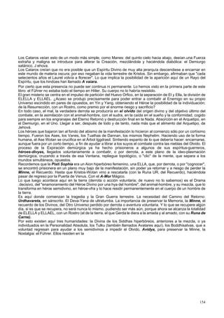 Los Cataros veían esto de un modo más simple, como Manes: del quinto cielo hacia abajo, deeían.una Fuerza 
extraña y maligna se introduce para alterar la Creación, mezclándola y haciéndola diabólica: el Demiurgo 
satánico, J ehova. 
Los Cataros creían que no era posible que un Espíritu Divino de muy alta jerarquía descendiese a encarnar en 
este mundo de materia oscura; por eso negaban la vida terrestre de Kristos. Sin embargo, afirmaban que "cada 
setecientos años el Laurel volvía a florecer". Lo que implica la posibilidad de la aparición aquí de un Rayo del 
Espíritu, que los hindúes han llamado A vaíara. 
Por cierto que esta presencia no puede ser continua ni permanente. Lo hemos visto en la primera parte de este 
libro: el Führer no estaba todo el tiempo en Hitler. Su cuerpo no lo habría resistido. 
El gran misterio se centra en el impulso de partición del Huevo Orfico, en la separación de El y Ella, la división de 
ELELLA y ELLAEL. ¿Acaso se produjo precisamente para poder entrar a combatir al Enemigo en su propio 
Universo escindido en pares de opuestos, en Yin y Yang, obteniendo el Héroe la posibilidad de la individuación; 
de la Resurrección, con un Rostro, como premio por el enorme riesgo y sacrificio? 
En todo caso, el mal, la verdadera derrota se produciría en el olvido del origen divino y del objetivo último del 
combate, en la asimilación con el animal-hombre, con el sudra, en la caída en el sueño y la conformidad, cogido 
para siempre en los engranajes del Eterno Retornó y destrucción final en la Nada. Absorción en el Arquetipo, en 
el Demiurgo, en el Uno. Llegar a ser, después de todo y de tanto, nada más que el alimento del Arquetipo, de 
Jehová. 
Los héroes que bajaron tan al fondo del abismo de la manifestación lo hicieron al comienzo sólo por un cortísimo 
tiempo. Fueron los Ases, los Vanes, los Tuathas de Dannan, los mismos Nephelim. Haciendo uso de la forma 
humana, el Ase Wotan se crucifica en el Árbol Iggdrasil. Sintiendo espanto de lo que debería hacer: encarnarse, 
aunque fuera por un corto tiempo, a fin de ayudar a librar a los suyos el combate contra las nieblas del Olvido. El 
proceso de la Expiración demiúrgica ya ha hecho prisioneros a algunos de sus espíritus-guerreros, 
héroes-divyas, llegados voluntariamente a combatir, o por derrota, a este plano de la ideo-plasmación 
demiúrgica, cruzando a través de esa Ventana, repliegue topológico, o "clic" de la mente, que separa a los 
mundos simultáneos, opuestos. 
Recordemos que la Pisti Sophia era un Aion hiperbóreo femenino, una ELLA, que, por derrota, o por "cognocer", 
se encontró prisionera en un plano muy bajo de la manifestación, sin poder ya retornar y a riesgo de perder la 
Minne, el Recuerdo. Hasta que Kristos-Wotan vino a rescatarla (con la Runa UR, del Recuerdo), haciéndola 
pasar de regreso por la Puerta de Venus. Con el A-Mor Mágico. 
Lo que luego acontece aquí en la tierra (derrota o acción voluntaria; de nuevo no lo sabemos) es el Drama 
.decisivo, del "enamoramiento del Héroe Divino por una hya del hombre", del animal-hombre, y su mezcla, que lo 
transforma en héroe semidivino, en héroe-vfra y lo hace residir permanentemente en el cuerpo de un hombre de 
la tierra. 
Es aquí donde comienzan la tragedia y la Gran Guerra terrestre. La necesidad del Camino del Retorno: 
Urdhavareta, en sánscrito. El Deva-Yana de ultratumba. La importancia de preservar la Memoria, la Minne, el 
recuerdo de los Divinos, del Otro Universo perdido por derrota o aventura voluntaria. Y lo que se recupere algún 
día, si es que se recupera, no será nunca lo mismo, pudiendo ser más aún, porque ahora se alcanza la totalidad 
de ELELLA y ELLAEL, con un Rostro (el de la tierra, el que Gerda le diera a la amada y al amado, con su Runa de 
Carne). 
Por esto existen aquí tres humanidades: la Divina de los Siddhas hiperbóreos, anteriores a la mezcla, o ya 
individuados en la Personalidad Absoluta, los Tulku (también llamados Avatares aquí), los Boddhisatvas, que a 
voluntad regresan para ayudar a los semidivinos a impedir el Olvido, Avidya, para preservar la Minne, la 
Nostalgia: el Führer. Ellos residen en la 
154 
 
