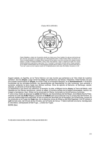 Chakra MULADHARA 
Chakra Muladhara o chakra raíz: Su posición coincide con el plexo sacro. Posee 4 pétalos. En cada uno está inscrita una 
letra sánscrita, representando un sonido mágico de la Hiranyagarbha-Cabda o Cabala Fonética Orfica. Su elemento es la 
Tierra y el animal simbólico es el Elefante Oscuro Ganesha. En este chakra o cerca de él, en la base de la columna vertebral 
psíquica se enrolla la Serpiente Kundalini o Fuego Astral. Esta Serpiente o Fuego se despierta por medio de la ciencia 
luciferina hiperbórea, yoga tántrica o yoga rúnica. Al ser "resucitada" se desenrolla y asciende como un "fuego serpentino" 
por la columna vertebral psíquica (por el canal Susumna) activando todos los chakras o centros de conciencia hasta abrir el 
"tercer ojo" y junto con esto, recuperar el poder del Vril (glándula pineal, chakra Ajna, Dios Baldur). Su mantra es LAM. 
Asgard celeste, en Agartha, en la Tierra Interna o en ese mundo que pertenece a la "otra mitad de nuestros 
sentidos". Son los divyas. Luego vienen los viras, los semidivinos, los héroes, mitad Dios, mitad hombre, los que 
aún pueden transmutarse en divyas, en el Ser-Total, en el Hombre Absoluto, en el Sonnenmensch. Y la tercera 
humanidad de los animales-hombres, los descendientes del Neanderthal, la más numerosa, que aumenta y 
aumenta, poblando la tierra hasta sus últimos confines. Sirve de ejército al Demonio, al Demiurgo, siendo, 
además, su alimento al final del Manvantara. 
La Hiperbórea a que ahora nos referimos, la terrestre, la polar, el Mitgard de los Aryos, la Tierra del Medio, está 
habitada por los héroes semidivinos, siendo el reflejo, la sombra dorada de la Asgard extraceleste, hecha a su 
imagen y semejanza. Aquí, Wotan se ha encarnado en Rama, ha tomado su forma heroica y luminosa. 
Y como único medio de alcanzar la salida del Retorno, las Sacerdotisas del Sol Negro, de la Media Noche Polar, 
enseñan el Culto del A-Mor Mágico y deposan al A-Mado para que pueda dar a luz su propio Hijo del Hombre, su 
vehículo indestructible de la eternidad, el que no podrá ser devorado por el Arquetipo, por el Demiurgo, porque se 
ha construido en el Fuego de Vraja roja, con la alquimia rúnica de Wotan y del Árbol Iggdrasil. Con El volverá a 
salir de todo esto, del Círculo de los Círculos, por la Puerta de Venus. Y habrá redimido a la tierra, transfigurado 
la naturaleza, sobrepasado el Kali-Yuga... y todos los Yugas. 
BIÓRK (Bar) 
Tu vida está en manos de Dios, confía en el Dios que está dentro de ti. 
155 
 