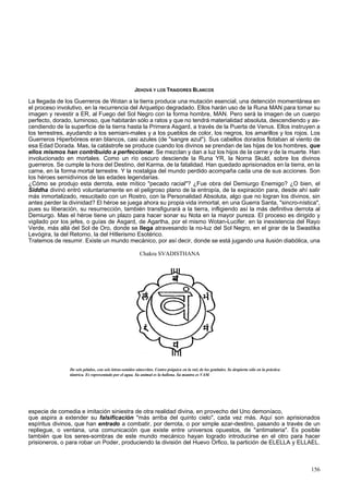 JEHOVÁ Y LOS TRAIDORES BLANCOS 
La llegada de los Guerreros de Wotan a la tierra produce una mutación esencial, una detención momentánea en 
el proceso involutivo, en la recurrencia del Arquetipo degradado. Ellos harán uso de la Runa MAN para tomar su 
imagen y revestir a ER, al Fuego del Sol Negro con la forma hombre, MAN. Pero será la imagen de un cuerpo 
perfecto, dorado, luminoso, que habitarán sólo a ratos y que no tendrá materialidad absoluta, descendiendo y as-cendiendo 
de la superficie de la tierra hasta la Primera Asgard, a través de la Puerta de Venus. Ellos instruyen a 
los terrestres, ayudando a los semiani-males y a los pueblos de color, los negros, los amarillos y los rojos. Los 
Guerreros Hiperbóreos eran blancos, casi azules (de "sangre azul"). Sus cabellos dorados flotaban al viento de 
esa Edad Dorada. Mas, la catástrofe se produce cuando los divinos se prendan de las hijas de los hombres, que 
ellos mismos han contribuido a perfeccionar. Se mezclan y dan a luz los hijos de la carne y de la muerte. Han 
involucionado en mortales. Como un río oscuro desciende la Runa YR, la Norna Skuld, sobre los divinos 
guerreros. Se cumple la hora del Destino, del Karma, de la fatalidad. Han quedado aprisionados en la tierra, en la 
carne, en la forma mortal terrestre. Y la nostalgia del mundo perdido acompaña cada una de sus acciones. Son 
los héroes semidivinos de las edades legendarias. 
¿Cómo se produjo esta derrota, este mítico "pecado racial"? ¿Fue obra del Demiurgo Enemigo? ¿O bien, el 
Siddha divinó entró voluntariamente en el peligroso plano de la entropía, de la expiración para, desde ahí salir 
más inmortalizado, resucitado con un Rostro, con la Personalidad Absoluta, algo que no logran los divinos, sin 
antes perder la divinidad? El héroe se juega ahora su propia vida inmortal, en una Guerra Santa, "sincro-nística", 
pues su liberación, su resurrección, también transfigurará a la tierra, infligiendo así la más definitiva derrota al 
Demiurgo. Mas el héroe tiene un plazo para hacer sonar su Nota en la mayor pureza. El proceso es dirigido y 
vigilado por los jefes, o guías de Asgard, de Agartha, por el mismo Wotan-Lucifer, en la inexistencia del Rayo 
Verde, más allá del Sol de Oro, donde se llega atravesando la no-luz del Sol Negro, en el girar de la Swastika 
Levógira, la del Retorno, la del Hitlerismo Esotérico. 
Tratemos de resumir. Existe un mundo mecánico, por así decir, donde se está jugando una ilusión diabólica, una 
Chakra SVADISTHANA 
De seis pétalos, con seis letras-sonidos sánscritos. Centro psíquico en la raíz de los genitales. Se despierta sólo en la práctica 
tántrica. Es representado por el agua. Su animal es la ballena. Su mantra es VAM. 
especie de comedia e imitación siniestra de otra realidad divina, en provecho del Uno demoníaco, 
que aspira a extender su falsificación "más arriba del quinto cielo", cada vez más. Aquí son aprisionados 
espíritus divinos, que han entrado a combatir, por derrota, o por simple azar-destino, pasando a través de un 
repliegue, o ventana, una comunicación que existe entre universos opuestos, de "antimateria". Es posible 
también que los seres-sombras de este mundo mecánico hayan logrado introducirse en el otro para hacer 
prisioneros, o para robar un Poder, produciendo la división del Huevo Orfico, la partición de ELELLA y ELLAEL. 
156 
 