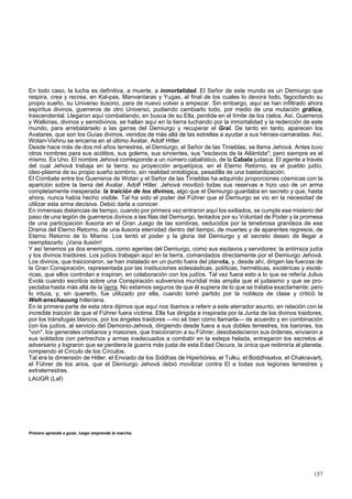 En todo caso, la lucha es definitiva, a muerte, a inmortalidad. El Señor de este mundo es un Demiurgo que 
respira, crea y recrea, en Kal-pas, Manvantaras y Yugas, al final de los cuales lo devora todo, fagocitando su 
propio sueño, su Universo ilusorio, para de nuevo volver a empezar. Sin embargo, aquí se han infiltrado ahora 
espíritus divinos, guerreros de otro Universo, pudiendo cambiarlo todo, por medio de una mutación grálica, 
trascendental. Llegaron aquí combatiendo, en busca de su Ella, perdida en el límite de los cielos. Así, Guerreros 
y Walkirias, divinos y semidivinos, se hallan aquí en la tierra luchando por la inmortalidad y la redención de este 
mundo, para arrebatárselo a las garras del Demiurgo y recuperar el Gral. De tanto en tanto, aparecen los 
Avatares, que son los Guías divinos, venidos de más allá de las estrellas a ayudar a sus héroes-camaradas. Así, 
Wotan-Vishnu se encarna en el último Avatar, Adolf Hitler. 
Desde hace más de dos mil años terrestres, el Demiurgo, el Señor de las Tinieblas, se llama Jehová. Antes tuvo 
otros nombres para sus acólitos, sus golems, sus sirvientes, sus "esclavos de la Atlántida"; pero siempre es el 
mismo. Es Uno. El nombre Jehová corresponde a un número cabalístico, de la Cabala judaica. El agente a través 
del cual Jehová trabaja en la tierra, su proyección arquetípica, en el Eterno Retorno, es el pueblo judío, 
ideo-plasma de su propio sueño sombrío, sin realidad ontológica, pesadilla de una bastardización. 
El Combate entre los Guerreros de Wotan y el Señor de las Tinieblas ha adquirido proporciones cósmicas con la 
aparición sobre la tierra del Avatar, Adolf Hitler. Jehová movilizó todas sus reservas e hizo uso de un arma 
completamente inesperada: la traición de los divinos, algo que el Demiurgo guardaba en secreto y que, hasta 
ahora, nunca había hecho visible. Tal ha sido el poder del Führer que el Demiurgo se vio en la necesidad de 
utilizar esta arma decisiva. Debió darla a conocer. 
En inmensas distancias de tiempo, cuando por primera vez entraron aquí los exiliados, se cumple ese misterio del 
paso de una legión de guerreros divinos a las filas del Demiurgo, tentados por su Voluntad de Poder y la promesa 
de una participación ilusoria en el Gran Juego de las sombras, seducidos por la tenebrosa grandeza de ese 
Drama del Eterno Retorno, de una ilusoria eternidad dentro del tiempo, de muertes y de aparentes regresos, de 
Eterno Retorno de lo Mismo. Los tentó el poder y la gloria del Demiurgo y el secreto deseo de llegar a 
reemplazarlo. ¡Vana ilusión! 
Y así tenemos ya dos enemigos, como agentes del Demiurgo, como sus esclavos y servidores: la antirraza judía 
y los divinos traidores. Los judíos trabajan aquí en la tierra, comandados directamente por el Demiurgo Jehová. 
Los divinos, que traicionaron, se han instalado en un punto fuera del planeta, y, desde ahí, dirigen las fuerzas de 
la Gran Conspiración, representada por las instituciones eclesiásticas, políticas, herméticas, exotéricas y esoté-ricas, 
que ellos controlan e inspiran, en colaboración con los judíos. Tal vez fuera esto a lo que se refería Julius 
Evola cuando escribía sobre una Conspiración subversiva murídial más amplia que el judaismo y que se pro-yectaba 
hasta más allá de la ierra. No estamos seguros de que él supiera de lo que se trataba exactamente; pero 
lo intuía, y, sin quererlo, fue utilizado por ella, cuando tomó partido por la nobleza de clase y criticó la 
Welt-anschauung hitleriana. 
En la primera parte de esta obra dijimos que aquí nos íbamos a referir a este aterrador asunto, en relación con la 
increíble traición de que el Führer fuera víctima. Ella fue dirigida e inspirada por la Junta de los divinos traidores, 
por los tránsfugas blancos, por los ángeles traidores —no sé bien cómo llamarla— de acuerdo y en combinación 
con los judíos, al servicio del Demonio-Jehová, dirigiendo desde fuera a sus dobles terrestres, los barones, los 
"von", los generales cristianos y masones, que traicionaron a su Führer, desobedecieron sus órdenes, enviaron a 
sus soldados con pertrechos y armas inadecuados a combatir en la estepa helada, entregaron los secretos al 
adversario y lograron que se perdiera la guerra más justa de esta Edad Oscura, la única que redimiría al planeta, 
rompiendo el Círculo de los Círculos. 
Tal era la dimensión de Hitler, el Enviado de los Siddhas de Hiperbórea, el Tulku, el Boddhisatva, el Chakravarti, 
el Führer de los arios, que el Demiurgo Jehová debió movilizar contra El a todas sus legiones terrestres y 
extraterrestres. 
LAUGR (Laf) 
Primero aprende a guiar, luego emprende la marcha. 
157 
 