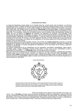 LA RESURRECCIÓN DE OSIRIS 
La Segunda Hiperbórea queda debajo de la Estrella Polar fija, inmóvil dentro del movimiento. La Columna 
simboliza este hecho. También el cetro y el trono de oricalco de los Reyes Gemelos (Castor y Polux). El cetro está 
representado por el ideograma: i| , la Runa SIEG. Mitgard se edifica sobre el Monte de Paradesha, que quiere 
decir "región alta". Allí, el Señor de la Ley, del Dharma, Dharmaraja, A-Polo-Wotan-Baldur, construye su Palacio, 
que luego será el Templo. "Alteza" es el título del que vive en la cumbre del Monte Polar de la Revelación, en la 
región alta. Y es Arquitecto, constructor de edificios sacros, como el edificio central de Hiperbórea, también de 
Egipto, de Irán, de Grecia. El ziggurat, los menhires, los dólmenes, los cromlech y las pirámides. Todo 
monumento de esta clase es consagrado y es mágico, como lo fuera Castel del Monte, el Castillo de Federico II 
de Hohenstaufen, Montsegur y los castillos templarios. Y como lo fueran las construcciones de Hitler. El cetro 
simboliza el Eje del Polo, de la tierra y el Poder fulgurante del Rey, el Poder terrible que en los Faraones se 
concentraba en el entrecejo, en la figura de una serpiente y en los arios polares era el Ojo del Dragón, el Vril, 
Hvareno, Urna, el Fuego central. 
El soberano gobierna y comanda impasible, inmóvil, como el Polo; es el motor inmóvil de la creación. La Ciudad 
depende de él y del diario culto al Fuego, del ritual que preserva la salud de Poseidón, deAvallon, de Mitgard, de 
Polsiteland, de Basileia, la Ciudad consagrada de Hiperbórea, de la Comunidad de los héroes y guerreros 
iniciados, de Wotan-ER. 
Los signos característicos de los Hiperbóreos son los siguientes: Inmovilidad, impasibilidad, calma interior, 
serenidad, gloria, victoria, terribilidad. Cuando el Rey actúa, lo hace como el rayo, extendiendo el cetro y 
proyectando la Runa SIEG: h . La Blitzkrieg. Estos son los signos de los inmortales. 
Mas, para que el aryo-hiperbóreo lo sea realmente no basta con el primer nacimiento, necesita de la iniciación, 
debiendo pasar por la muerte mística, naciendo una segunda vez. Sólo entonces habrá resucitado y será 
inmortal. Habrá salido (escapado) por el hueco negro, a través del Sol Negro, polar; por Sunya, el Vacío, por la 
Ventana de Venus y ya podrá entrar y salir a voluntad; será Chakravarti, el Señor de los Chakras; Rajadharma, el 
Señor del Dharma. Será NOS. 
Chakra MANIPURA 
Su posición coincide con el plexo solar. Diez pétalos con sus letras-sonidos. Representa el Fuego. Su animal es el carnero. Es 
un chakra decisivo pues aquí se juntan los "dos caminos". Es "la Puerta del Umbral" de Nietzsche, la del "Mediodía de la 
Iluminación" y del Eterno Retorno. Los hindúes lo llaman Sangham, punto de confluencia de dos ríos visibles y uno invisible 
que desciende desde la cabeza de Siva en el monte Kailas. Su mantra es RAM. 
Sólo en el iniciado ario la casta y la raza coinciden con el color, con 
Varna. Y así, el Pontífice, el Puente entre los mundos simultáneos, podrá ser consagrado y merecer la fórmula 
que aún se preserva en el Rig-Veda: "Mantente firme e inquebrantable. No cedas jamás. Inquebrantable como el 
Monte Meru, como el mismo cielo (como la Estrella Polar). Firmemente sostén el poder en tu puño. La Montaña es 
firme, el Cielo lo es. Y firme es también el Rey". Firme fue el Führer de los arios, hasta el final. 
158 
 
