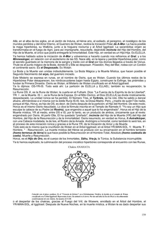 Allá, en el alba de los siglos, en el Jardín de Induna, el héroe ario, el exiliado, el peregrino, el nostálgico de los 
mundos perdidos y del Amor Eterno, el Guerrero de Wotan, recibía la Iniciación Polar de A-Mor. La hacía posible 
la maga hiperbórea, su Walkiria, junto a la hoguera nocturna y al Árbol Iggdrasil. La sacerdotisa virgen se 
transformaba en el fuego de Agni, para así impregnarle, resucitarle, dejándole incincta del Hijo del Hombre, del 
Hijo de la Muerte, el único que podrá entregarle la Inmortalidad. Este Hijo, en verdad es un Hijo-Hija. Es ELELLA. 
Ya hemos hablado sobre la iniciación de A-Mor y volveremos a hacerlo cuando nos refiramos al Gral. y a los 
Minnesánger, en relación con el esoterismo de las SS. Nace allá, en la lejana y perdida Hiperbórea polar, como 
el secreto guardado en la memoria de la sangre y traído con el Gral por los divinos llegados a través de Venus. 
Thule es el punto mágico de la Boda, donde El y Ella se desposan. Poseidón, Rey del Mar, rodea con un Cordón 
el continente sacro. Es el Desposado. Es Wotan. 
La Boda y la Muerte van unidas indisolublemente. La Boda Mágica y la Muerte Mística, que hacen posible el 
Segundo Nacimiento del aryo, del guerrero iniciado. 
Este Misterio se expresa en runas, en el nombre de Osiris, que es Wotan. Cuando los últimos restos de la 
Hiperbórea Polar desaparecen, los nórdicos-polares bajan hasta Egipto, construyen la Esfinge, las pirámides y 
fundan la Primera Dinastía. Osiris es Wotan, el Misterio de Wotan crucificado en el Árbol Iggdrasil. 
Ya lo dijimos: OS-YR-IS. Todo está ahí. La partición de ELELLA y ELLAEL; también su recuperación, la 
Resurrección. 
La Runa OS: A , es la Runa de Wotan; la cuarta en el Futhark. Dice: "La Fuerza de tu Espíritu te da la Libertad". 
YR: 1 , es la Muerte. IS: I , es la Runa de la Esposa. En el Mito Osírico, el Dios (ELELLA) se divide místicamente, 
despedazado. La unidad rúnica se ha perdido. El Número Tres, el Tyrkreis, se ha roto. Ella ha salido a danzar 
afuera, afirmándose a sí misma con la doble Runa IS-IS; Isis, la Diosa Madre. Pero, ¿madre de quién? De nadie, 
porque el Hijo, Horus, es hijo de OS, es decir, de Osiris después de la partición; el Hijo del Hombre. De este modo, 
Horus es el mismo Osiris resucitado. Lo dice la fórmula inscrita en el Templo de Ramsés II: "Yo soy un Hijo que 
esculpe la cabeza de su Padre (el Rostro), que engendra a aquel que lo ha engendrado". Horus es el Hijo de la 
Muerte mística, YR al medio, entre OS e IS; por lo tanto, es un producto de ambos, únicamente que al revés: 
engendrado por Osiris. Al partir Ella, El ha quedado "preñado", incincta del Hijo de la Muerte (YR) del Hijo del 
Hombre, del Hijo de la Resurrección y de la Inmortalidad. Osiris resurrecto, en verdad es Horus, t Astralkórper, 
con una Cabeza modelada, la de Isis, el Rostro de la Amada. Andrógino e Inmortal, como también lo será Isis, en 
el proceso de esta iniciación rúnica y gracias a la Runa YR, de la Iniciación de Amor y de Muerte. 
Todo esto es lo mismo que la crucifixión de Wotan en el Árbol Iggdrasil, en el Árbol YR-MAN-SOL. 1 : Muerte. T : 
Hombre. * : Resurrección. La muerte mística del Héroe se produce con su encarnación en el hombre terrestre 
(homo terrenus de térra) la que hace posible la Resurrección en el Hombre-Total, Absoluto (homo coelestis de 
coelo). Muerte y Resurrección. 
Horus, es el Hijo de Oro, es el cuerpo de los Inmortales, Sáhu, Vra-ja, la Túnica, la Substancia incorruptible. 
Ya lo hemos explicado, la culminación del proceso iniciático hiperbóreo corresponde al encuentro con las Runas, 
Chakra ANAHATA 
Coincide con el plexo cardíaco. Es el "Corazón de Kristos", en el Kristianismo Nórdico, la herida en el costado de Wotan 
crucificado en el Árbol Iggdrasil. Representa el aire. Su animal es el ciervo. Por dos mil años la Era de Piscis se ha alimentado 
exotéricamente de este chakra. Su mantra eS YAM. 
o el despertar de los chakras, gracias al Fuego del Vril, de Woewre, enrollado en el Árbol del Hombre, el 
YR-MAN-SOL, el Iggdrasil. Después de Nueve Noches, en la muerte mística, a Wotan le es dado despertar sus 
159 
 