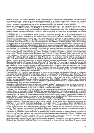criminal, vesánica, del infierno? El Señor de las Tinieblas no podía permitir ese milagro en esta tierra martirizada, 
en esta patria mística y sacra. No de otro modo ha reaccionado en el resto del mundo, contra quienes han intentado 
retornar la Edad Dorada de los Dioses. Los mártires chilenos pensaron que daban su sangre para salvar a su 
patria. Y se fueron creyéndolo, seguros de ello. Nada de esto pasó, por supuesto. Sólo la ignominia. 
No soy yo, lo repito, quien deba hacer el recuento de esta historia terrible. Pero, ¿quién lo haría si no? ¿Quién 
piensa aquí que el honor se llama lealtad'! ¿Quién tiene el valor de escribir sobre aquello, quién lo recuerda ya? 
Aunque sólo lo mítico me toca y únicamente en ello desearía concentrarme, como lo he dicho, no puedo dejar de 
resaltar detalles humanos, demasiado humanos, para así penetrar el misterio de algunas vidas, de algunos 
hombres. 
La masacre del 5 de septiembre de 1938, cuando se asesinara a sangre fría a muchachos rendidos en la 
Universidad de Chile y en el edificio del Seguro Obrero, rendidos por engaño, a traición, pues ellos estaban 
dispuestos a dar sus vidas en combate leal y esperaban, además, los refuerzos de tropas regulares del ejército, fue 
para mí la conmoción final que me decidió a unirme a los nazistas. Allí habían sido sacrificados mis verdaderos 
cantaradas, también los de Jasón. Ellos creían en la lealtad, en los valores viriles, en la mujer amada, en la patria y 
en un Dios superior, en una vida divina. ¡Qué distante todo esto a los contubernios siniestros y oscuros del marxis-mo, 
del socialismo masónico, del capitalismo, de la Iglesia (que no dijo una palabra para condenar a los asesinos, 
ni a ese crimen horrendo)! Aquí no había agentes internacionales, encubiertos con nombres falsos, con identidades 
sospechosas. Los nombres de los muertos y de los que aún seguían vivos eran los propios. Nombres que nadie 
ahora recuerda, ni siquiera esos grupos dispersos, que se llaman nacionalistas y que prefieren cantar canciones de 
otras latitudes, porque desconocen las que fueron nuestras. Es un drama muy chileno, de esta patria invertebrada, 
de síncopes, olvidar o renegar de las verdaderas tradiciones, de todo lo grande que podría pertenecerle, de sus 
hyos más puros y valientes. Arrastra hacia abajo todo lo que sobresale, se asusta de toda grandeza, de toda 
superioridad auténtica, de toda lealtad a un ideal. Mas, por una vez en nuestra historia, esto no fue así, pudo no 
serlo, pues esos jóvenes nazistas estaban creando otro mundo, estaban empujando hacia arriba, admirando lo 
grande, lo superior, lo verdadero. Fue un cambio completo en nuestra idiosincrasia. Podría haber advenido la 
Raza, amalgamada en el "yunque de una vida mejor", de "otra vida". Por eso, soy yo ahora el único que les 
recuerda y les lleva en el centro de su corazón, porque sigo siendo de "ese otro mundo" y como ellos, nada tengo 
que hacer aquí, pues, juntos pertenecemos a ese Universo de los héroes sacrificados en el corazón del planeta 
Tierra, en las fronteras del País del Señor de las Tinieblas y del Caos. Sí, porque yo les recuerdo tal como ellos 
fueron y no con el lloriqueo afeminado de algunos fantasmones sobrevivientes, que los han vuelto a masacrar, 
renegando de sus ideales y de su verdadera fe. 
Veámoslo bien. ¿En qué otro país del mundo el nazismo tuvo mártires tan gloriosos? ¿Dónde se realizó un 
holocausto tan sangriento? Las órdenes dadas, "para que no se escucharan los disparos fuera del edificio donde 
estaban los rendidos y para que no rebotaran lasbalas en las paredes", eran de asesinarlos, golpeándoles las 
cabezas contra los muros, o a culatazos. El "putsch de Munich"" fue un juego de niños comparado con esto y 
también la matanza de los Guardias de Hierro en Rumania. ¡Sólo en Chile, este país trágico! Y todo esto se ha 
olvidado, esa sangre no ha salvado a Chile, ni a nadie aquí. Ese martirio soberbio se ha desperdiciado. Como si se 
prefiriera ignorar tanta oscuridad, tanta ignominia. 
Ahora bien, el Presidente que diera la orden de "matarlos a todos", a esos muchachos rendidos, terminado su 
período presidencial partió a Europa, para "limpiarse la sangre", o para compartirla con los gobernantes que le 
acogieron. Hasta Mussolini le recibió. Sólo un Jefe de Estado se negó: Hitler. 
Y aquí en Chile, sólo yo fui capaz de mantenerme en pie frente a él. Pasando el tiempo, ya en plena guerra mundial, 
me hizo llegar un libro sobre historia de Chile, que acababa de escribir, y con una dedicatoria. Se lo devolví, 
escribiendo debajo de esa dedicatoria: "No necesito leerlo, porque sé que usted ha sido el hombre más pernicioso 
para mi patria y el asesino de los sesenta muchachos rendidos en el Seguro Obrero". Tomé una fotografía de esa 
página del libro y la reproduje en mi revista de esos tiempos de guerra, "La Nueva Edad". Recibí un anónimo del ex 
Presidente, escrito en el mismo papel de mi revista, en el margen de una página. 
En aquellos años yo culpaba del gran crimen únicamente a Arturo Alessandri Palma, pero hoy sé que esto no pudo 
haber sucedido así. Detrás de él, estaba ese "gobierno invisible", al que hemos hecho referencias y que sólo con 
los años y mi experiencia diplomática pude llegar a reconocer mejor. Por eso, Alessandri se habrá sentido tan 
seguro después del crimen, siendo recibido en el exterior por los que "sabían" y aprobaban y por los que no sabían 
mucho, como Mussolini. Y no será casualidad, me digo, que sólo Hitler (el que nos trajo la luz al mundo) y sólo yo 
aquí en Chile hayamos permanecido incorruptibles. El, porque conocía, por gnosis; yo, únicamente gracias al 
ángel de mi sangre, que ahí va navegando desde antes de que naciera. 
En verdad, en este lejano rincón del mundo, en este pequeño país del sur polar, se estaba poniendo en práctica la 
"solución final" contra el nazismo, que ya se prefiguraba en las alianzas espúreas de los Frentes Populares y que 
luego ha sido aplicada, hasta nuestros días, contra las nuevas generaciones de idealistas sanos, para poder 
cumplir con un plan secreto y mundial, que la mayoría de los hombres desconoce. 
Hubo demasiados acontecimientos extraños, demasiados personajes misteriosos, como ese individuo de nombre 
Droguett, que aparece en las fotografías de los periódicos de la época, con su rostro típico de ave de rapiña 
16 
 