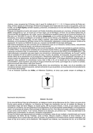 chakras, o sea, recuperar las 16 Runas, más 2, igual 18, múltiplo de 9. Y, 1 + 8 = 9. Nueve centros de Poder per-didos, 
el Gral, robado por el Enemigo. El héroe ha arriesgado venir hasta este otro mundo a recuperarlo, junto con 
su Ella, con la Pisti Sophia, también raptada y prisionera, encadenada en la raíz del Árbol del Espanto, dormida 
y atormentada allí. 
Después de despertar el centro del corazón (el Chakta Anahatha) atravesado por una lanza, al héroe le es dado 
morir, arriesgando su "yo", al cruzar por un hoyo negro, por el Sol Negro, el Vacío. En el chakra Sahas-rara, la 
Corona del Rey de Hiperbórea, de Lucifer, que en el cristianismo esotérico pasa a ser la Corona de Espinas, El y 
Ella eran uno: SA-HAM (Yo soy tú). Allí se habían desposado, en la cumbre del Monte Meru, en las alturas de 
Paradesha, en el palacio de Mitgard, en la Sala de Armas de los Héroes y las Walkirias, el Walhalla. Al saltar en 
Sunya, el Vacío, en el Sol Negro, se han vuelto a separar, para poder reencontrarse, como Hombre y Mujer 
Absolutos, en la inexistencia del Rayo Verde (mi Flor Inexistente), separados y unidos para siempre. Unidos en la 
separación. El mantra es HAM-SA (tú eres yo), inversión de SA-HAM. El otro lado del Espejo. 
Este Drama hiperbóreo ha sido conocido por el cristianismo judío en el mitraísmo nórdico-iráneo, reduciéndolo 
sólo a tres días. Al final del tercero, se produce la resurrección. 
Al profundizar en la vivencia del Misterio, se nos ocurre la pregunta: ¿No habrá sido también la partición del Eros, 
en el Mito Orfico, una descripción simbólica de una primera muerte mística, en un proceso iniciático, para llegar 
a alcanzar una Nueva Vida, un renacimiento, una resurrección, tal como en OS-YR-IS y en el IR-MAN-SOL? ¿Se 
habrá efectuado a propósito esto para lograr una conciencia e individuación de la Mónada, de Purush^, siendo 
éste el verdadero fin de la sublime aventura de vida y muerte, de pérdida, de búsqueda, de guerra total? ¿Y el 
sentido último de la penetración en la proyección y Respiración demiúrgica, con la aceptación voluntaria de un 
número exacto de repeticiones, de Eternos Retornos para cada Nota? ¿Y el riesgo abismal de perderlo todo, de 
jugárselo todo, pudiendo no encontrarse nunca más ni Ella ni El, en el éxodo por los mundos simultáneos, 
innumerables? ¿Qué inquietud, qué onda en el agua inmóvil de una Fuente, qué imagen de un sueño no soñado, 
habrá provocado este drama, esta Gran Guerra? 
En alguno de estos mundos simultáneos, donde ahora nos encontramos, tan abajo, con el yo prendido a la 
conciencia racional, siempre buscando, siempre añorando lo que se perdiera, se ha producido el encarcelamiento 
en la Prisión del Enemigo. 
Y es la Iniciación Guerrera de A-Mor, el Hitlerismo Esotérico, el único que puede romper el sortilegio, la 
fascinación del prisionero. 
MAN 
Sé un hombre. 
ARBARIS Y ALLOUINE 
En la cima del Monte Polar de la Revelación, se hallaba el Jardín de las Manzanas de Oro. Sobre una rama de la 
Encina sacra pendía el Vellocino. La Columna de Fuego era mantenida viva por el cuidado de Allouine, la 
sacerdotisa virgen del Amor Mágico, la nacida quinta. Allí la encontró Arbaris, o Avris, el que viajara a Grecia 
montado en una flecha. Por eso le llamaron Eros-Hiperbóreo. En el Polo también estaba Medea. A encontrarla fue 
Jasón, el camarada de Arbaris. Ella le entregó el Vellocino de Oro. Pero Allouine le pasó a Arbaris una Manzana, 
lo que venía a ser lo mismo. Y en-' tonces, Arbaris la vio desnuda, por primera vez. Y toda una eternidad no le 
bastara para contemplarla, en trémula y arrobada contemplación. 
He aquí la historia que seguramente se contaba en el Génesis, antes de ser mutilado y transformado por la gran 
conspiración del Señor de las Tinieblas. Junto al Árbol, Allouine enseñó a Arbaris el Amor Inmóvil, en la 
contemplación de su cuerpo desnudo; pero sin tocarla, sin poseerla en el contacto de los cuerpos materiales, que 
crean el hijo de la carne y de la disolución. Ella despertó sus chakras, sus manzanas de oro, en el Árbol del 
160 
 